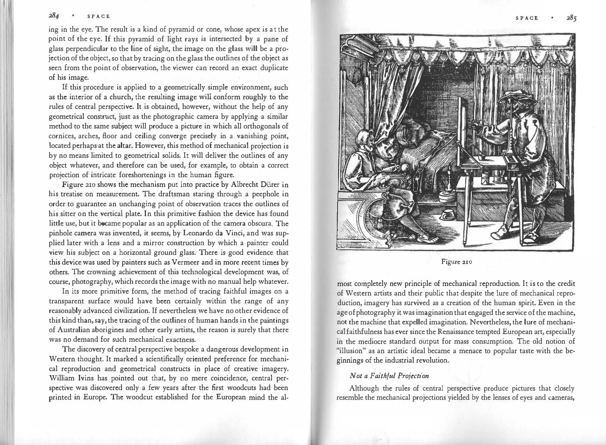 S P A C E
ing in the eye. The result is a kind of pyramid or cone, whose apex is a t the
point of the eye. If this pyramid of light rays is intersected by a pane of
glass perpendicular to the line of sight, the image on the glass will be a pro­
jection of the object, so that by trac
ing on theglass the outlines of the object as
seen from the point of observation, the viewer can record an exact duplicate
of his image.
If this procedure is applied to a geometrically simple environment, such
as the interior of a church, the resulting image will conform roughly to the
rules of central perspective. It is obtained, however, without the help of any
geometrical construct, just as the photographic camera by applying a similar
method to the same subject will produce a picture in which all orthogonals of
cornices, arches, floor and ceiling converge precisely in a vanishing point,
located perhaps·at the altar. However, th
is method of mechanical projection is
by no means limited to geometrical solids. It will deliver the outlines of any
object whatever, and therefore can be used, for example, to obtain a correct
projection of intricate foreshortenings in the human figure.
Figure 210 shows the mechanism put into practice by Albrecht Diirer in
his treatise on measurement. The draftsman staring through a peephole in
order to guarantee an unchanging point of observation traces the outlines of
his sitter on the vertical plate. In this primitive fashion the device has found
little use, but it became popular as an application of the camera obscura. The
pinhole camera was invented, it seems, by Leonardo da Vinci, and was sup­
plied later with a lens and a mirror construction by which a painter could
view his subject on a horizontal ground glass. There is good evidence that
this device was used by painters such as Vermeer and in more recent times by
others. The crowning achievement of this technological development was, of
course, photography, which records the image with no manual help whatever.
In its more primitive form, the method of tracing faithful images on a
transparent surface would have been certainly within the range of any
reasonably advanced civilization. If nevertheless we have no other evidence of
this kind than,say,the tracing of the outlines of human hands in the pa
intings
of Australian aborigines and other early artists, the reason is surely that there
was no demand for such mechanical exactness.
The discovery of central perspective bespoke a dangerous development in
Western thought. It marked a scientifically oriented preference for mechani­
cal reproduction and geometrical constructs in place of creative imagery.
William Ivins has pointed out that, by no mere coincidence, central per­
spective was discovered only a few years after the first woodcuts had been
printed in Europe. The woodcut established for the European mind the al-
S P ACE
Figure 210
most completely new principle of mechanical reproduction. It is to the credit
of Western artists and their public that despite the lure of mechanical repro­
duction, imagery has survived as a creation of the human spirit. Even in the
ageofphotography it was imaginationthatengaged the service of the machine,
not the machine that expelled imagination. Nevertheless, the lure of mechani­
calfaithfulness has ever since the Renaissance tempted European art, especially
in the mediocre standard output for mass consumption. The old notion of
"illusion" as an artistic ideal became a menace to popular taste with the be­
ginnings of the industrial revolution.
Not a Faithful Projection
Although the rules of central perspective produce pictures that closely
resemble the mechanical projections yielded by the lenses of eyes and cameras,
 