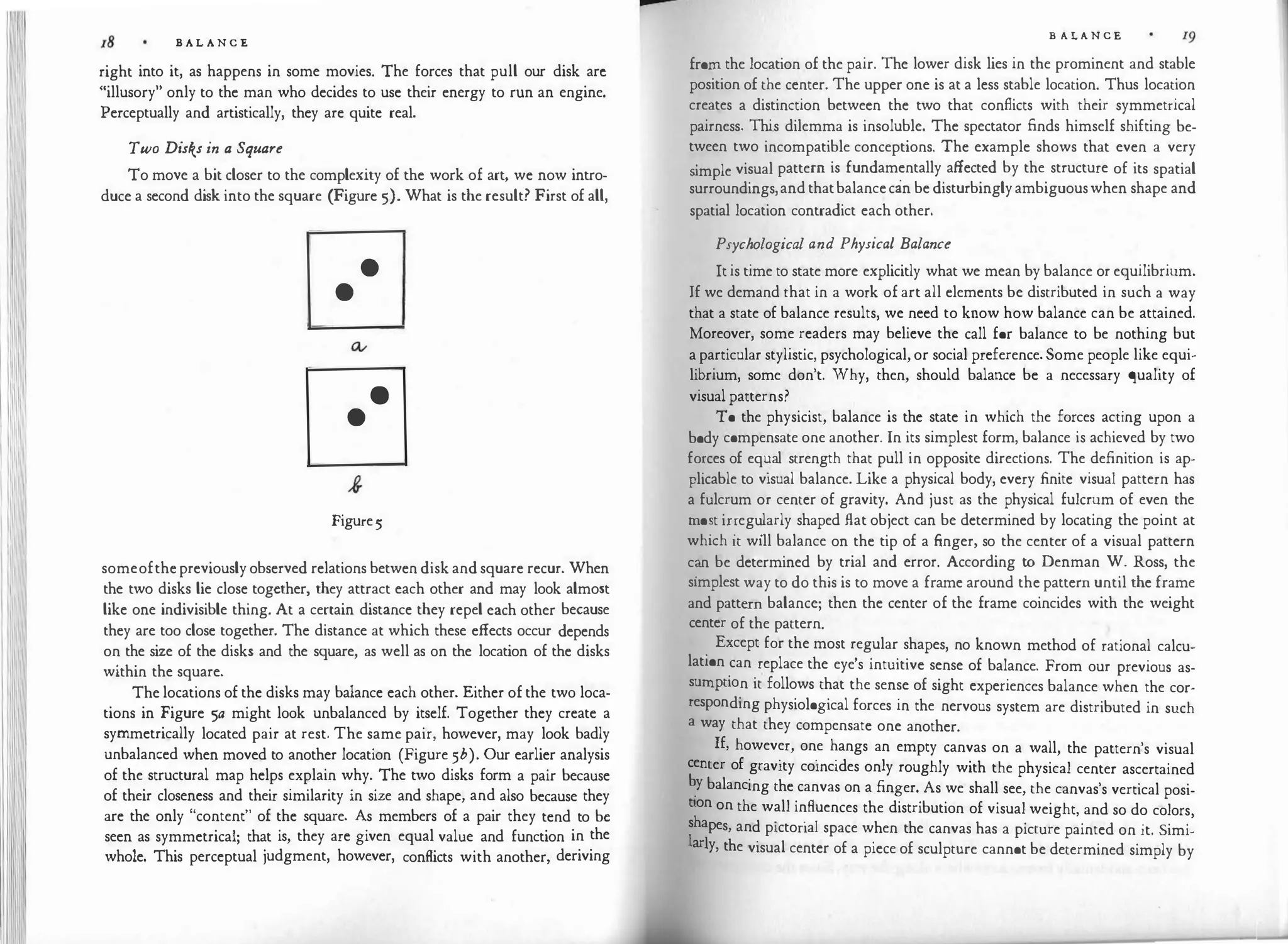 B A L A N C E
right into it, as happens in some movies. The forces that pull our disk arc
"illusory" only to the man who decides to use their energy to run an engine.
Perceptually and artistically, they are quite real.
Two Disks in a Square
To move a bit closer to the complexity of the work of art, we now intro­
duce a second disk into the square (Figure 5). What is the result? First of all,
•
•
•
•
Figure5
someofthepreviouslyobserved relations betwen disk andsquare recur. When
the two disks lie close together, they attract each other and may look almost
like one indivisible thing. At a certain distance they repel each other because
they are too close together. The distance at which these effects occur depends
on the size of the disks and the square, as well as on the location of the disks
within the square.
The locations of the disks may balance each other. Either ofthe two loca­
tions in Figure 5a might look unbalanced by itself. Together they create a
symmetrically located pair at rest. The same pair, however, may look badly
unbalanced when moved to another location (Figure 5b). Our earlier analysis
of the structural map helps explain why. The two disks form a pair because
of their closeness and their similarity in size and shape, and also because they
are the only "content" of the square. As members of a pair they tend to be
seen as symmetrical; that is, they are given equal value and function in the
whole. This perceptual judgment, however, conflicts with another, deriving
F
B A L A N C E
from the location of the pair. The lower disk lies in the prominent and stable
position of the center. The upper one is at a less stable location. Thus location
creates a distinction between the two that conflicts with their symmetrical
pairness. Thi.s dilemma is insoluble. The spectator finds himself shifting be­
tween two incompatible conceptions. The example shows that even a very
s
imple visual pattern is fundamentally affected by the structure of its spatial
surroundings,andthatbalancecan bedisturbinglyambiguouswhen shape and
spatial location contradict each other.
Psychological and Physical Balance
Itis time to state more explicitly what we mean by balance or equilibrium.
If we demand that in a work of art all elements be distributed in such a way
that a state of balance results, we need to know how balance can be attained.
Moreover, some readers may believe the call for balance to be nothing but
aparticular stylistic, psychological, or social preference.Some people like equi­
librium, some don't. Why, then, should balance be a necessary quality of
visualpatterns?
To the physicist, balance is the state in which the forces acting upon a
body compensate one another. In its simplest form, balance is achieved by two
fo:ces of eq�al strength that pull in opposite directions. The definition is ap­
plicable to visual balance. Like a physical body, every finite visual pattern has
a fulcrum or center of gravity. And just as the physical fulcrum of even the
mo�t ir:eg�larly shaped Aat object can be determined by locating the point at
which It will balance on the tip of a finger, so the center of a visual pattern
c�n be determined by trial and error. According to Denman W. Ross, the
simplest way to do this is to move a frame around the pattern until the frame
and pattern balance; then the center of the frame coincides with the weight
center of the pattern.
Except for the most regular shapes, no known method of rational calcu­
lation can replace the eye's intuitive sense of balance. From our previous as­
sumption it follows that the sense of sight experiences balance when the cor­
responding physiological forces in the nervous system are distributed in such
a way that they compensate one another.
If, however, one hangs an empty canvas on a wall, the pattern's visual
center f · · ·d 1
o gravity comc1 es on y roughly with the physical center ascertained
�y balancing the canvas on a finger. As we shall see, the canvas's vertical posi­
tion on the wall influences the distribution of visual weight, and so do colors
shape d . . 1 h
'
I
s, an p1ctona space w en the canvas has a picture painted on it. Simi-
ar!y th · 1
·
' e v1sua center of a piece of sculpture cannot be determined simply by
 