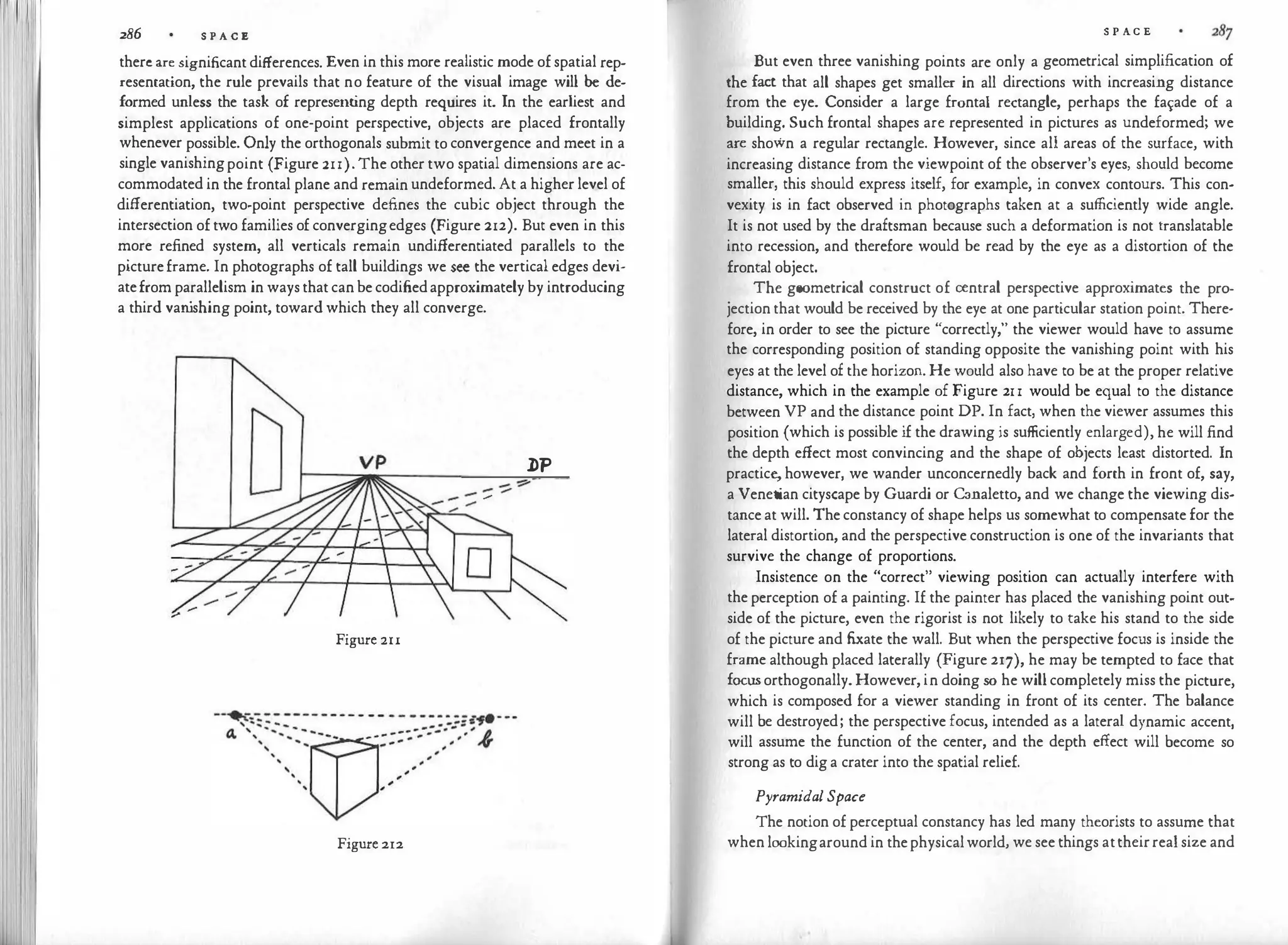 286 S P A C E
thereare significantdifferences. Even in this more realistic mode ofspatial rep­
resentation, the rule prevails that no feature of the visual image will be de­
formed unless the task of representing depth requires it. In the earliest and
simplest applications of one-point perspective, objects are placed frontally
whenever possible. Only the orthogonals submit to convergence and meet in a
single vanishingpoint (Figure 21l).The othertwo spatial dimensions are ac­
commodated in the frontal plane and remainundeformed.At a higherlevel of
differentiation, two-point perspective defines the cubic object through the
intersection oftwo families of convergingedges (Figure 212). But even in this
more refined system, all verticals remain undifferentiated parallels to the
pictureframe. In photographs of tall buildings we see the verticaledges devi­
atefromparallelism in waysthatcanbecodifiedapproximatelyby introducing
a third van
ishing point, towardwhich they all converge.
VP
Figure 2u
Figure 212
J>P
- -::::­
_ _ _
,....
-
S P A.C E
But even three vanishing points are only a geometrical simplification of
the fact that all shapes get smaller in all directions with increasing distance
from the eye. Consider a large frontal rectangle, perhaps the fa¥ade of a
building. Such frontal shapes are represented in pictures as undeformed; we
are shown a regular rectangle. However, since all areas of the surface, with
increasing distance from the viewpoint of the observer's eyes, should become
smaller, this should express itself, for example, in convex contours. This con­
vexity is in fact observed in photographs taken at a sufficiently wide angle.
It is not used by the draftsman because such a deformation is not translatable
into recession, and therefore would be read by the eye as a distortion of the
frontal object.
The geometrical construct of central perspective approximates the pro­
jectionthat would be received by the eye at one particular station point. There­
fore, in order to see the picture "correctly," the viewer would have to assume
the corresponding position of standing opposite the vanishing point with his
eyes at the level of the horizon. He would also have to be at the proper relative
distance, which in the example of Figure 21l would be equal to the distance
between VP and the distance point DP. In fact, when the viewer assumes this
position (which is possible if the drawing is sufficiently enlarged), he will find
the depth effect most convincing and the shape of objects least distorted. In
practice,however, we wander unconcernedly back and forth in front of, say,
a Venetian cityscape by Guardi or Canaletto, and we change the viewing dis­
tanceat will. Theconstancy of shape helps us somewhat to compensatefor the
lateral distortion, and the perspective construction is one of the invariants that
survive the change of proportions.
Insistence on the "correct" viewing position can actually interfere with
theperception of a painting. If the painter has placed the vanishing point out­
side of the picture, even the rigorist is not likely to take his stand to the side
of the picture and fixate the wall. But when the perspective focus is inside the
frame although placed laterally (Figure 217), he may be tempted to face that
focusorthogonally.However,in doing so he willcompletely miss the picture,
which is composed for a viewer standing in front of its center. The balance
will be destroyed; the perspective focus, intended as a lateral dynamic accent,
will assume the function of the center, and the depth effect will become so
strong as to diga crater into the spatial relief.
Pyramidal Space
The notion of perceptual constancy has led many theorists to assume that
whenlookingaround in thephysicalworld, we see things attheirrealsize and
 