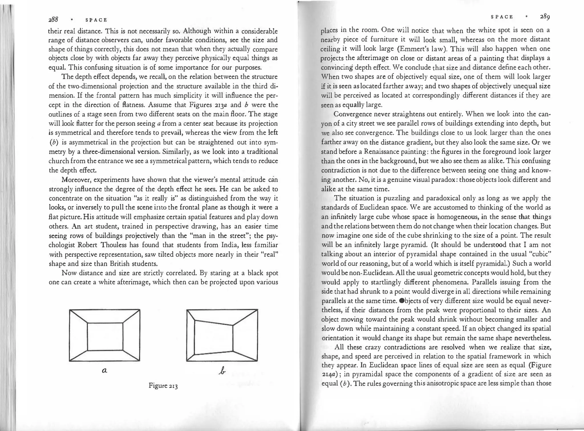 I I
288 S P A C E
their real distance. This is not necessarily so. Although within a considerable
range of distance observers can, under favorable conditions, see the size and
shape of things correctly, this does not mean that when they actually compare
objects close by with objects far away they perceive physically equal things as
equal. This confusing situation is of some importance for our purposes.
The depth effect depends, we recall, on the relation between the structure
of the two-dimensional projection and the structure available in the third di­
mension. If the frontal pattern has much simplicity it will influence the per­
cept in the d
irection of flatness. Assume that Figures 213a and b were the
outlines of a stage seen from two different seats on the main floor. The stage
will look flatter for the person seeing a from a center seat because its projection
is symmetrical and therefore tends to prevail, whereas the view from the left
(b) is asymmetrical in the projection but can be straightened out into sym­
metry by a three-dimensional version. Similarly, as we look into a traditional
church from the entrance we see a symmetricalpattern, which tends to reduce
the depth effect.
Moreover, experiments have shown that the viewer's mental attitude can
strongly influence the degree of the depth effect he secs. He can be asked to
concentrate on the situation "as it really is" as distinguished from the way it
looks, or inversely to pull the scene into the frontal plane as though it were a
flat picture. His attitude will emphasize certain spatial features and play down
others. An art student, trained in perspective drawing, has an easier time
seeing rows of buildings projectively than the "man in the street"; the psy­
chologist Robert Thoulcss has found that students from India, less familiar
with perspective representation, saw tilted objects more nearly in their "real"
shape and size than British students.
Now distance and size are strictly correlated. By staring at a black spot
one can create a white afterimage, which then can be projected upon various
a
Figure 213
S P A C E 289
places in the room. One will notice that when the white spot is seen on a
nearby piece of furniture it will look small, whereas on the more distant
ceiling it will look large (Emmert's law). This will also happen when one
projects the afterimage on close or distant areas of a painting that displays a
convincing depth effect. We conclude that size and distance define each other.
When two shapes arc of objectively equal size, one of them will look larger
if it is seen aslocated farther away; and two shapes of objectively unequal size
will be perceived as located at correspondingly different distances if they are
seen as equally large.
Convergence never straightens out entirely. When we look into the can­
yon of a city street we see parallel rows of buildings extending into depth, but
we also see convergence. The buildings close to us look larger than the ones
farther away on the distance gradient, but they also look the same size. Or we
stand before a Renaissance painting: the figures in the foreground look larger
than the ones in the background, but we also see them as alike. This confusing
contradiction is not due to the difference between seeing one thing and know­
ing another. No, it is a genuine visual paradox: thoseobjects look different and
alike at the same time.
The situation is puzzling and paradoxical only as long as we apply the
standards of Euclidean space. We are accustomed to thinking of the world as
an infinitely large cube whose space is homogeneous, in the sense that th
ings
andtherelations between them do notchange when their location changes. But
now imagine one side of the cube shrinking to the size of a point. The result
will be an infinitely large pyramid. (It should be understood that I am not
talking about an interior of pyramidal shape contained in the usual "cubic"
world of our reasoning, but of a world which is itself pyramidal.) Such a world
wouldbenon-Euclidean.All the usual geometricconcepts would hold, but they
would apply to startlingly different phenomena. Parallels issuing from the
side that had shrunk to a point would diverge in all directions while remaining
parallels at the same time. Objects of very different size would be equal never­
theless, if their distances from the peak were proportional to the
ir sizes. An
object moving toward the peak would shrink without becoming smaller and
slow down while maintaining a constant speed. If an object changed its spatial
orientation it would change its shape but remain the same shape nevertheless.
All these crazy contradictions are resolved when we realize that size,
shape, and speed are perceived in relation to the spatial framework in which
they appear. In Euclidean space lines of equal size are seen as equal (Figure
:21¥) ; in pyramidal space the components of a gradient of size are seen as
equal (b). The rules governing this anisotropic space are less simple than those
 