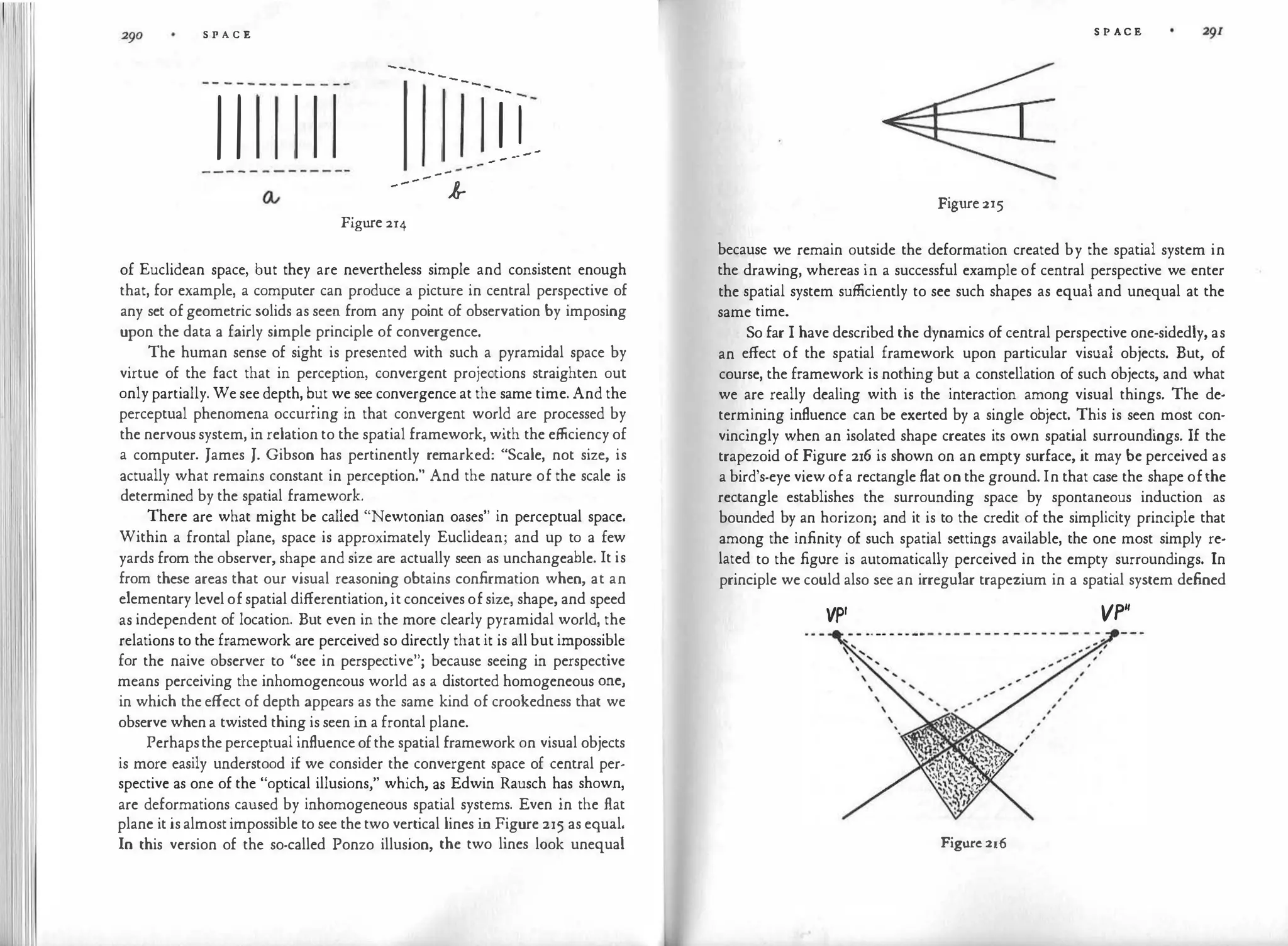 :I '
S P A C E
---------
I I ---
--- k
Figure 2r4
--
, ,
... - ­
- -
of Euclidean space, but they are nevertheless simple and consistent enough
that, for example, a computer can produce a picture in central perspective of
any set ofgeometric solids as seen from any point of observation by imposing
upon the data a fairly simple principle of convergence.
The human sense of sight is presented with such a pyramidal space by
virtue of the fact that in perception, convergent projections straighten out
only partially. We see depth, but we see convergence at the same time. And the
perceptual phenomena occurring in that convergent world are processed by
the nervous system, in relation to the spatial framework, with the efficiency of
a computer. James J. Gibson has pertinently remarked: "Scale, not size, is
actually what remains constant in perception." And the nature of the scale is
determined by the spatial framework.
There are what might be called "Newtonian oases" in perceptual space.
Within a frontal plane, space is approximately Euclidean; and up to a few
yards from the observer, shape and size are actually seen as unchangeable. It is
from these areas that our visual reasoning obtains confirmation when, at an
elementary levelofspatial differentiation, it conceivesofsize, shape, and speed
as independent of location. But even in the more clearly pyramidal world, the
relations to the framework are perceived so directly that it is all but impossible
for the naive observer to "see in perspective"; because seeing in perspective
means perceiving the inhomogeneous world as a distorted homogeneous one,
in which the effect of depth appears as the same kind of crookedness that we
observe whena twisted thing is seen in a frontal plane.
Perhapstheperceptual influenceofthe spatial framework on visual objects
is more easily understood if we consider the convergent space of central per­
spective as one of the "optical illusions," which, as Edwin Rausch has shown,
are deformations caused by inhomogeneous spatial systems. Even in the flat
plane it isalmostimpossible to see thetwo vertical lines in Figure 215 as equal.
In this version of the so-called Ponzo illusion, the two lines look unequal
S P AC E
Figure2r5
because we remain outside the deformation created by the spatial system in
the drawing, whereas in a successful example of central perspective we enter
the spatial system sufficiently to see such shapes as equal and unequal at the
same time.
So far I have described the dynamics of central perspective one-sidedly, as
an effect of the spatial framework upon particular visual objects. But, of
course, the framework is nothing but a constellation of such objects, and what
we are really dealing with is the interaction among visual things. The de­
termining influence can be exerted by a single object. This is seen most con­
vincingly when an isolated shape creates its own spatial surroundings. If the
trapezoid of Figure 216 is shown on an empty surface, it may be perceived as
a bird's-eye viewofa rectangle flat on the ground. In that case the shape ofthe
rectangle establishes the surrounding space by spontaneous induction as
bounded by an horizon; and it is to the credit of the simplicity principle that
among the infinity of such spatial settings available, the one most simply re­
lated to the figure is automatically perceived in the empty surroundings. In
principle we could also see an irregular trapezium in a spatial system defined
VP' VP"
Figurc 216
 