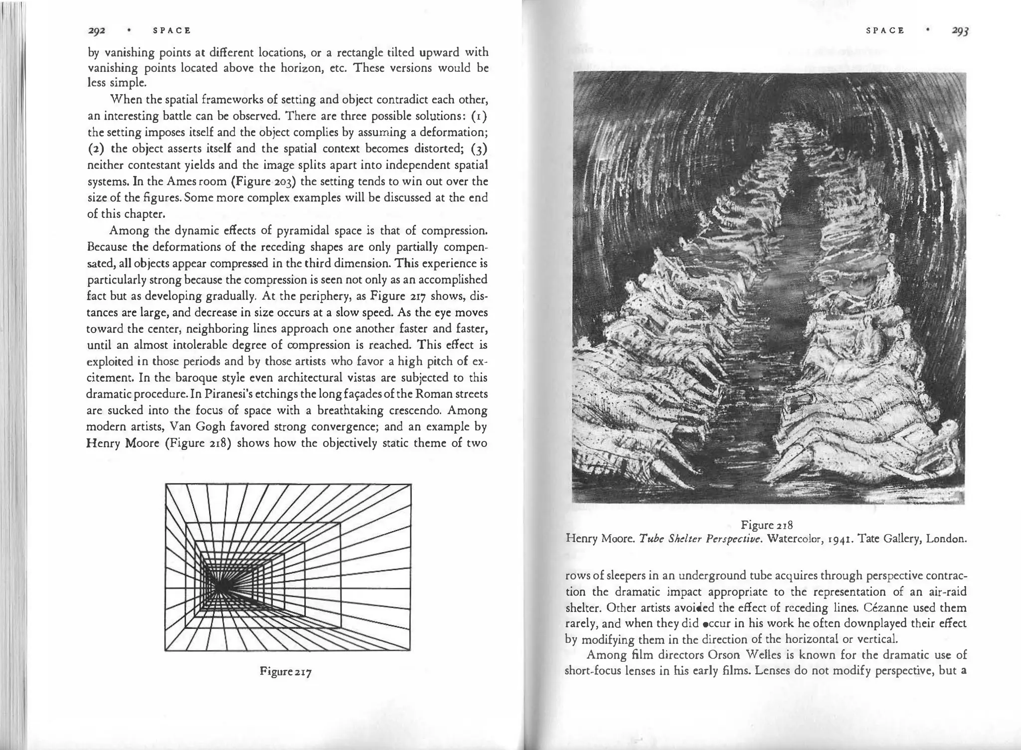 '1!1 '111111 S P A C E
by vanishing points at different locations, or a rectangle tilted upward with
vanishing points located above the horizon, etc. These versions would be
less simple.
When the spatial frameworks of setting and object contradict each other,
an interesting battle can be observed. There are three possible solutions: (1)
the setting imposes itself and the object complies by assuming a deformation;
(2) the object asserts itself and the spatial context becomes distorted; (3)
neither contestant yields and the image splits apart into independent spatial
systems. In the Amesroom (Figure 203) the setting tends to win out over the
size of the figures.Some more complex examples will be discussed at the end
of this chapter.
Among the dynamic effects of pyramidal space is that of compression.
Because the deformations of the receding shapes are only partially compen­
sated, allobjects appear compressed in the third dimension. This experience is
particularly strongbecause the compression is seen not only as an accomplished
fact but as developing gradually. At the periphery, as Figure 217 shows, dis­
tances are large, and decrease in size occurs at a slow speed. As the eye moves
toward the center, neighboring lines approach one another faster and faster,
until an almost intolerable degree of compression is reached. This effect is
exploited in those periods and by those artists who favor a high pitch of ex­
citement. In the baroque style even architectural vistas are subjected to this
dramaticprocedure.In Piranesi's etchings thelongfa:adesoftheRoman streets
are sucked into the focus of space with a breathtaking crescendo. Among
modern artists, Van Gogh favored strong convergence; and an example by
Henry Moore (Figure 218) shows how the objectively static theme of two
Figure217
S P A C E
Figure218
Henry Moore. Tube Shelter Perspective. Watercolor, 1941. Tate Gallery, London.
rowsofsleepers in an underground tube acquires through perspective contrac­
tion the dramatic impact appropriate to the representation of an air-raid
shelter. Other artists avoided the effect of receding lines. Cezanne used them
rarely, and when they did occur in his work he often downplayed their effecl
by modifying them in the direction of the horizontal or vertical.
Among film directors Orson Wdies is known for the dramatic use of
short-focus lenses in his early films. Lenses do not modify perspect
ive, but a
 