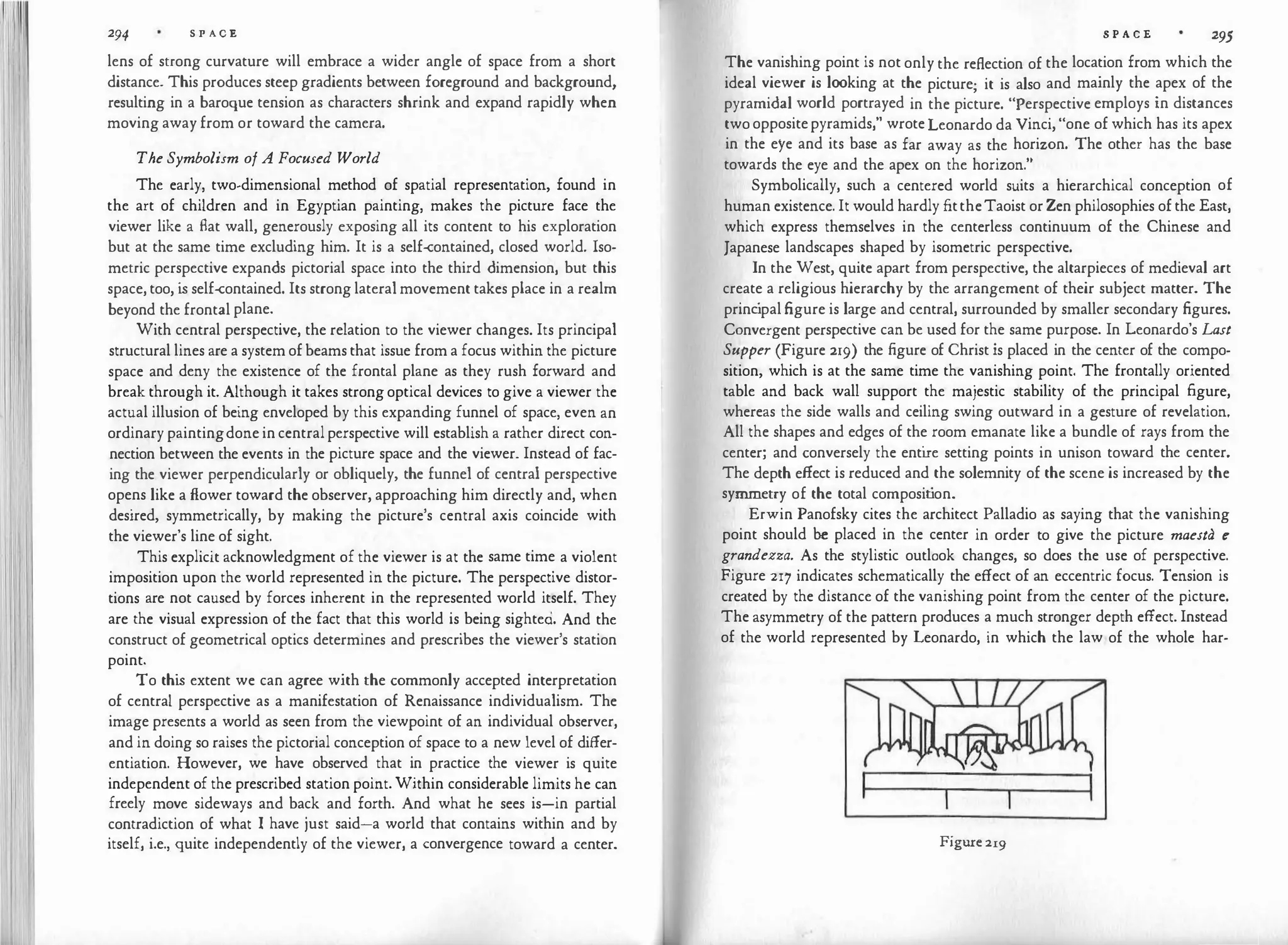 294 S P A C E
lens of strong curvature will embrace a wider angle of space from a short
distance. This produces steep gradients between foreground and background,
resulting in a baroque tension as characters shrink and expand rapidly when
moving away from or toward the camera.
The Symbolism of A Focused World
The early, two.dimensional method of spatial representation, found in
the art of children and in Egyptian painting, makes the picture face the
viewer like a flat wall, generously exposing all its content to his exploration
but at the same time excluding him. It is a self-contained, closed world. lso·
metric perspective expands pictorial space into the third dimension, but this
space, too, i
s self-contained. Its strong lateral movement takes place in a realm
beyond the frontal plane.
With central perspective, the relation to the viewer changes. Its principal
structural lines are a system of beams that issue from a focus within the picture
space and deny the existence of the frontal plane as they rush forward and
break through it. Although it takes strong optical devices to give a viewer the
actual illusion of being enveloped by this expanding funnel of space, even an
ordinary paintingdone in central perspective will establish a rather direct con­
nection between the events in the picture space and the viewer. Instead of fac­
ing the viewer perpendicularly or obliquely, the funnel of central perspective
opens like a flower toward the observer, approaching him directly and, when
desired, symmetrically, by making the picture's central axis coincide with
the viewer's line of sight.
This explicit acknowledgment of the viewer is at the same time a violent
imposition upon the world represented in the picture. The perspective distor­
tions are not caused by forces inherent in the represented world itself. They
are the visual expression of the fact that this world is being sighted. And the
construct of geometrical optics determines and prescribes the viewer's station
point.
To thi
s extent we can agree with the commonly accepted interpretation
of central perspective as a manifestation of Renaissance individualism. The
image presents a world as seen from the viewpoint of an individual observer,
and in doing so raises the pictorial conception of space to a new level of differ­
entiation. However, we have observed that in practice the viewer is quite
independent of the prescribed station point. Within considerable limits he can
freely move sideways and back and forth. And what he sees is-in partial
contradiction of what I have just said-a world that contains within and by
itself, i.e., quite independently of the viewer, a convergence toward a center.
S P A C E 295
The vanishing point is not only the reflection of the location from which the
ideal viewer is looking at the picture; it is also and mainly the apex of the
pyramidal world portrayed in the picture. "Perspective employs in distances
two oppositepyramids," wrote Leonardo da Vinci, "one of which has its apex
in the eye and its base as far away as the horizon. The other has the base
towards the eye and the apex on the horizon."
Symbolically, such a centered world suits a hierarchical conception of
human existence. It would hardly fittheTaoist or Zen philosophies of the East,
which express themselves in the centerless continuum of the Chinese and
Japanese landscapes shaped by isometric perspective.
In the West, quite apart from perspective, the altarpieces of medieval art
create a religious hierarchy by the arrangement of their subject matter. The
princ
ipal figure is large and central, surrounded by smaller secondary figures.
Convergent perspective can be used for the same purpose. In Leonardo's Last
Supper (Figure 219) the figure of Christ is placed in the center of the compo·
sition, which is at the same time the vanishing point. The frontally oriented
table and back wall support the majestic stability of the principal figure,
whereas the side walls and ceiling swing outward in a gesture of revelation.
All the shapes and edges of the room emanate like a bundle of rays from the
center; and conversely the enti
re setting points in unison toward the center.
The depth effect is reduced and the solemnity of the scene is increased by the
symmetry of the total composit
ion.
Erwin Panofsky cites the architect Palladio as saying that the vanishing
point should be placed in the center in order to give the picture maesta e
grandezza. As the stylistic outlook changes, so does the use of perspective.
Figure 217 indicates schematically the effect of an eccentric focus. Tension is
created by the distance of the vanishing point from the center of the picture.
The asymmetry of the pattern produces a much stronger depth effect. Instead
of the world represented by Leonardo, in which the law of the whole har-
Figure 219
 