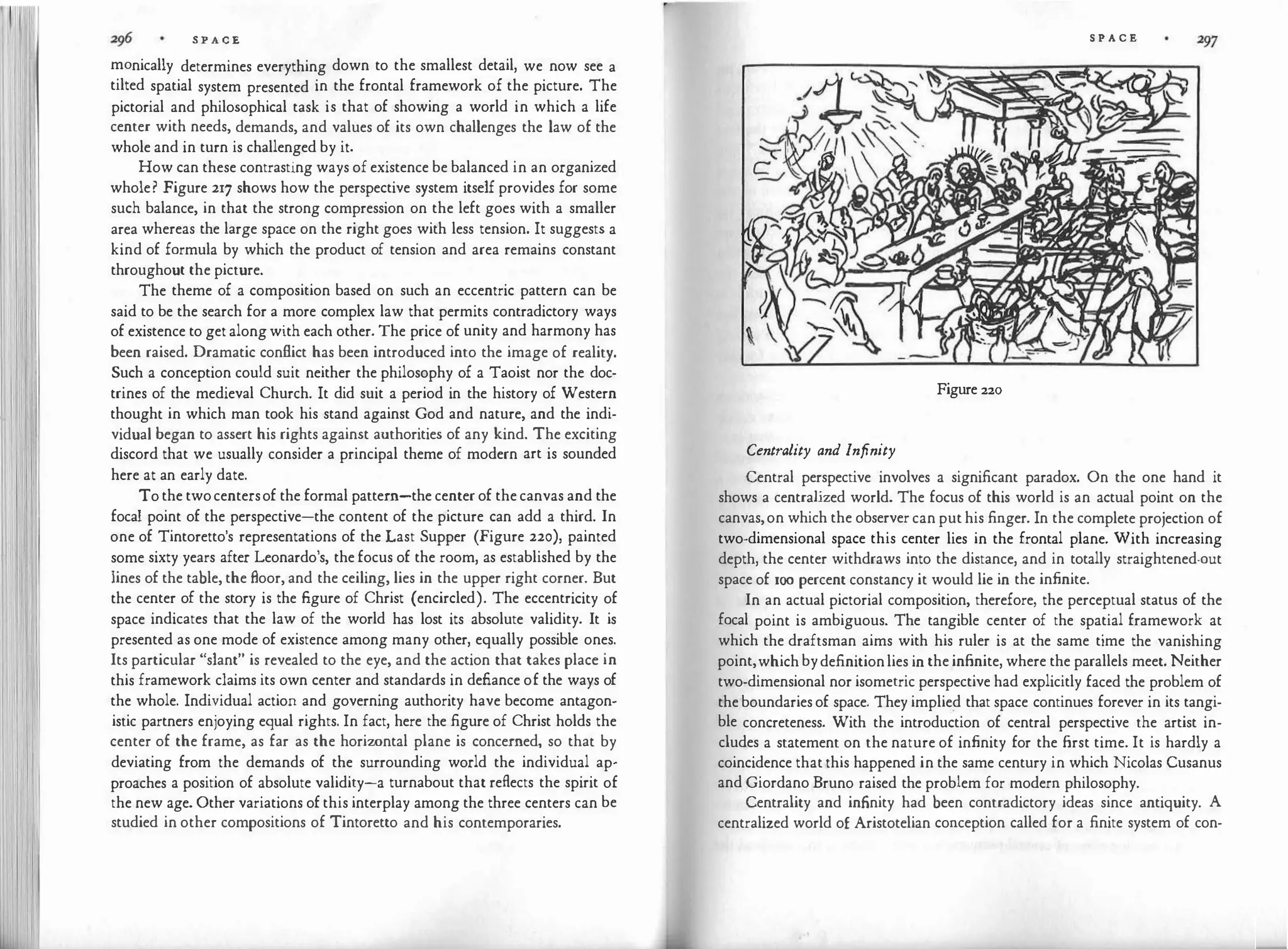 111
S P A C E
manically determines everything down to the smallest detail, we now see a
tilted spatial system presented in the frontal framework of the picture. The
pictorial and philosophical task is that of showing a world in which a life
center with needs, demands, and values of its own challenges the law of the
whole and in turn is challenged by it.
How can these contrasting ways of existence be balanced in an organized
whole? Figure 217 shows how the perspective system itself provides for some
such balance, in that the strong compression on the left goes with a smaller
area whereas the large space on the right goes with less tension. It suggests a
kind of formula by which the product of tension and area remains constant
throughout the picture.
The theme of a composition based on such an eccentric pattern can be
said to be the search for a more complex law that permits contradictory ways
of existence to get along with each other. The price of unity and harmony has
been raised. Dramatic conflict has been introduced into the image of reality.
Such a conception could suit neither the philosophy of a Taoist nor the doc­
trines of the medieval Church. It did suit a period in the history of Western
thought in which man took his stand against God and nature, and the indi­
vidual began to assert his rights against authorities of any kind. The exciting
discord that we usually consider a principal theme of modern art is sounded
here at an early date.
To the twocentersof the formal pattern-the center of the canvas and the
focal point of the perspective-the content of the picture can add a third. In
one of Tintoretto's representations of the Last Supper (Figure 220), painted
some sixty years after Leonardo's, the focus of the room, as established by the
lines of the table, the floor, and the ceiling, lies in the upper right corner. But
the center of the story is the figure of Christ (encircled). The eccentricity of
space indicates that the law of the world has lost its absolute validity. It is
presented as one mode of existence among many other, equally possible ones.
Its particular "slant" is revealed to the eye, and the action that takes place in
this framework claims its own center and standards in defiance of the ways of
the whole. Individual action and governing authority have become antagon­
istic partners enjoying equal rights. In fact, here the figure of Christ holds the
center of the frame, as far as the horiwntal plane is concerned, so that by
deviating from the demands of the surrounding world the individual ap­
proaches a position of absolute validity-a turnabout that reflects the spirit of
the new age. Other variations of this interplay among the three centers can be
studied in other compositions of Tintoretto and his contemporaries.
S P A C E
Figure 220
Centrality and Infinity
Central perspective involves a significant paradox. On the one hand it
shows a centralized world. The focus of this world is an actual point on the
canvas,on which the observer can put his finger. In the complete projection of
two-dimensional space this center lies in the frontal plane. With increasing
depth, the center withdraws into the distance, and in totally straightened-out
space of xoo percent constancy it would lie in the infinite.
In an actual pictorial composition, therefore, the perceptual status of the
focal point is ambiguous. The tangible center of the spatial framework at
which the draftsman aims with his ruler is at the same time the vanishing
point,which bydefinitionlies in the infinite, where the parallels meet. Neither
two-dimensional nor isometric perspective had explicitly faced the problem of
the boundaries of space. They implied that space continues forever in its tangi­
ble concreteness. With the introduction of central perspective the artist in­
cludes a statement on the nature of infinity for the first time. It is hardly a
coincidence that this happened in the same century in which Nicolas Cusanus
and Giordano Bruno raised the problem for modern philosophy.
Centrality and infinity had been contradictory ideas since antiquity. A
centralized world of Aristotelian conception called for a finite system of con-
 