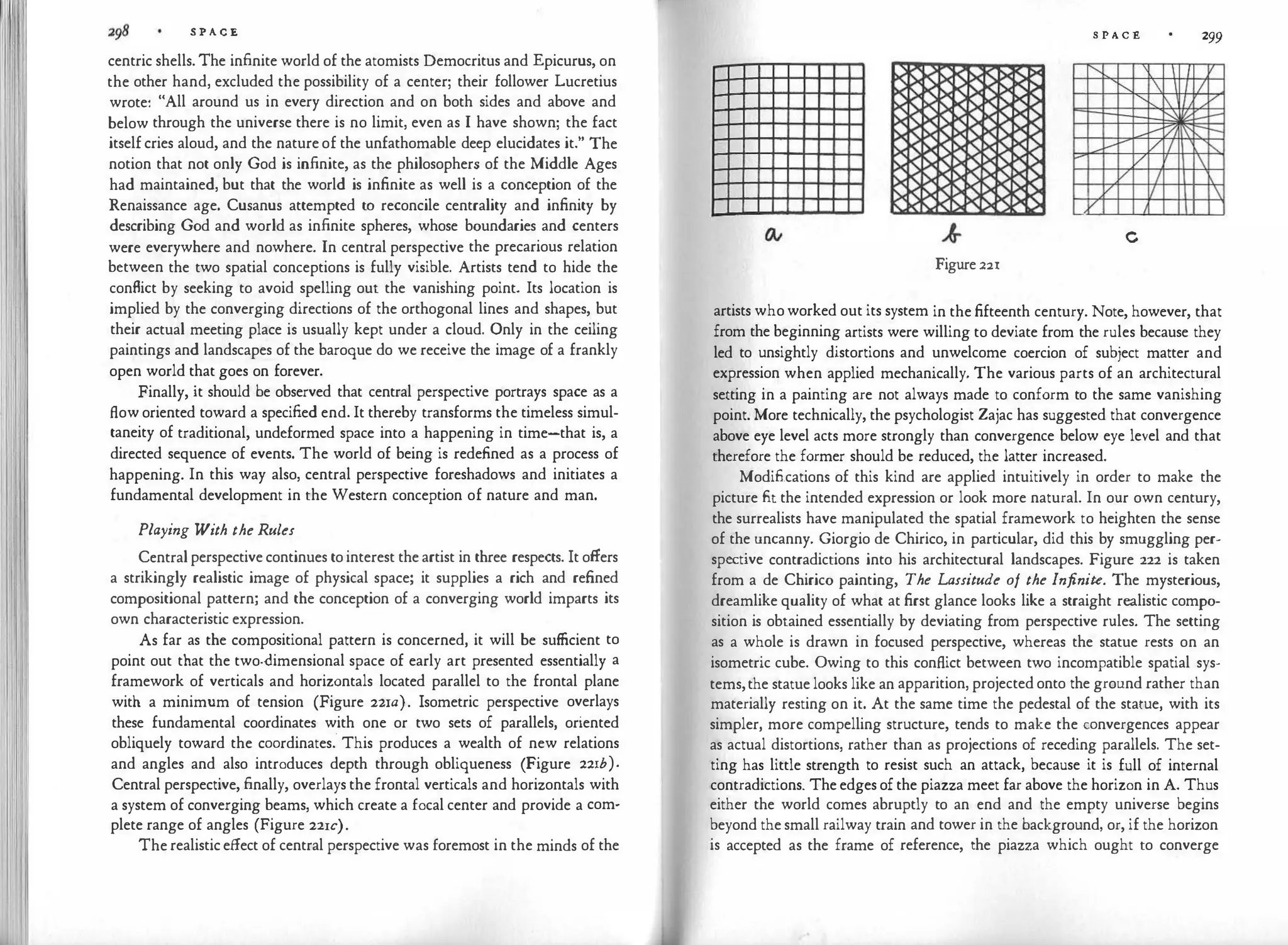 S P A C E
centric shells. The infinite world of the atomists Democritus and Epicurus, on
the other hand, excluded the possibility of a center; their follower Lucretius
wrote: "All around us in every direction and on both sides and above and
below through the universe there is no limit, even as I have shown; the fact
itself cries aloud, and the nature of the unfathomable deep elucidates it." The
notion that not only God is infinite, as the philosophers of the Middle Ages
had maintained, but that the world is infinite as well is a conception of the
Renaissance age. Cusanus attempted to reconcile centrality and infinity by
describing God and world as infinite spheres, whose boundaries and centers
were everywhere and nowhere. In central perspective the precarious relation
between the two spatial conceptions is fully visible. Artists tend to hide the
conflict by seeking to avoid spelling out the vanishing point. Its location is
implied by the converging directions of the orthogonal lines and shapes, but
their actual meeting place is usually kept under a cloud. Only in the ceiling
paintings and landscapes of the baroque do we receive the image of a frankly
open world that goes on forever.
Finally, it should be observed that central perspective portrays space as a
flow oriented toward a specified end. It thereby transforms the timeless simul­
taneity of traditional, undeformed space into a happening in time-that is, a
directed sequence of events. The world of being is redefined as a process of
happening. In this way also, central perspective foreshadows and initiates a
fundamental development in the Western conception of nature and man.
Playing With the Rules
Central perspective continues to interest the artist in three respects. It offers
a strikingly realistic image of physical space; it supplies a rich and refined
compositional pattern; and the conception of a converging world imparts its
own characteristic expression.
As far as the compositional pattern is concerned, it will be sufficient to
point out that the two-dimensional space of early art presented essentially a
framework of verticals and horizontals located parallel to the frontal plane
with a minimum of tension (Figure 22xa). Isometric perspective overlays
these fundamental coordinates with one or two sets of parallels, oriented
obliquely toward the coordinates: This produces a wealth of new relations
and angles and also introduces depth through obliqueness (Figure 221b).
Central perspective, finally, overlays the frontal verticals and horizontals with
a system of converging beams, which create a focal center and provide a com­
plete range of angles (Figure 221c).
The realistic effect of central perspective was foremost in the minds of the
S P A C E 299
" I I v
......._  I I
" I /
,
L--
[/, -
--
v VI "
�
v 
v I
v I 
v J
c
Figure 22r
artists who worked out its system in the fifteenth century. Note, however, that
from the beginning artists were willing to deviate from the rules because they
led to unsightly distortions and unwelcome coercion of subject matter and
expression when applied mechanically. The various parts of an architectural
setting in a painting are not always made to conform to the same vanishing
point. More technically, the psychologist Zajac has suggested that convergence
above eye level acts more strongly than convergence below eye level and that
therefore the former should be reduced, the latter increased.
Modifications of this kind are applied intuitively in order to make the
picture fit the intended expression or look more natural. In our own century,
the surrealists have manipulated the spatial framework to heighten the sense
of the uncanny. Giorgio de Chirico, in particular, did this by smuggling per­
spective contradictions into his architectural landscapes. Figure 222 is taken
from a de Chirico painting, The Lassitude of the Infinite. The mysterious,
dreamlike quality of what at first glance looks like a straight realistic compo­
sition is obtained essentially by deviating from perspective rules. The setting
as a whole is drawn in focused perspective, whereas the statue rests on an
isometric cube. Owing to this conflict between two incompatible spatial sys­
tems,the statue looks like an apparition, projected onto the ground rather than
materially resting on it. At the same time the pedestal of the statue, with its
simpler, more compelling structure, tends to make the convergences appear
as actual distortions, rather than as projections of receding parallels. The set­
ting has little strength to resist such an attack, because it is full of internal
contradictions. The edges of the piazza meet far above the horizon in A. Thus
either the world comes abruptly to an end and the empty universe begins
beyond the small railway train and tower in the background, or, if the horizon
is accepted as the frame of reference, the piazza which ought to converge
 