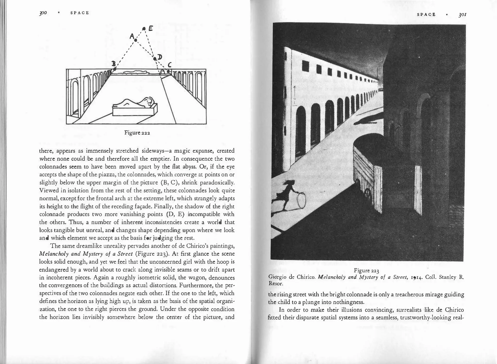 �I I 300 S P A C E
• E
A ,'' 
. 
I • 
I 
' ' 
, ' 
,'
'�
..J>
J ,' ',, '
Figure 222
there, appears as immensely stretched sideways-a magic expanse, created
where none could be and therefore all the emptier. In consequence the two
colonnades seem to have been moved apart by the flat abyss. Or, if the eye
accepts the shape of the piazza, the colonnades, which converge at points on or
slightly below the upper margin of the picture (B, C), shrink paradoxically.
Viewed in isolation from the rest of the setting, these colonnades look quite
normal, except for the frontal arch at the extreme left, which strangely adapts
its height to the flight of the receding fa�ade. Finally, the shadow of the right
colonnade produces two more vanishing points (D, E) incompatible with
the others. Thus, a number of inherent inconsistencies create a world that
looks tangible but unreal, and changes shape depending upon where we look
and which element we accept as the basis for judging the rest.
The same dreamlike unreality pervades another of de Chirico's paintings,
Melancholy and Mystery of a Street (Figure 223). At first glance the scene
looks solid enough, and yet we feel that the unconcerned girl with the hoop is
endangered by a world about to crack along invisible seams or to drift apart
in incoherent pieces. Again a roughly isometric solid, the wagon, denounces
the convergences of the buildings as actual distortions. Furthermore, the per­
spectives of the two colonnades negate each other. If the one to the left, which
defines the horizon as lying high up, is taken as the basis of the spatial organi­
zation, the one to the right pierces the ground. Under the opposite condition
the horizon lies invisibly somewhere below the center of the picture, and
S P A C E 301
Figure 223
Giorgio de Chirico. Melancholy and Mystery of a Street, 1914. Coll. Stanley R.
Resor.
the rising street with the bright colonnade is only a treacherous mirage guiding
the child to a plunge into nothingness.
In order to make their illusions convincing, surrealists like de Chirico
fitted their disparate spatial systems into a seamless, trustworthy-looking real-
 