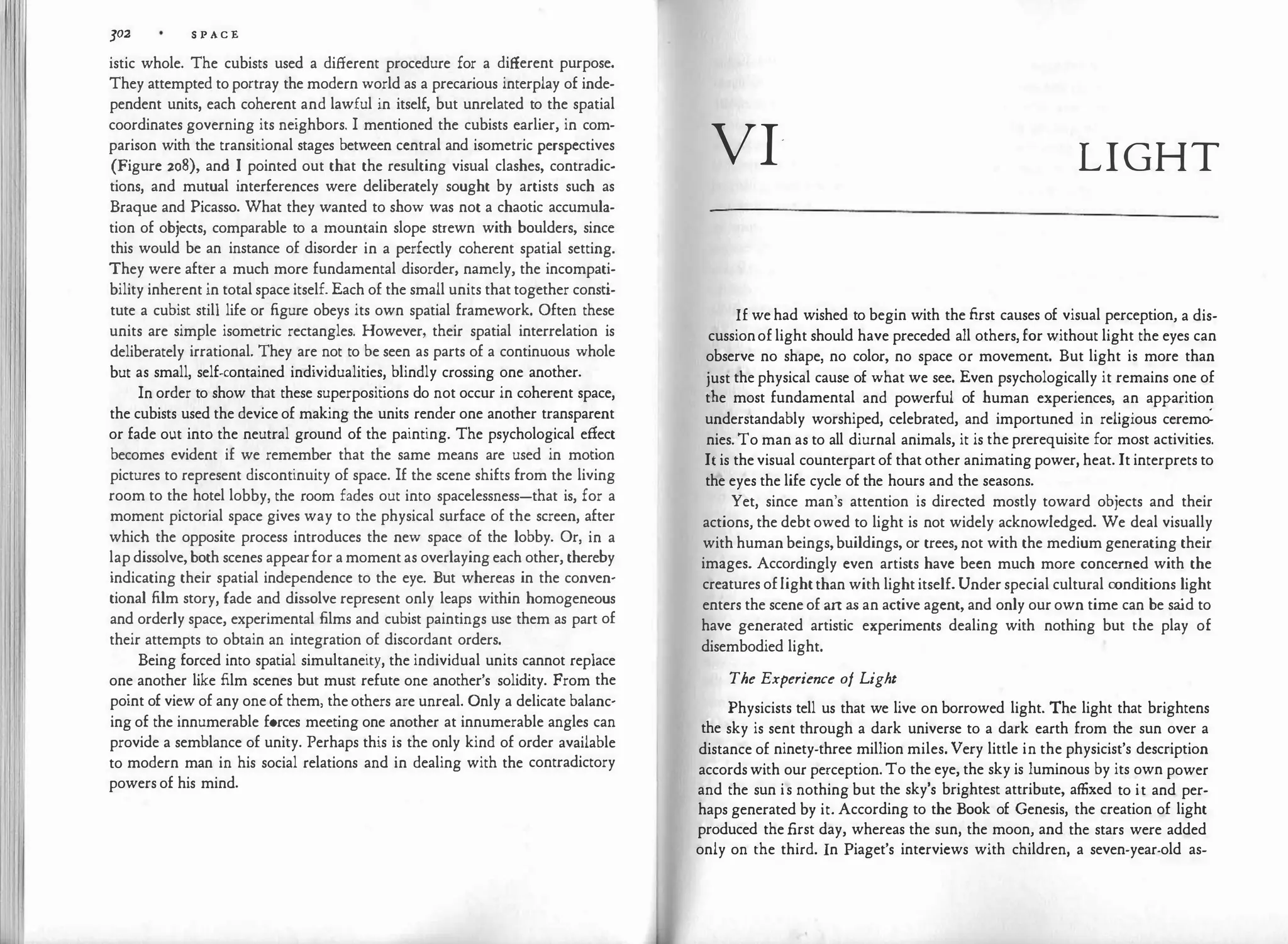 J02 S P AC"£
istic whole. The cubists used a different procedure for a different purpose.
They attempted to portray the modern world as a precarious interplay of inde­
pendent units, each coherent and lawful in itself, but unrelated to the spatial
coordinates governing its neighbors. I mentioned the cubists earlier, in com­
parison with the transitional stages between central and isometric perspectives
(Figure 208), and I pointed out that the resulting visual clashes, contradic­
tions, and mutual interferences were deliberately sought by artists such as
Braque and Picasso. What they wanted to show was not a chaotic accumula­
tion of objects, comparable to a mountain slope strewn with boulders, since
this would be an instance of disorder in a perfectly coherent spatial setting.
They were after a much more fundamental disorder, namely, the incompati­
bility inherent in total space itself. Each of the small units that together consti­
tute a cubist still life or figure obeys its own spatial framework. Often these
units are simple isometric rectangles. However, their spatial interrelation is
deliberately irrational. They are not to be seen as parts of a continuous whole
but as small, self-contained individualities, blindly crossing one another.
In order to show that these superpositions do not occur in coherent space,
the cubists used the device of making the units render one another transparent
or fade out into the neutral ground of the painting. The psychological effect
becomes evident if we remember that the same means are used in motion
pictures to represent discontinuity of space. If the scene shifts from the living
room to the hotel lobby, the room fades out into spacelessness-that is, for a
moment pictorial space gives way to the physical surface of the screen, after
which the opposite process introduces the new space of the lobby. Or, in a
lap dissolve, both scenes appearfor a moment as overlaying each other, thereby
indicating their spatial independence to the eye. But whereas in the conven­
tional film story, fade and dissolve represent only leaps within homogeneous
and orderly space, experimental films and cubist paintings use them as part of
their attempts to obtain an integration of discordant orders.
Being forced into spatial simultaneity, the individual units cannot replace
one another like film scenes but must refute one another's solidity. From the
point of view of any one of them, the others are unreal. Only a delicate balanc­
ing of the innumerable forces meeting one another at innumerable angles can
provide a semblance of unity. Perhaps this is the only kind of order available
to modern man in his social relations and in dealing with the contradictory
powers of his mind.
VI- LIGHT
If we had wished to begin with the first causes of visual perception, a dis­
cussionof light should have preceded all others, for without light the eyes can
observe no shape, no color, no space or movement. But light is more than
just the physical cause of what we see. Even psychologically it remains one of
the most fundamental and powerful of human experiences, an apparition
understandably worshiped, celebrated, and importuned in religious ceremo:
nies. To man as to all diurnal animals, it is the prerequisite for most activities.
It is the visual counterpart of that other animating power, heat. It interprets to
the eyes the life cycle of the hours and the seasons.
Yet, since man's attention is directed mostly toward objects and their
actions, the debt owed to light is not widely acknowledged. We deal visually
with human beings,buildings, or trees, not with the medium generating their
images. Accordingly even artists have been much more concerned with the
creatures oflightthan with light itself. Under special cultural conditions light
enters the scene of art as an active agent, and only our own time can be sa
id to
have generated artistic experiments dealing with nothing but the play of
disembodied light.
The Experience of Light
Physicists tell us that we live on borrowed light. The light that brightens
the sky is sent through a dark universe to a dark earth from the sun over a
distance of ninety-three million miles. Very little in the physicist's description
accords with our perception. To the eye, the sky is luminous by its own power
and the sun is nothing but the sky's brightest attribute, affixed to it and per­
haps generated by it. According to the Book of Genesis, the creation of light
produced the first day, whereas the sun, the moon, and the stars were added
only on the third. In Piaget's interviews with children, a seven-year-old as-
 