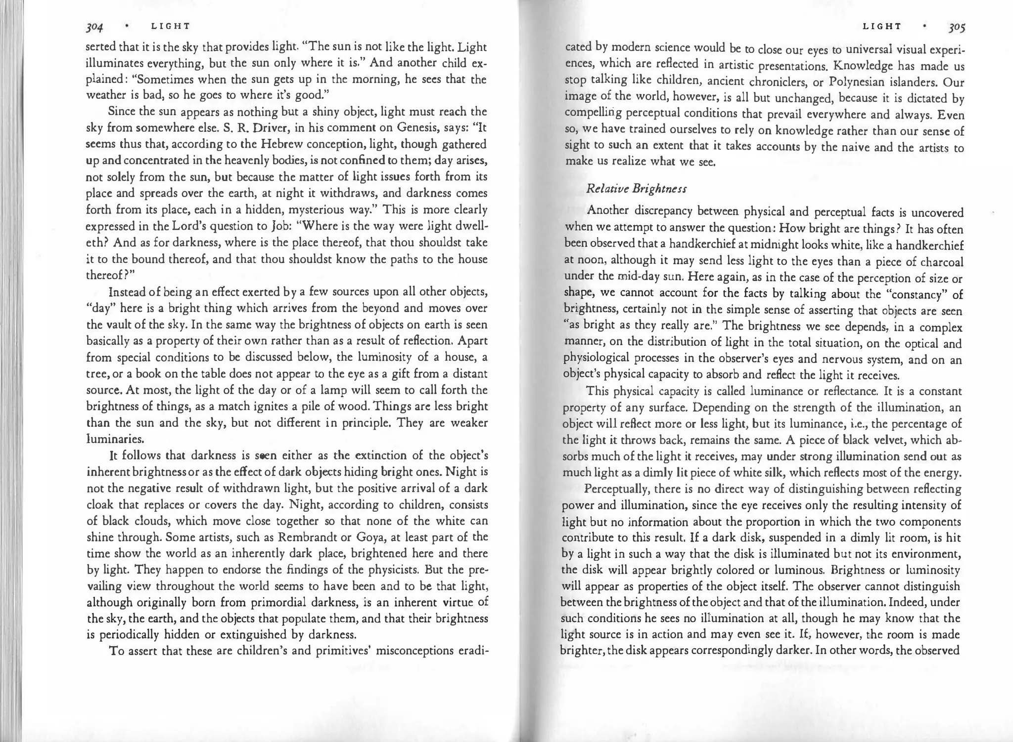L I G H T
sertcd that it is the sky that provides light. "The sun is not like the light. Light
illuminates everything, but the sun only where it is." And another child ex­
plained : "Sometimes when the sun gets up in the morning, he secs that the
weather is bad, so he goes to where it's good."
Since the sun appears as nothing but a shiny object, light must reach the
sky from somewhere else. S. R. Driver, in his comment on Genesis, says: "It
seems thus that, according to the Hebrew conception, light, though gathered
up and concentrated in the heavenly bod
ies, is notconfined to them; day arises,
not solely from the sun, but because the matter of light issues forth from its
place and spreads over the earth, at night it withdraws, and darkness comes
forth from its place, each in a hidden, mysterious way." This is more clearly
expressed in the Lord's question to Job: "Where is the way were light dwell­
eth? And as for darkness, where is the place thereof, that thou shouldst take
it to the bound thereof, and that thou shouldst know the paths to the house
thereof?"
Instead of being an effect exerted by a few sources upon all other objects,
"day" here is a bright thing which arrives from the beyond and moves over
the vault of the sky. In the same way the brightness of objects on earth is seen
basically as a property of their own rather than as a result of reflection. Apart
from special conditions to be discussed below, the luminosity of a house, a
tree, or a book on the table does not appear to the eye as a gift from a distant
source. At most, the light of the day or of a lamp will seem to call forth the
brightness of things, as a match ignites a pile of wood. Things arc less bright
than the sun and the sky, but not different in principle. They are weaker
luminaries.
It follows that darkness is seen either as the extinction of the object's
inherentbrightnessor as the effect of dark objects hiding bright ones. Night is
not the negative result of withdrawn light, but the positive arrival of a dark
cloak that replaces or covers the day. Night, according to children, consists
of black clouds, which move close together so that none of the white can
shine through. Some artists, such as Rembrandt or Goya, at least part of the
time show the world as an inherently dark place, brightened here and there
by light. They happen to endorse the findings of the physicists. But the pre­
vailing view throughout the world seems to have been and to be that light,
although originally born from primordial darkness, is an inherent virtue of
the sky, the earth, and the objects that populate them, and that their brightness
is periodically hidden or extinguished by darkness.
To assert that these are children's and primitives' misconceptions eradi-
L I G H T
cated by modern science would be to close our eyes to universal visual experi­
ences, which are reflected in artistic presentations. Knowledge has made us
stop talking like children, ancient chroniclers, or Polynesian islanders. Our
image of the world, however, is all but unchanged, because it is dictated by
compellirig perceptual conditions that prevail everywhere and always. Even
so, we have trained ourselves to rely on knowledge rather than our sense of
sight to such an extent that it takes accounts by the naive and the artists to
make us realize what we see.
RelativeBrightness
Another discrepancy between physical and perceptual facts is uncovered
when we attempt to answer the question: How bright are things? It has often
been observed that a handkerchief at midnight looks white, like a handkerchief
at noon, although it may send less light to the eyes than a piece of charcoal
under the mid-day sun. Here again, as in the case of the perception of size or
shape, we cannot account for the facts by talking about the "constancy" of
brightness, certainly not in the simple sense of asserting that objects are seen
"as bright as they really are." The brightness we see depends, in a complex
manner, on the distribution of light in the total situation, on the optical and
physiological processes in the observer's eyes and nervous system, and on an
object's physical capacity to absorb and reflect the light it receives.
This physical capacity is called luminance or reflectance. It is a constant
property of any surface. Depending on the strength of the illumination, an
object will reflect more or less light, but its luminance, i.e., the percentage of
the light it throws back, remains the same. A piece of black velvet, which ab­
sorbs much of the light it receives, may under strong illumination send out as
muchlight as a dimly lit piece of white silk, which reflects most of the energy.
Perceptually, there is no direct way of distinguishing between reflecting
power and illumination, since the eye receives only the resulting intensity of
light but no information about the proportion in which the two components
contribute to this result. If a dark disk, suspended in a dimly lit room, is hit
by a light in such a way that the disk is illuminated but not its environment,
the disk will appear brightly colored or luminous. Brightness or luminosity
will appear as properties of the object itself. The observer cannot distinguish
between thebrightness oftheobject and that of the illumination. Indeed, under
such conditions he sees no ilrumination at all, though he may know that the
light source is in action and may even see it. 1£, however, the room is made
brighter,the disk appears correspondingly darker. In other words, the observed
 