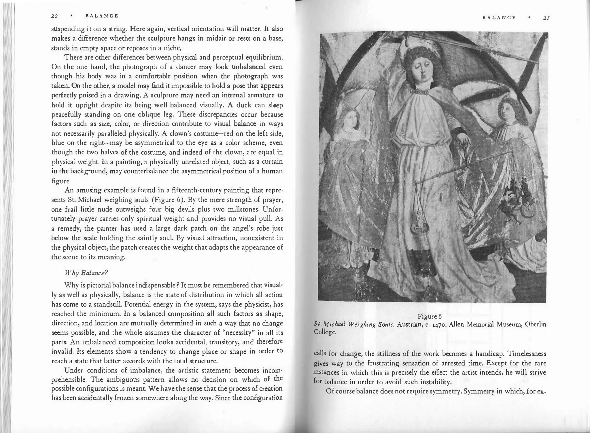 20 B A L A N C E
suspendingit on a string. Here again, vertical orientation will matter. It also
makes a difference whether the sculpture hangs in midair or rests on a base,
stands in empty space or reposes in a niche.
There are other differences between physical and perceptual equilibrium.
On the one hand, the photograph of a dancer may look unbalanced even
though his body was in a comfortable position when the photograph was
taken. On the other, a model may finditimpossible to hold a pose that appears
perfectly poised in a drawing. A sculpture may need an internal armature to
hold it upright despite its being well balanced visually. A duck can sleep
peacefully standing on one oblique leg. These discrepancies occur because
factors such as size, color, or direct
ion contribute to visual balance in ways
not necessarily paralleled physically. A clown's costume-red on the left side,
blue on the right-may be asymmetrical to the eye as a color scheme, even
though the two halves of the costume, and indeed of the clown, are equal in
physical weight. In a painting, a physically unrelated object, such as a curtain
in the background, may counterbalance the asymmetrical position of a human
figure.
An amusing example is found in a fifteenth-century painting that repre­
sents St. Michael weighing souls (Figure 6). By the mere strength of prayer,
one frail little nude outweighs four big devils plus two millstones. Unfor­
tunately prayer carries only spiritual weight and provides no visual pull. As
a remedy, the painter has used a large dark patch on the angel's robe just
below the scale holding the saintly soul. By visual attraction, nonexistent in
the physical object, the patch creates the weight that adapts the appearance of
the scene to its meaning.
Why Balance?
Why is pictorialbalanceindispensable? It mustbe remembered that visual­
ly as well as physically, balance is the state of distribution in which all action
has come to a standstill. Potential energy in the system, says the physicist, has
reached the minimum. In a balanced composition all such factors as shape,
direction, and location are mutually determined in such a way that no change
seems possible, and the whole assumes the character of "necessity" in all its
parts. An unbalanced composition looks accidental, transitory, and therefore
invalid. Its elements show a tendency to change place or shape in order to
reach a state that better accords with the total structure.
Under conditions of imbalance, the artistic statement becomes incom·
prehensible. The ambiguous pattern allows no decision on which of �he
possibleconfigurations is meant. We havethe sense that the process ofcreat'.on
has been accidentally frozen somewhere alongthe way. Since the configurat10n
B A L A N C E
Figure 6
St. Michael Weighing Souls. Austrian, c. 1470. Allen Memorial Museum, Oberlin
College.
calls for change, the stillness of the work becomes a handicap. Timelessness
�ives way to the frustrating sensation of arrested time. Except for the rare
instances in which this is precisely the effect the artist intends, he will strive
for balance in order to avoid such instability.
Ofcoursebalance does not requiresymmetry. Symmetry in which,forex-
21
 