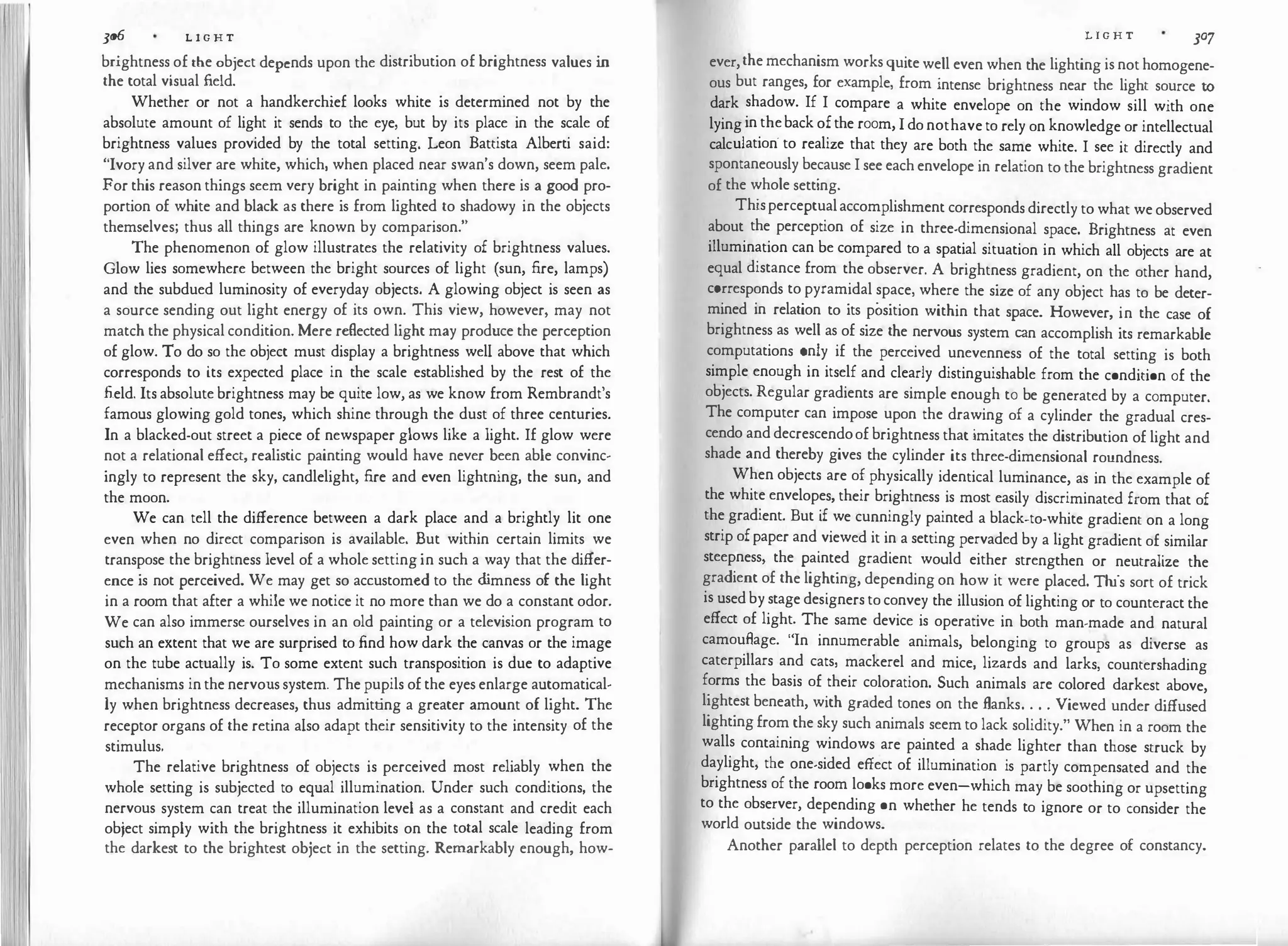 I
300 L I G H T
brightness of the object depends upon the distribution of brightness values in
the total visual field.
Whether or not a handkerchief looks white is determined not by the
absolute amount of light it sends to the eye, but by its place in the scale of
brightness values provided by the total setting. Leon Battista Alberti said:
"Ivory and silver are white, which, when placed near swan's down, seem pale.
For this reason things seem very bright in painting when there is a good pro­
portion of white and black as there is from lighted to shadowy in the objects
themselves; thus all things are known by comparison."
The phenomenon of glow illustrates the relativity of brightness values.
Glow lies somewhere between the bright sources of light (sun, fire, lamps)
and the subdued luminosity of everyday objects. A glowing object is seen as
a source sending out light energy of its own. This view, however, may not
match the physical condition. Mere reflected light may produce the perception
of glow. To do so the object must display a brightness well above that which
corresponds to its expected place in the scale established by the rest of the
field. Its absolute brightness may be quite low, as we know from Rembrandt's
famous glowing gold tones, which shine through the dust of three centuries.
In a blacked-out street a piece of newspaper glows like a light. If glow were
not a relational effect, realistic painting would have never been able convinc­
ingly to represent the sky, candlelight, fire and even lightning, the sun, and
the moon.
We can tell the difference between a dark place and a brightly lit one
even when no direct comparison is available. But within certain limits we
transpose the brightness level of a whole setting in such a way that the differ­
ence is not perceived. We may get so accustomed to the d
imness of the light
in a room that after a while we notice it no more than we do a constant odor.
We can also immerse ourselves in an old painting or a television program to
such an extent that we are surprised to find how dark the canvas or the image
on the tube actually is. To some extent such transposition is due to adaptive
mechanisms in the nervous system. The pupils of the eyes enlarge automatical­
ly when brightness decreases, thus admitting a greater amount of light. The
receptor organs of the retina also adapt their sensitivity to the intensity of the
stimulus.
The relative brightness of objects is perceived most reliably when the
whole setting is subjected to equal illumination. Under such conditions, the
nervous system can treat the illumination level as a constant and credit each
object simply with the brightness it exhibits on the total scale leading from
the darkest to the brightest object in the setting. Remarkably enough, how-
L I G H T
JO'J
ever,the mechanism works quite well even when the lighting is not homogene­
ous but ranges, for example, from intense brightness near the light source to
dark shadow. If I compare a white envelope on the window sill with one
lying in theback ofthe room, I do nothave to rely on knowledge or intellectual
calculation· to realize that they are both the same white. I see it directly and
spontaneously because I see each envelope in relation to the brightness gradient
of the whole setting.
Thisperceptualaccomplishment corresponds directly to what we observed
about the perception of size in three-dimensional space. Brightness at even
illumination can be compared to a spatial situation in which all objects are at
equal distance from the observer. A brightness gradient, on the other hand,
corresponds to pyramidal space, where the size of any object has to be deter­
mined in relation to its position within that space. However, in the case of
brightness as well as of size the nervous system can accomplish its remarkable
computations only if the perceived unevenness of the total setting is both
simple enough in itself and clearly distinguishable from the condition of the
objects. Regular gradients are simple enough to be generated by a computer.
The computer can impose upon the drawing of a cylinder the gradual cres­
cendo and decrescendoof brightness that imitates the distribution of light and
shade and thereby gives the cylinder its three-dimensional roundness.
When objects are of physically identical luminance, as in the example of
the white envelopes, their brightness is most easily discriminated from that of
the gradient. But if we cunningly painted a black-to-white gradient on a long
strip ofpaper and viewed it in a setting pervaded by a light gradient of similar
steepness, the painted gradient would either strengthen or neutralize the
gradient of the lighting, depending on how it were placed. This sort of trick
is used by stage designers to convey the illusion of lighting or to counteract the
effect of light. The same device is operative in both man-made and natural
camouffage. "In innumerable animals, belonging to groups as diverse as
caterpillars and cats, mackerel and mice, lizards and larks, countershading
forms the basis of their coloration. Such animals are colored darkest above,
lightest beneath, with graded tones on the flanks. . . . Viewed under diffused
lighting from the sky such animals seem to lack solidity." When in a room the
walls containing windows are painted a shade lighter than those struck by
daylight, the one-sided effect of illumination is partly compensated and the
brightness of the room looks more even-which may be soothing or upsetting
to the observer, depending on whether he tends to ignore or to consider the
world outside the windows.
Another parallel to depth perception relates to the degree of constancy.
 