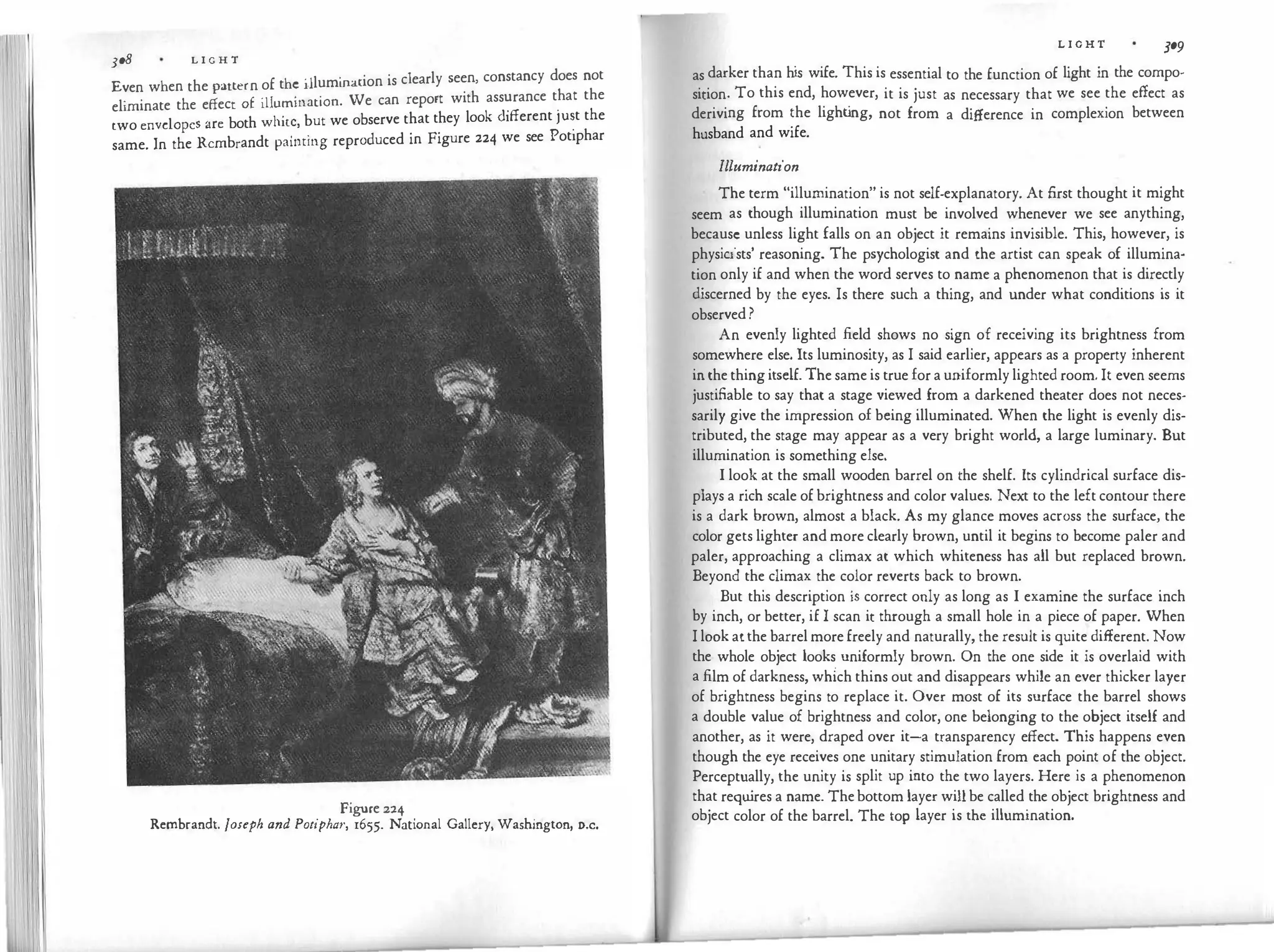3o8 L I G H T
Even when the pattern of the �llumination is clearly seen, constancy does not
eliminate the effect 0£ illumination. We can report with ass�rance t�at the
two envelopes are both white, but we observe that they look different JU�t the
same. In the Rembrandt painting reproduced in Figure 224 we see Pot1phar
Figure 224
Rembrandt. Joseph and Potipha1·, 1655. National Gallery, Washington, o.c.
L I G H T 309
as darker than his wife. This is essential to the function of light in the compo­
sition. To this end, however, it is just as necessary that we see the effect as
deriving from the light
ing, not from a difference in complexion between
husband and wife.
Illumination
The term "illumination" is not self-explanatory. At first thought it might
seem as though illumination must be involved whenever we see anything,
because unless light falls on an object it remains invisible. This, however, is
physicists' reasoning. The psychologist and the artist can speak of illumina­
tion only if and when the word serves to name a phenomenon that is directly
discerned by the eyes. Is there such a thing, and under what conditions is it
observed ?
An evenly lighted field shows no sign of receiving its brightness from
somewhere else. Its luminosity, as I said earlier, appears as a property inherent
in the thing itself. The same is true for a uniformly lighted room. It even seems
justifiable to say that a stage viewed from a darkened theater does not neces­
sarily give the impression of being illuminated. When the light is evenly dis­
tributed, the stage may appear as a very bright world, a large luminary. But
illumination is something else.
I look at the small wooden barrel on the shelf. Its cylindrical surface dis­
plays a rich scale of brightness and color values. Next to the left contour there
is a dark brown, almost a black. As my glance moves across the surface, the
color gets lighter and more clearly brown, until it begins to become paler and
paler, approaching a climax at which whiteness has all but replaced brown.
Beyond the climax the color reverts back to brown.
But this description is correct only as long as I examine the surface inch
by inch, or better, if I scan it through a small hole in a piece of paper. When
I look atthe barrel more freely and naturally, the result is quite different. Now
the whole object looks uniformly brown. On the one side it is overlaid with
a film of darkness, wh{ch thins out and disappears while an ever thicker layer
of brightness begins to replace it. Over most of its surface the barrel shows
a double value of brightness and color, one belonging to the object itself and
another, as it were, draped over it-a transparency effect. This happens even
though the eye receives one unitary stimulation from each point of the object.
Perceptually, the unity is split up into the two layers. Here is a phenomenon
that requ
ires a name. Thebottom layer will be called the object brightness and
object color of the barrel. The top layer is the illumination.
 