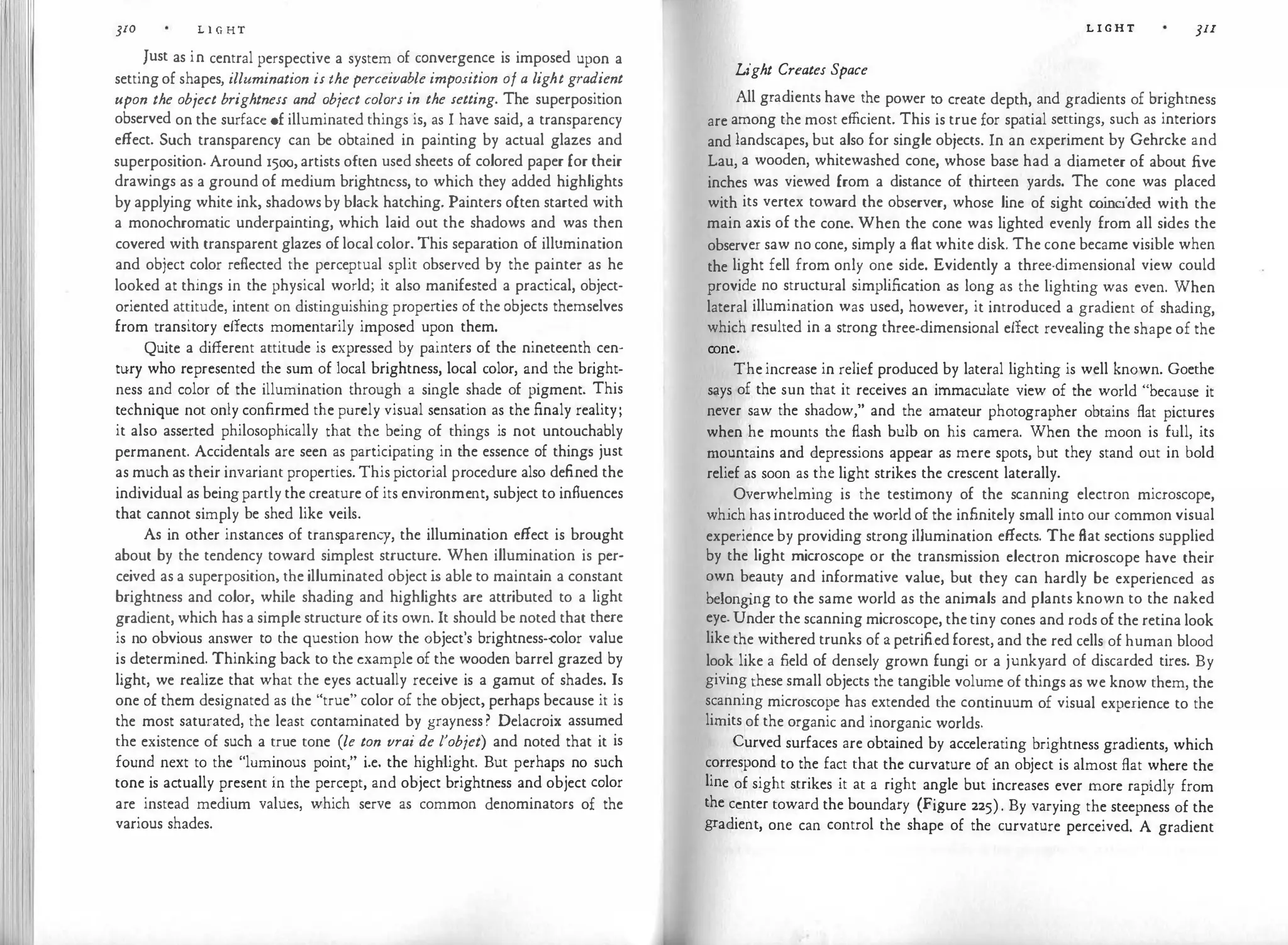 310 L l G HT
Just as in central perspective a system of convergence is imposed upon a
setting of shapes, illumination is the perceivable imposition of a light gradient
upon the object brightness and object colors in the setting. The superposition
observed on the surface of illuminated things is, as I have said, a transparency
effect. Such transparency can be obtained in painting by actual glazes and
superposition. Around 1500, artists often used sheets of colored paper for their
drawings as a ground of medium brightness, to which they added highlights
by applying white ink, shadows by black hatching. Painters often started with
a monochromatic underpainting, which laid out the shadows and was then
covered with transparent glazes of local color. This separation of illumination
and object color reflected the perceptual split observed by the painter as he
looked at things in the physical world; it also manifested a practical, object­
oriented attitude, intent on distinguishing properties of the objects themselves
from transitory effects momentarily imposed upon them.
Quite a different attitude is expressed by painters of the nineteenth cen­
tury who represented the sum of local brightness, local color, and the bright­
ness and color of the illumination through a single shade of pigment. This
technique not only confirmed the purely visual sensation as the finaly reality;
it also asserted philosophically that the being of things is not untouchably
permanent. Accidentals are seen as participating in the essence of things just
as much as their invariant properties. This pictorial procedure also defined the
individual as beingpartly the creature of its environment, subject to influences
that cannot simply be shed like veils.
As in other instances of transparency, the illumination effect is brought
about by the tendency toward simplest structure. When illumination is per­
ceived as a superposition, the illuminated object is able to maintain a constant
brightness and color, while shading and highlights are attributed to a light
gradient, which has a simple structure of its own. It should be noted that there
is no obvious answer to the question how the object's brightness-color value
is determined. Thinking back to the example of the wooden barrel grazed by
light, we realize that what the eyes actually receive is a gamut of shades. Is
one of them designated as the "true" color of the object, perhaps because it is
the most saturated, the least contaminated by grayness? Delacroix assumed
the existence of such a true tone (le ton vrai de l'objet) and noted that it is
found next to the "luminous point," i.e. the highlight. But perhaps no such
tone is actually present in the percept, and object brightness and object color
are instead medium values, which serve as common denominators of the
various shades.
L I G H T JII
Light Creates Space
All gradients have the power to create depth, and gradients of brightness
are among the most efficient. This is true for spatial settings, such as interiors
and landscapes, but also for single objects. In an experiment by Gehrcke and
Lau, a wooden, whitewashed cone, whose base had a diameter of about five
inches was viewed from a distance of thirteen yards. The cone was placed
with its vertex toward the observer, whose line of sight coincided with the
main axis of the cone. When the cone was lighted evenly from all sides the
observer saw no cone, simply a flat white disk. The cone became visible when
the light fell from only one side. Evidently a three-dimensional view could
provide no structural simplification as long as the lighting was even. When
lateral illumination was used, however, it introduced a gradient of shading,
which resulted in a strong three-dimensional effect revealing the shape of the
cone.
The increase in relief produced by lateral lighting is well known. Goethe
says of the sun that it receives an immaculate view of the world "because it
never saw the shadow," and the amateur photographer obtains flat pictures
when he mounts the flash bulb on his camera. When the moon is full, its
mountains and depressions appear as mere spots, but they stand out in bold
relief as soon as the light strikes the crescent laterally.
Overwhelming is the testimony of the scanning electron microscope,
which has introduced the world of the infinitely small into our common visual
experience by providing strong illumination effects. The flat sections supplied
by the light microscope or the transmission electron microscope have their
own beauty and informative value, but they can hardly be experienced as
belong
ing to the same world as the animals and plants known to the naked
eye. Under the scanning microscope, the tiny cones and rods of the retina look
like the withered trunks of a petrified forest, and the red cells of human blood
look like a field of densely grown fungi or a junkyard of discarded tires. By
giving these small objects the tangible volume of things as we know them, the
scanning microscope has extended the continuum of visual experience to the
limits of the organic and inorganic worlds.
Curved surfaces are obtained by accelerating brightness gradients, which
correspond to the fact that the curvature of an object is almost flat where the
line of sight strikes it at a right angle but increases ever more rapidly from
the center toward the boundary (Figure 225). By varying the steepness of the
gradient, one can control the shape of the curvature perceived. A gradient
 
