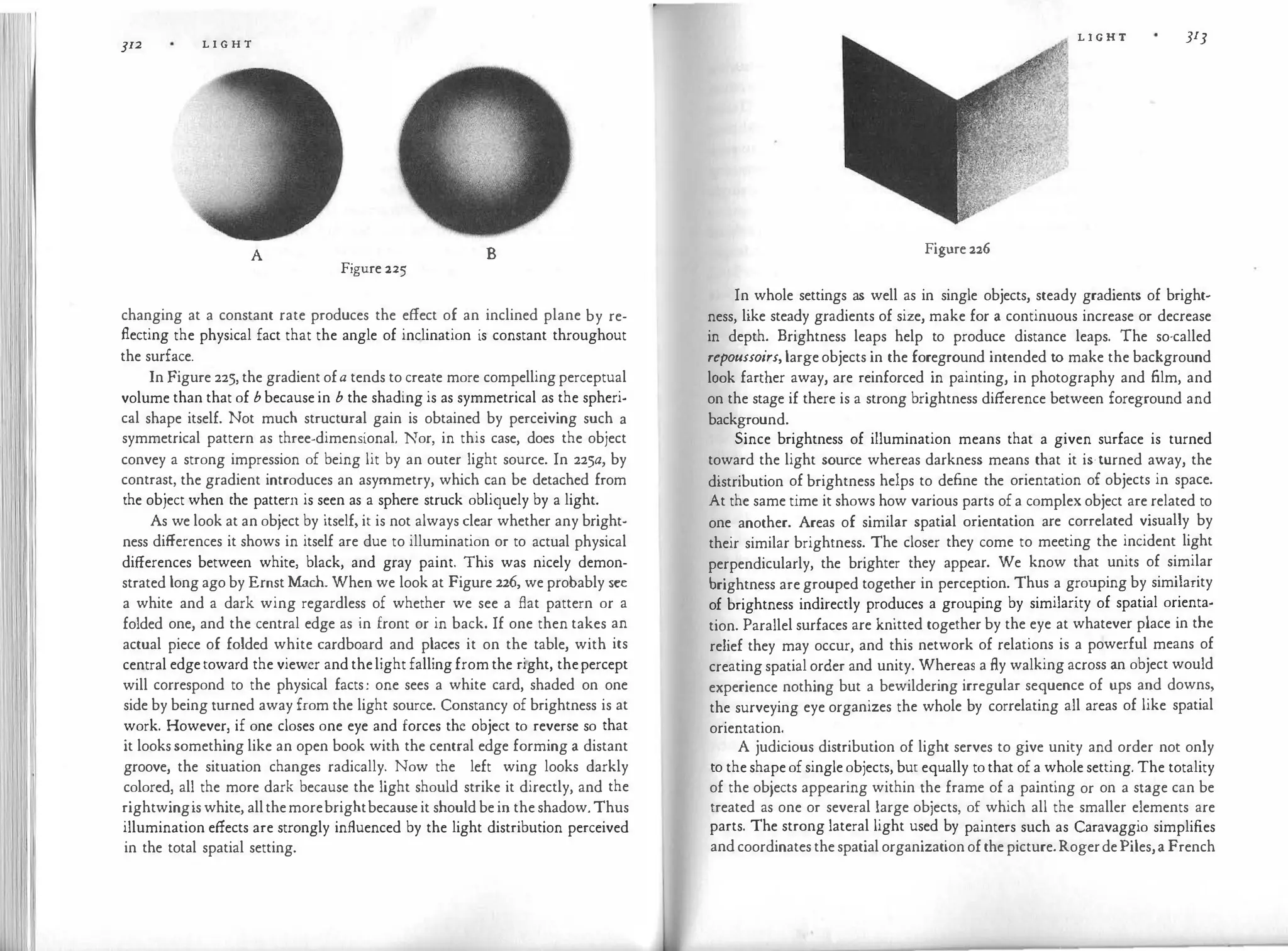 312 L I G H T
A B
Figure 225
changing at a constant rate produces the effect of an inclined plane by re­
flecting the physical fact that the angle of inclination is constant throughout
the surface.
In Figure 225, the gradient ofa tends to create more compelling perceptual
volume than that of bbecause in b the shading is as symmetrical as the spheri­
cal shape itself. Not much structural gain is obtained by perceiving such a
symmetrical pattern as three-dimensional. Nor, in this case, does the object
convey a strong impression of being lit by an outer light source. In 225a, by
contrast, the gradient introduces an asymmetry, which can be detached from
the object when the pattern is seen as a sphere struck obliquely by a light.
As we look at an object by itself, it is not always clear whether any bright­
ness differences it shows in itself are due to illumination or to actual physical
differences between white, black, and gray paint. This was nicely demon­
strated long ago by Ernst Mach. When we look at Figure 226, we probably see
a white and a dark wing regardless of whether we see a flat pattern or a
folded one, and the central edge as in front or in back. If one then takes an
actual piece of folded white cardboard and places it on the table, with its
central edge toward the viewer and thelight falling from the right, thepercept
will correspond to the physical facts: one sees a white card, shaded on one
side by being turned away from the light source. Constancy of brightness is at
work. However, if one closes one eye and forces the object to reverse so that
it looks something like an open book with the central edge forming a distant
groove, the situation changes radically. Now the left wing looks darkly
colored, all the more dark because the light should strike it directly, and the
rightwingis white, allthemorebrightbecause it should be in the shadow. Thus
illumination effects are strongly influenced by the light distribution perceived
in the total spatial setting.
L I G H T JI3
Figure 226
In whole settings as well as in single objects, steady gradients of bright­
ness, like steady gradients of size, make for a continuous increase or decrease
in depth. Brightness leaps help to produce distance leaps. The so-called
repoussoirs,large objects in the foreground intended to make the background
look farther away, are reinforced in painting, in photography and film, and
on the stage if there is a strong brightness difference between foreground and
background.
Since brightness of illumination means that a given surface is turned
toward the light source whereas darkness means that it is·turned away, the
distribution of brightness helps to define the orientation of objects in space.
At the same time it shows how various parts of a complex object are related to
one another. Areas of similar spatial orientation are correlated visually by
their similar brightness. The closer they come to meeting the incident light
perpendicularly, the brighter they appear. We know that units of similar
brightness are grouped together in perception. Thus a grouping by similarity
of brightness indirectly produces a grouping by similarity of spatial orienta­
tion. Parallel surfaces are knitted together by the eye at whatever place in the
relief they may occur, and this network of relations is a powerful means of
creating spatial order and unity. Whereas a fly walking across an object would
experience nothing but a bewildering irregular sequence of ups and downs,
the surveying eye organizes the whole by correlating all areas of like spatial
orientation.
A judicious distribution of light serves to give unity and order not only
to the shape of single objects, but equally to that of a whole setting. The totality
of the objects appearing within the frame of a painting or on a stage can be
treated as one or several large objects, of which all the smaller elements are
parts. The strong lateral light used by painters such as Caravaggio simplifies
and coordinates the spatial organization of the picture.RogerdePiles,a French
 