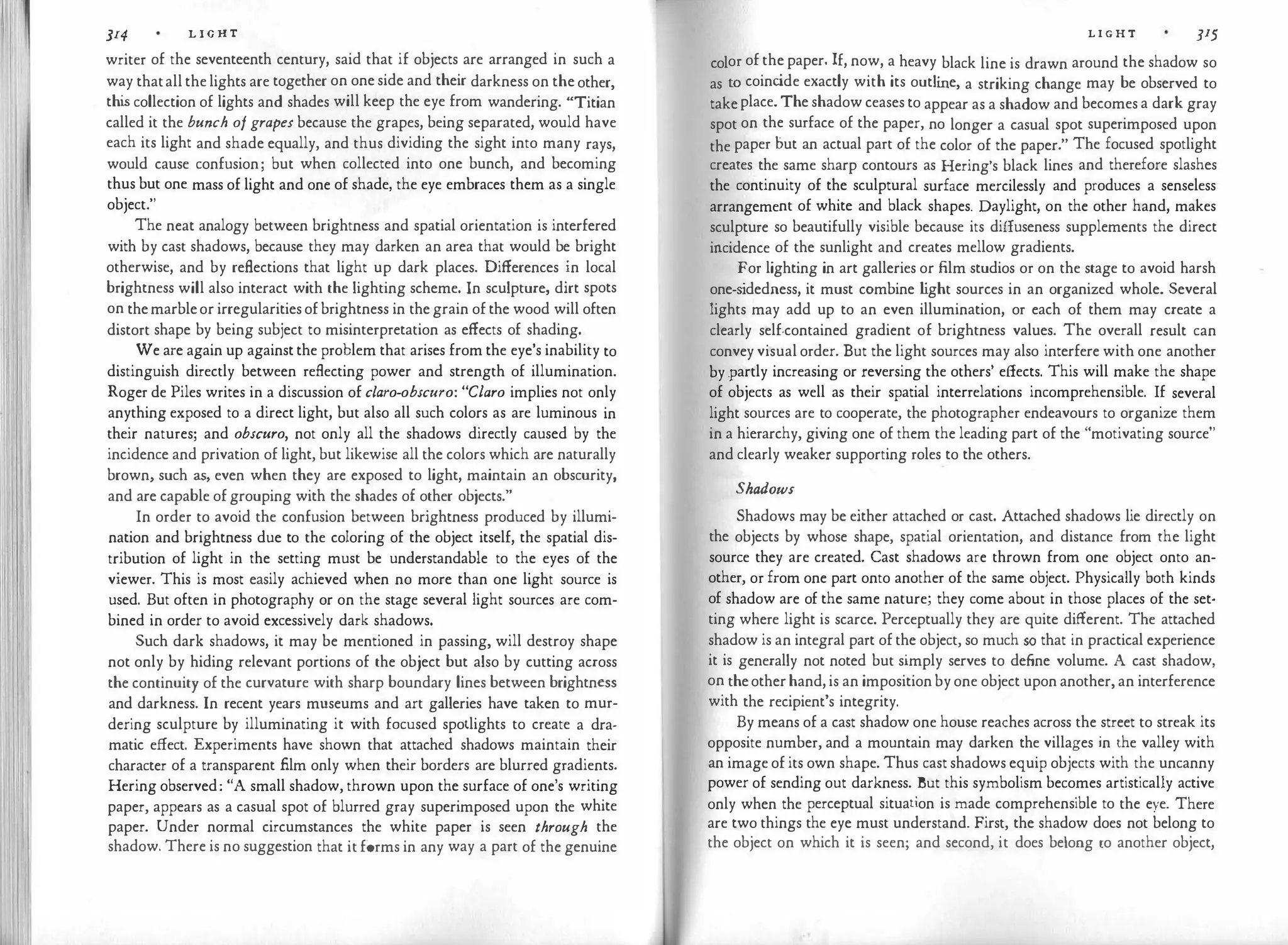 I
I I
JI4 L I G H T
writer of the seventeenth century, said that if objects are arranged in such a
way thatallthelights are together on oneside and their darkness on theother,
thi
s collection of lights and shades will keep the eye from wandering. "Titian
called it the bunch of grapes because the grapes, being separated, would have
each its light and shade equally, and thus dividing the sight into many rays,
would cause confusion; but when collected into one bunch, and becoming
thus but one mass of light and one of shade, the eye embraces them as a single
object."
The neat analogy between brightness and spatial orientation is interfered
with by cast shadows, because they may darken an area that would be bright
otherwise, and by reflections that light up dark places. Differences in local
brightness will also interact with the lighting scheme. In sculpture, dirt spots
on themarbleor irregularitiesofbrightness in thegrain ofthe wood will often
distort shape by being subject to misinterpretation as effects of shading.
We are again up againstthe problem that arises from the eye's inability to
distinguish directly between reflecting power and strength of illumination.
Roger de Piles writes in a discussion of claro-obscuro: "Claro implies not only
anything exposed to a direct light, but also all such colors as are luminous in
their natures; and obscuro, not only all the shadows directly caused by the
incidence and privation of light, but likewise all the colors which are naturally
brown, such as, even when they are exposed to light, maintain an obscurity,
and are capable ofgrouping with the shades of other objects."
In order to avoid the confusion between brightness produced by illumi­
nation and brightness due to the coloring of the object itself, the spatial dis­
tribution of light in the setting must be understandable to the eyes of the
viewer. This is most .easily achieved when no more than one light source is
used. But often in photography or on the stage several light sources are com­
bined in order to avoid excessively dark shadows.
Such dark shadows, it may be mentioned in passing, will destroy shape
not only by hiding relevant portions of the object but also by cutting across
the continuity of the curvature with sharp boundary lines between brightness
and darkness. In recent years museums and art galleries have taken to mur­
dering sculpture by illuminating it with focused spotlights to create a dra­
matic effect. Experiments have shown that attached shadows maintain their
character of a transparent film only when their borders are blurred gradients.
Hering observed: "A small shadow, thrown upon the surface of one's writing
paper, appears as a casual spot of blurred gray superimposed upon the white
paper. Under normal circumstances the white paper is seen through the
shadow. There is no suggestion that itforms in any way a part of the genuine
L I G H T 315
color of the paper. If, now, a heavy black line is drawn around the shadow so
as to coinc
ide exactly with its outli
ne, a striking change may be observed to
takeplace.The shadow ceases to appear as a shadow and becomes a dark gray
spot on the surface of the paper, no longer a casual spot superimposed upon
the paper but an actual part of the color of the paper." The focused spotlight
creates the same sharp contours as Bering's black lines and therefore slashes
the continuity of the sculptural surface mercilessly and produces a senseless
arrangement of white and black shapes. Daylight, on the other hand, makes
sculpture so beautifully visible because its diffuseness supplements the direct
incidence of the sunlight and creates mellow gradients.
For lighting in art galleries or film studios or on the stage to avoid harsh
one-s
idedness, it must combine l
ight sources in an organized whole. Several
lights may add up to an even illumination, or each of them may create a
clearly self-contained gradient of brightness values. The overall result can
convey visual order. But the light sources may also interfere with one another
by .partly increasing or reversing the others' effects. This will make the shape
of objects as well as their spatial interrelations incomprehensible. If several
light sources are to cooperate, the photographer endeavours to organize them
in a hierarchy, giving one of them the leading part of the "motivating source"
and clearly weaker supporting roles to the others.
Shadows
Shadows may be either attached or cast. Attached shadows lie directly on
the objects by whose shape, spatial orientation, and distance from the light
source they are created. Cast shadows are thrown from one object onto an­
other, or from one part onto another of the same object. Physically both kinds
of shadow are of the same nature; they come about in those places of the set­
ting where light is scarce. Perceptually they are quite different. The attached
shadow is an integral part ofthe object, so much so that in practical experience
it is generally not noted but simply serves to deflne volume. A cast shadow,
on theotherhand,is an impositionbyone object upon another, an interference
with the recipient's integrity.
By means of a cast shadow one house reaches across the street to streak its
opposite number, and a mountain may darken the villages in the valley with
an image ofits own shape. Thus cast shadows equip objects with the uncanny
power of sending out darkness. But this symbolism becomes artistically active
only when the perceptual situation is made comprehensible to the eye. There
are two things the eye must understand. First, the shadow does not belong to
the object on which it is seen; and second, it does belong to another object,
 