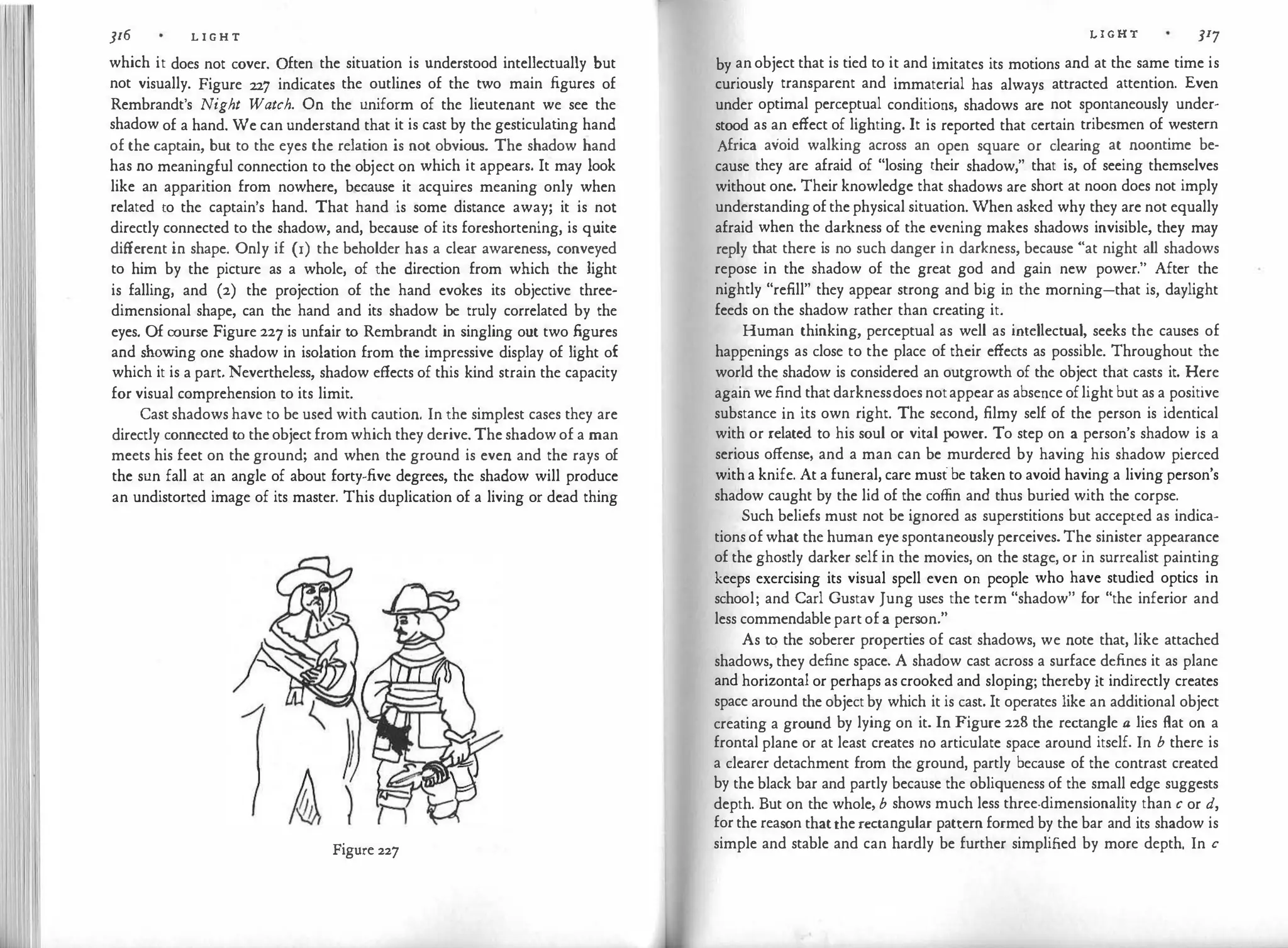 ]I6 L I G H T
which it does not cover. Often the situation is understood intellectually but
not visually. Figure 227 indicates the outlines of the two main figures of
Rembrandt's Night Watch. On the uniform of the lieutenant we see the
shadow of a hand. We can understand that it is cast by the gesticulat
ing hand
of the captain, but to the eyes the relation is not obvious. The shadow hand
has no meaningful connection to the object on which it appears. It may look
like an apparition from nowhere, because it acquires meaning only when
related to the captain's hand. That hand is some distance away; it is not
directly connected to the shadow, and, because of its foreshortening, is quite
different in shape. Only if (1) the beholder has a clear awareness, conveyed
to him by the picture as a whole, of the direction from which the light
is falling, and (2) the projection of the hand evokes its objective three­
dimensional shape, can the hand and its shadow be truly correlated by the
eyes. Of course Figure 227 is unfair to Rembrandt in singling out two figures
and show
ing one shadow in isolation from the impressive display of light of
which it is a part. Nevertheless, shadow effects of this kind strain the capacity
for visual comprehension to its limit.
Cast shadows have to be used with caution. In the simplest cases they are
directly connected to the object from which they derive. The shadow of a man
meets his feet on the ground; and when the ground is even and the rays of
the sun fall at an angle of about forty-five degrees, the shadow will produce
an undistorted image of its master. This duplication of a living or dead thing
Figure 227
L I G H T JI7
by an object that is tied to it and imitates its motions and at the same time is
curiously transparent and immaterial has always attracted attention. Even
under optimal perceptual conditions, shadows are not spontaneously under­
stood as an effect of lighting. It is reported that certain tribesmen of western
Africa avoid walking across an open square or clearing at noontime be­
cause they are afraid of "losing their shadow," that is, of seeing themselves
without one. Their knowledge that shadows are short at noon does not imply
understanding of the physical situation. When asked why they are not equally
afraid when the darkness of the evening makes shadows invisible, they may
reply that there is no such danger in darkness, because "at night all shadows
repose in the shadow of the great god and gain new power." After the
nightly "refill" they appear strong and big in the morning-that is, daylight
feeds on the shadow rather than creating it.
Human thinking, perceptual as well as intellectual, seeks the causes of
happenings as close to the place of their effects as possible. Throughout the
world the shadow is considered an outgrowth of the object that casts it. Here
again we find that darknessdoes notappear as absence oflight but as a positive
substance in its own right. The second, filmy self of the person is identical
with or related to his soul or vital power. To step on a person's shadow is a
serious offense, and a man can be murdered by having his shadow pierced
with a knife. At a funeral, care must be taken to avoid having a living person's
shadow caught by the lid of the coffin and thus buried with the corpse.
Such beliefs must not be ignored as superstitions but accepted as indica­
tions of what the human eye spontaneously perceives. The sinister appearance
of the ghostly darker self in the movies, on the stage, or in surrealist painting
keeps exercising its visual spell even on people who have studied optics in
school; and Carl Gustav Jung uses the term "shadow" for "the inferior and
less commendable part of a person."
As to the soberer properties of cast shadows, we note that, like attached
shadows, they define space. A shadow cast across a surface defines it as plane
and horizontal or perhaps as crooked and sloping; thereby it indirectly creates
space around the object by which it is cast. It operates like an additional object
creating a ground by lying on it. In Figure 228 the rectangle a lies flat on a
frontal plane or at least creates no articulate space around itself. In b there is
a clearer detachment from the ground, partly because of the contrast created
by the black bar and partly because the obliqueness of the small edge suggests
depth. But on the whole, b shows much less three-dimensionality than c or d,
for the reason thatthe rectangular pattern formed by the bar and its shadow is
simple and stable and can hardly be further simplified by more depth. In c
 