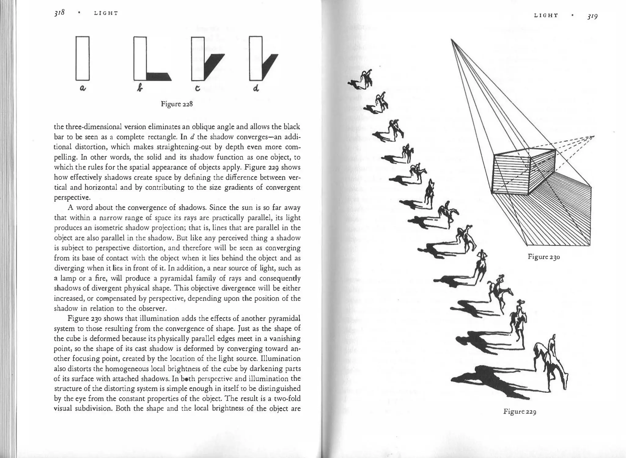 I
I
]18 L I G H T
Figure228
the three-dimensional version eliminates an oblique angle and allows the black
bar to be seen as a complete rectangle. In d the shadow converges-an addi­
tional distortion, which makes straightening-out by depth even more com­
pelling. In other words, the solid and its shadow function as one object, to
which the rules for the spatial appearance of objects apply. Figure 229 shows
how effectively shadows create space by defining the difference between ver­
tical and horizontal and by contributing to the size gradients of convergent
perspective.
A word about the convergence of shadows. Since the sun is so far away
that within a narrow range of space its rays are practically parallel, its light
produces an isometric shadow projection; that is, lines that are parallel in the
object are also parallel in the shadow. But like any perceived thing a shadow
is subject to perspective distortion, and therefore will be seen as converging
from its base of contact with the object when it lies behind the object and as
diverging when it lies in front of it. In add
ition, a near source of light, such as
a lamp or a fire, will produce a pyramidal family of rays and consequently
shadows of divergent physical shape. This objective divergence will be either
increased, or compensated by perspective, depending upon the position of the
shadow in relation to the observer.
Figure 230 shows that illumination adds the effects of another pyramidal
system to those resulting from the convergence of shape. Just as the shape of
the cube is deformed because itsphysically parallel edges meet in a vanishing
point, so the shape of its cast shadow is deformed by converging toward an­
other focusing point, created by the location of the light source. Illumination
also distorts the homogeneous local brightness of the cube by darkening parts
of its surface with attached shadows. In both perspective and illumination the
structure of the distorting system is simple enough in itself to be distinguished
by the eye from the constant properties of the object. The result is a two-fold
visual subdivision. Both the shape and the local brightness of the object are
L I G H T 319
Figure 230
Figure229
 