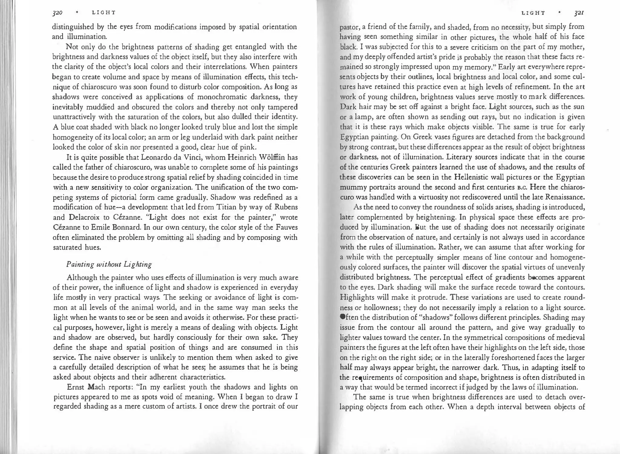 rI !I
]20 L I G H T
distinguished by the eyes from modifications imposed by spatial orientation
and illumination.
Not only do the brightness patterns of shading get entangled with the
brightness and darkness values of the object itself, but they also interfere with
the clarity of the object's local colors and their interrelations. When painters
began to create volume and space by means of illumination effects, this tech­
nique of chiaroscuro was soon found to disturb color composition. As long as
shadows were conceived as app l
ications of monochromatic darkness, they
inevitably muddied and obscured the colors and thereby not only tampered
unattractively with the saturation of the colors, but also dulled their identity.
A blue coat shaded with black no longer looked truly blue and lost the simple
homogeneity of its local color; an arm or leg underlaid with dark paint neither
looked the color of skin nor presented a good, clear hue of pink.
It is quite possible that Leonardo da Vinci, whom Heinrich Wolfflin has
called the father of chiaroscuro, was unable to complete some of his paintings
becausethe desire to producestrong spatial relief by shading coincided in time
with a new sensitivity to color organization. The unification of the two com­
peting systems of pictorial form came gradually. Shadow was redefined as a
modification of hue-a development that led from Titian by way of Rubens
and Delacroix to Cezanne. "Light does not exist for the painter," wrote
Cezanne to Emile Bonnard. In our own century, the color style of the Fauves
often eliminated the problem by omitting all shading and by composing with
saturated hues.
Painting without Lighting
Although the painter who uses effects of illumination is very much aware
of their power, the influence of light and shadow is experienced in everyday
life mostly in very practical ways. The seeking or avoidance of light is com­
mon at all levels of the animal world, and in the same way man seeks the
light when he wants to see or be seen and avoids it otherwise. For these practi­
cal purposes, however, light is merely a means of dealing with objects. Light
and shadow are observed, but hardly consciously for their own sake. They
define the shape and spatial position of things and are consumed in this
service. The naive observer is unlikely to mention them when asked to give
a carefully detailed description of what he sees; he assumes that he is being
asked about objects and their adherent characteristics.
Ernst Mach reports: "In my earliest youth the shadows and lights on
pictures appeared to me as spots void of meaning. When I began to draw I
regarded shading as a mere custom of artists. I once drew the portrait of our
L I G H T ]21
pastor, a friend of the family, and shaded, from no necessity, but simply from
having seen something similar in other pictures, the whole half of his face
black. I was subjected for this to a severe criticism on the part of my mother,
and my deeply offended artist's pride is probably the reason that these facts re­
mained so strongly impressed upon my memory." Early art everywhere repre­
sents objects by their outlines, local brightness and local color, and some cul­
tures have retained this practice even at high levels of refinement. In the art
work of young children, brightness values serve mostly to mark differences.
Dark hair may be set off against a bright face. Light sources, such as the sun
or a lamp, are often shown as sending out rays, but no indication is given
that it is these rays which make objects visible. The same is true for early
Egyptian painting. On Greek vases figures are detached from the background
by strong contrast, but these differences appear as the result of object brightness
or darkness, not of illumination. Literary sources indicate that in the course
of the centuries Greek painters learned the use of shadows, and the results of
these discoveries can be seen in the Hellenistic wall pictures or the Egyptian
mummy portraits around the second and first centuries B.c. Here the chiaros­
curo was handled with a virtuosity not rediscovered until the late Renaissance.
As the need to convey the roundness of solids arises, shading is introduced,
later complemented by heightening. In physical space these effects are pro­
duced by illumination. But the use of shading does not necessarily originate
from the observation of nature, and certainly is not always used in accordance
with the rules of illumination. Rather, we can assume that after working for
a while with the perceptually simpler means of line contour and homogene­
ously colored surfaces, the painter will discover the spatial virtues of unevenly
distributed brightness. The perceptual effect of gradients becomes apparent
to the eyes. Dark shading will make the surface recede toward the contours.
Highlights will make it protrude. These variations are used to create round­
ness or hollowness; they do not necessarily imply a relation to a light source.
Often the distribution of "shadows" follows different principles. Shading may
issue from the contour all around the pattern, and give way gradually to
lighter values toward the center. In the symmetrical compositions of medieval
painters the figures at the left often have their highlights on the left side, those
on the right on the right side; or in the laterally foreshortened faces the larger
half may always appear bright, the narrower dark. Thus, in adapting itself to
the requirements of composition and shape, brightness is often distributed in
a way that would be termed incorrect if judged by the laws of illumination.
The same is true when brightness differences are used to detach over­
lapping objects from each other. When a depth interval between objects of
 
