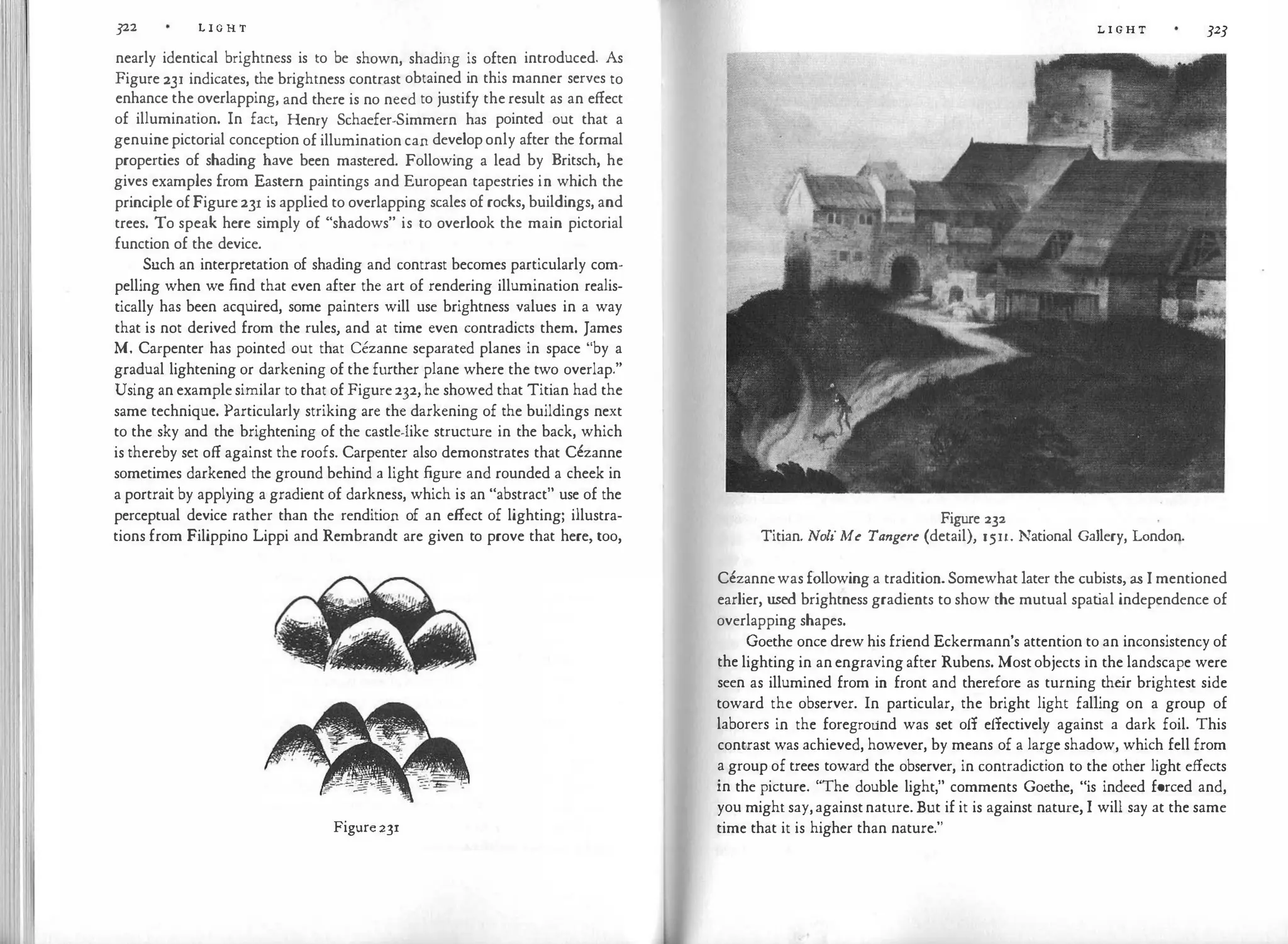 322 L I G H T
nearly identical brightness is to be shown, shading is often introduced. As
Figure 231 indicates, the brightness contrast obtained in this manner serves to
enhance the overlapping, and there is no need to justify the result as an effect
of illumination. In fact, Henry Schaefer-Simmern has pointed out that a
genuine pictorial conception of illumination can develop only after the formal
properties of shading have been mastered. Following a lead by Britsch, he
gives examples from Eastern paintings and European tapestries in which the
principle of Figure 231 is applied to overlapping scales of rocks, buildings, and
trees. To speak here simply of "shadows" is to overlook the main pictorial
function of the device.
Such an interpretation of shading and contrast becomes particularly com­
pelling when we find that even after the art of rendering illumination realis­
tically has been acquired, some painters will use brightness values in a way
that is not derived from the rules, and at time even contradicts them. James
M. Carpenter has pointed out that Cezanne separated planes in space "by a
gradual lightening or darkening of the further plane where the two overlap."
Using an example similar to that of Figure 232, he showed that Titian had the
same technique. Particularly striking are the darkening of the buildings next
to the sky and the brightening of the castle-like structure in the back, which
is thereby set off against the roofs. Carpenter also demonstrates that Cezanne
sometimes darkened the ground behind a light figure and rounded a cheek in
a portrait by applying a gradient of darkness, which is an "abstract" use of the
perceptual device rather than the rendition of an effect of lighting; illustra­
tions from Filippino Lippi and Rembrandt are given to prove that here, too,
Figure231
L I G H T 323
Figure 232
Titian. Noli Me Tangere (detail), 1511. National Gallery, London.
Cezannewas following a tradition. Somewhat later the cubists, as I mentioned
earlier, used brightness gradients to show the mutual spat
ial independence of
overlapping shapes.
Goethe once drew his friend Eckermann's attention to an inconsistency of
the lighting in an engraving after Rubens. Most objects in the landscape were
seen as illumined from in front and therefore as turning the
ir brightest side
toward the observer. In particular, the bright light falling on a group of
laborers in the foreground was set off effectively against a dark foil. This
contrast was achieved, however, by means of a large shadow, which fell from
a group of trees toward the observer, in contradiction to the other light effects
in the picture. "The double light," comments Goethe, "is indeed forced and,
you might say,againstnature. But if it is against nature, I will say at the same
time that it is higher than nature."
 