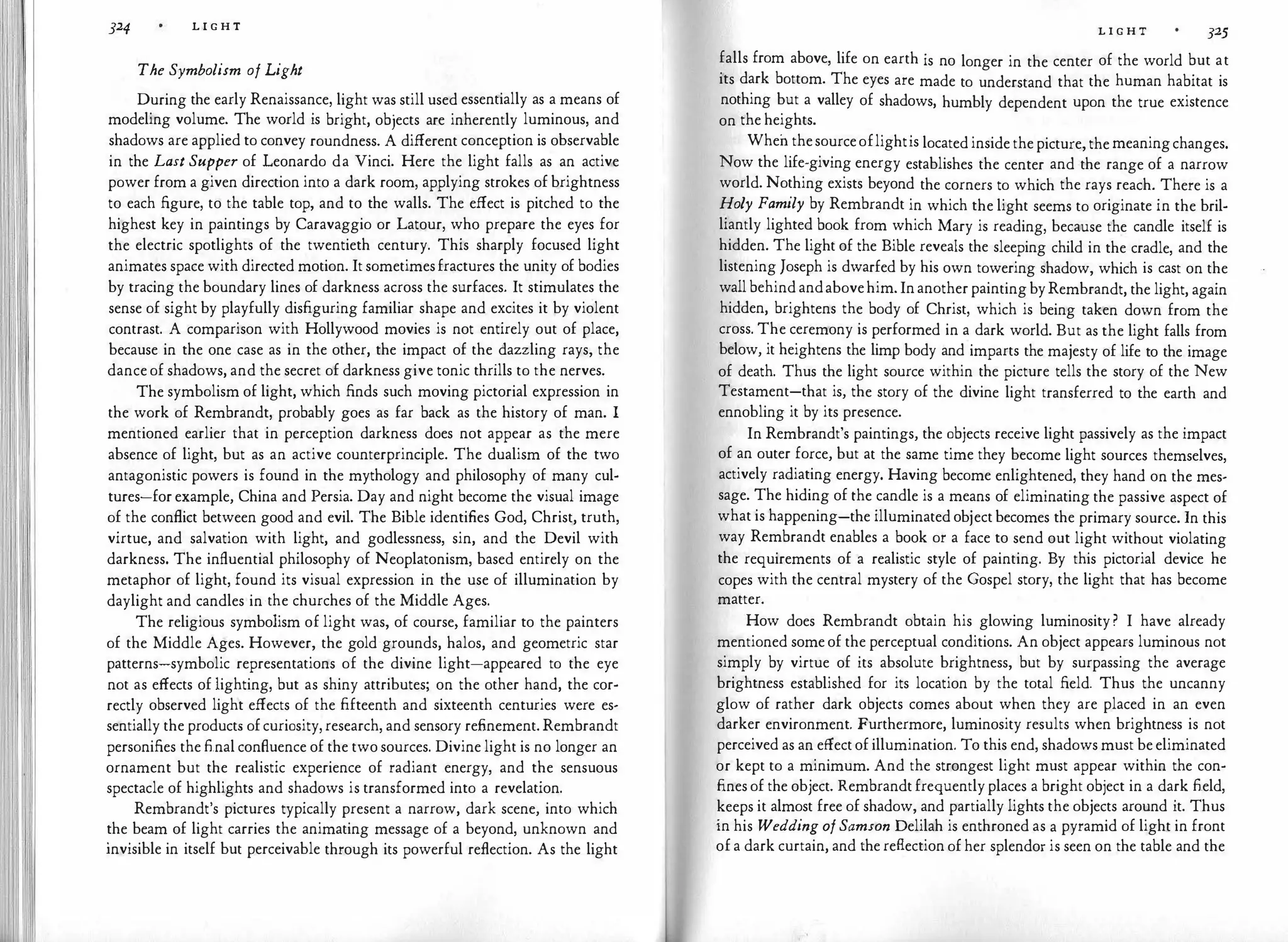 324 L I G H T
The Symbolism of Light
During the early Renaissance, light was still used essentially as a means of
modeling volume. The world is bright, objects are inherently luminous, and
shadows are applied to convey roundness. A different conception is observable
in the Last Supper of Leonardo da Vinci. Here the light falls as an active
power from a given direction into a dark room, applying strokes of brightness
to each figure, to the table top, and to the walls. The effect is pitched to the
highest key in paintings by Caravaggio or Latour, who prepare the eyes for
the electric spotlights of the twentieth century. This sharply focused light
animates space with directed motion. It sometimesfractures the unity of bodies
by tracing the boundary lines of darkness across the surfaces. It stimulates the
sense of sight by playfully disfiguring familiar shape and excites it by violent
contrast. A comparison with Hollywood movies is not entirely out of place,
because in the one case as in the other, the impact of the dazzling rays, the
dance of shadows, and the secret of darkness give tonic thrills to the nerves.
The symbolism of light, which finds such moving pictorial expression in
the work of Rembrandt, probably goes as far back as the history of man. I
mentioned earlier that in perception darkness does not appear as the mere
absence of light, but as an active counterprinciple. The dualism of the two
antagonistic powers is found in the mythology and philosophy of many cul­
tures-for example, China and Persia. Day and night become the visual image
of the conflict between good and evil. The Bible identifies God, Christ, truth,
virtue, and salvation with light, and godlessness, sin, and the Devil with
darkness. The influential philosophy of Neoplatonism, based entirely on the
metaphor of light, found its visual expression in the use of illumination by
daylight and candles in·the churches of the Middle Ages.
The religious symbolism of light was, of course, familiar to the painters
of the Middle Ages. However, the gold·grounds, halos, and geometric star
patterns-symbolic representations of the divine light-appeared to the eye
not as effects of lighting, but as shiny attributes; on the other hand, the cor­
rectly observed light effects of the fifteenth and sixteenth centuries were es­
sentially the products of curiosity, research, and sensory refinement. Rembrandt
personifies the final confluence of the two sources. Divine light is no longer an
ornament but the realistic experience of radiant energy, and the sensuous
spectacle of highlights and shadows is transformed into a revelation.
Rembrandt's pictures typically present a narrow, dark scene, into which
the beam of light carries the animating message of a beyond, unknown and
invisible in itself but perceivable through its powerful reflection. As the light
L I G H T 325
falls from above, life on earth is no longer in the center of the world but at
its dark bottom. The eyes are made to understand that the human habitat is
nothing but a valley of shadows, humbly dependent upon the true existence
on the heights.
When thesourceoflightis located inside the picture, the meaningchanges.
Now the life-giving energy establishes the center and the range of a narrow
world. Nothing exists beyond the corners to which the rays reach. There is a
Holy Family by Rembrandt in which the light seems to originate in the bril­
liantly lighted book from which Mary is reading, because the candle itself is
hidden. The light of the Bible reveals the sleeping child in the cradle, and the
listening Joseph is dwarfed by his own towering shadow, which is cast on the
wall behind andabovehim. In another painting byRembrandt, the light, again
hidden, brightens the body of Christ, which is being taken down from the
cross. The ceremony is performed in a dark world. But as the light falls from
below, it heightens the limp body and imparts the majesty of life to the image
of death. Thus the light source within the picture tells the story of the New
Testament-that is, the story of the divine light transferred to the earth and
ennobling it by its presence.
In Rembrandt's paintings, the objects receive light passively as the impact
of an outer force, but at the same time they become light sources themselves,
actively radiating energy. Having become enlightened, they hand on the mes­
sage. The hiding of the candle is a means of eliminating the passive aspect of
what is happening-the illuminated object becomes the primary source. In this
way Rembrandt enables a book or a face to send out light without violating
the requirements of a realistic style of painting. By this pictorial device he
copes with the central mystery of the Gospel story, the light that has become
matter.
How does Rembrandt obtain his glowing luminosity ? I have already
mentioned some of the perceptual conditions. An object appears luminous not
simply by virtue of its absolute brightness, but by surpassing the average
brightness established for its location by the total field. Thus the uncanny
glow of rather dark objects comes about when they are placed in an even
darker environment. Furthermore, luminosity results when brightness is not
perceived as an effect of illumination. To this end, shadows must be eliminated
or kept to a minimum. And the strongest light must appear within the con­
fines of the object. Rembrandt frequently places a bright object in a dark field,
keeps it almost free of shadow, and partially lights the objects around it. Thus
in his Wedding ofSamson Delilah is enthroned as a pyramid of light in front
of a dark curtain, and the reflection of her splendor is seen on the table and the
 