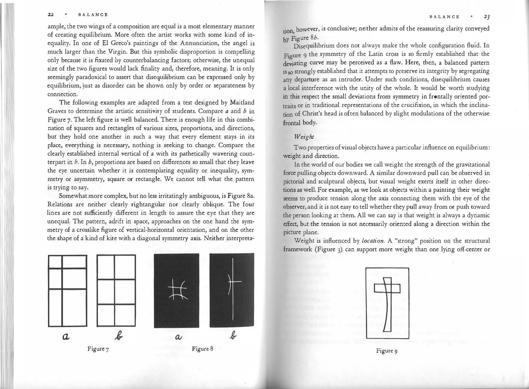 11 22 B A L A N C E
ample, the two wings of a composition are equal is a most elementary manner
of creating equilibrium. More often the artist works with some kind of in­
equality. In one of El Greco's paintings of the Annunciation, the angel is
much larger than the Virgin. But this symbolic disproportion is compelling
only because it is fixated by counterbalancing factors; otherwise, the unequal
size of the two figures would lack finality and, therefore, meaning. It is only
seemingly paradoxical to assert that disequilibrium can be expressed only by
equilibrium, just as disorder can be shown only by order or separateness by
connection.
The following examples are adapted from a test designed by Maitland
Graves to determine the artistic sensitivity of students. Compare a and b in
Figure 7. The left figure is well balanced. There is enough life in this combi­
nation of squares and rectangles of various sizes, proportions, and directions,
but they hold one another in such a way that every element stays in its
place, everything is necessary, nothing is seeking to change. Compare the
clearly established internal vertical of a with its pathetically wavering coun­
terpart in b. In b, proportions are based on differences so small that they leave
the eye uncertain whether it is contemplating equality or inequality, sym­
metry or asymmetry, square or rectangle. We cannot tell what the pattern
is trying to say.
Somewhat more complex, but no less irritatingly ambiguous, is Figure Sa.
Relations are neither clearly rightangular nor clearly oblique. The four
lines are not sufficiently different in length to assure the eye that they are
unequal. The pattern, adrift in space, approaches on the one hand the sym­
metry of a crosslike figure of vertical-horizontal orientation, and on the other
the shape of a kind of kite with a diagonal symmetry axis. Neither interpreta-
Q,
Figure 7 Figure 8
B A L A N C E 23
. however is conclusive; neither admits of the reassuring clarity conveyed
uon, '
by Figure Sb.
. .
Disequilibrium does not always make the whole configuration fluid. In
Figure 9 the .symmetry of the Latin cross is so firmly established that the
deviating curve may be perceived as a flaw. Here
'.
t�en, a
.
balanced patt
�
rn
· so strongly established that it attempts to preserve its mtegnty by segregatmg
:ny departure as an intruder. Under such conditions, disequilibrium ca
�
ses
a local interference with the unity of the whole. It would be wort� studymg
in this respect the small deviations from symmetry in frontally oriented por­
traits or in traditional representations of the crucifixion, i
n which the inclina­
tion of Christ's head is often balanced by slight modulations of the otherwise
frontal body.
Weight
Two properties ofvisual objects have a particular influence on equilibrium:
weight and direction.
In the world of our bodies we call weight the strength of the gravitational
force pullingobjects downward. A similar downward pull can be observed in
pictorial and sculptural objects, but visual weight exerts itself in other direc­
tions as well. For example, as we look at objects within a painting their weight
seems to produce tension along the axis connecting them with the eye of the
observer, and it is not easy to tell whether they pull away from or push toward
the person looking at them. All we can say is that weight is always a dynamic
effect, but the tension is not necessarily oriented along a direction within the
picture plane.
Weight is influenced by location. A "strong" position on the structural
framework (Figure 3) can support more weight than one lying off-center or
Figure 9
 