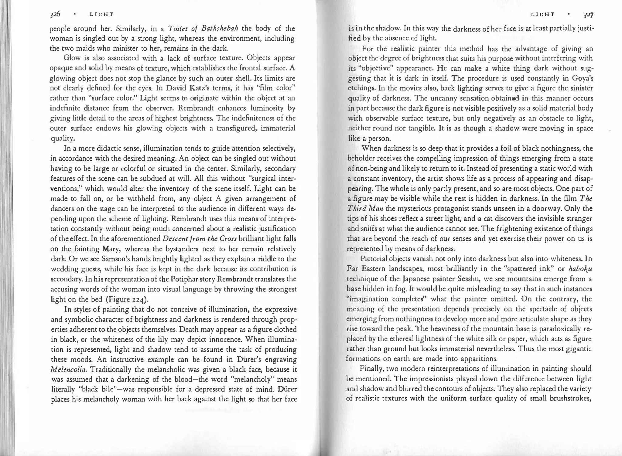 326 L I G H T
people around her. Similarly, in a Toilet of Bathshebah the body of the
woman is singled out by a strong light, whereas the environment, including
the two maids who minister to her, remains in the dark.
Glow is also associated with a lack of surface texture. Objects appear
opaque and solid by means of texture, which establishes the frontal surface. A
glowing object does not stop the glance by such an outer shell. Its limits are
not clearly defined for the eyes. In David Katz's terms, it has "film color"
rather than "surface color." Light seems to originate within the object at an
indefinite distance from the observer. Rembrandt enhances luminosity by
giving little detail to the areas of highest brightness. The indefiniteness of the
outer surface endows his glowing objects with a transfigured, immaterial
quality.
In a more didactic sense, illumination tends to guide attention selectively,
in accordance with the desired meaning. An object can be singled out without
having to be large or colorful or situated in the center. Similarly, secondary
features of the scene can be subdued at will. All this without "surgical inter­
ventions," which would alter the inventory of the scene itself. Light can be
made to fall on, or be withheld from, any object A given arrangement of
dancers on the stage can be interpreted to the audience in different ways de­
pending upon the scheme of lighting. Rembrandt uses this means of interpre­
tation constantly without being much concerned about a realistic justification
oftheeffect. In the aforementioned Descentfrom the Cross brilliant light falls
on the fainting Mary, whereas the bystanders next to her remain relatively
dark. Or we see Samson's hands brightly lighted as they explain a riddle to the
wedding guests, while his face is kept in the dark because its contribution is
secondary. In hisrepresentat
ionof thePotipharstory Rembrandt translates the
accusing words of the woman into visual language by throwing the strongest
light on the bed (Figure 224).
In styles of painting that do not conceive of illumination, the expressive
and symbolic character of brightness and darkness is rendered through prop­
erties adherent to theobjects themselves. Death may appear as a figure clothed
in black, or the whiteness of the lily may depict innocence. When illumina­
tion is represented, light and shadow tend to assume the task of producing
these moods. An instructive example can be found in Di.irer's engraving
Melencolia. Traditionally the melancholic was given a black face, because it
was assumed that a darkening of the blood-the word "melancholy" means
literally "black bile"-was responsible for a depressed state of mind. Di.irer
places his melancholy woman with her back against the light so that her face
L I G H T J27
is in the shadow. In this way the darkness ofher face is at least partially justi­
fied by the absence of light.
For the realistic painter this method has the advantage of giving an
object the degree of brightness that suits his purpose without interfering with
its "objettive" appearance. He can make a white thing dark without sug­
gest
ing that it is dark in itself. The procedure is used constantly in Goya's
etchings. In the movies also, back lighting serves to give a figure the sinister
qual
ity of darkness. The uncanny sensation obtained in this manner occurs
in partbecausethe dark figure is not visible positively as a solid material body
with observable surface texture, but only negatively as an obstacle to light,
neither round nor tangible. It is as though a shadow were moving in space
like a person.
When darkness is so deep that it provides a foil of black nothingness, the
beholder receives the compelling impression of things emerging from a state
ofnon-beingandlikely to return to it. Instead ofpresenting a static world with
a constant inventory, the artist shows life as a process of appearing and disap­
pearing. The whole is only partly present, and so are most objects. One part of
a figure may be visible while the rest is hidden in darkness. In the film The
Third Man the mysterious protagonist stands unseen in a doorway. Only the
tips of his shoes reflect a street light, and a cat discovers the invisible stranger
and sniffs at what the audience cannot sec. The frightening existence of things
that are beyond the reach of our senses and yet exercise their power on us is
represented by means of darkness.
Pictorialobjects vanish not only into darkness but also into whiteness. In
Far Eastern landscapes, most brilliantly in the "spattered ink" or haboku
technique of the Japanese painter Sesshu, we see mountains emerge from a
basehidden in fog. It wouldbe quite misleading to say that in such instances
"imagination completes" what the painter omitted. On the contrary, the
meaning of the presentation depends precisely on the spectacle of objects
emergingfrom nothingness to develop more and more articulate shape as they
rise toward the peak. The heaviness of the mountain base is paradoxically re­
placed by the ethereal lightness of the white silk or paper, which acts as figure
rather than ground but looks immaterial nevertheless. Thus the most gigantic
formations on earth are made into apparitions.
Finally, two modern reinterpretations of illumination in painting should
be mentioned. The impressionists played down the difference between light
and shadowand blurred thecontours ofobjects. They also replaced the variety
of realistic textures with the uniform surface quality of small brushstrokes,
 