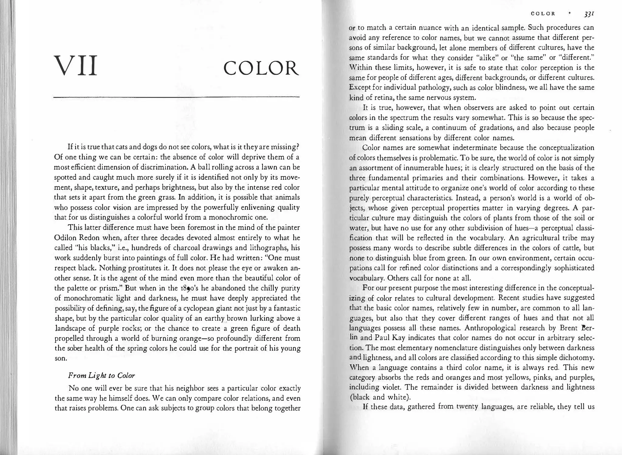 VII COLOR
Ifitis true thatcats and dogs do notsee colors, whatis it theyare m
issing?
Of one thing we can be certain: the absence of color will deprive them of a
mostefficient dimension of discrimination. A ball rolling across a lawn can be
spotted and caught much more surely if it is identified not only by its move­
ment, shape, texture, and perhaps brightness, but also by the intense red color
that sets it apart from the green grass. In addition, it is possible that animals
who possess color vision are impressed by the powerfully enlivening quality
that for us distinguishes a colorful world from a monochromic one.
This latter difference must have been foremost in the mind of the painter
Odilon Redon when, after three decades devoted almost entirely to what he
called "his blacks," i.e., hundreds of charcoal drawings and lithographs, his
work suddenly burst into paintings of full color. He had written: "One must
respect black. Nothing prostitutes it. It does not please the eye or awaken an­
other sense. It is the agent of the mind even more than the beaut
iful color of
the palette or prism." But when in the 189o's he abandoned the chilly purity
of monochromatic light and darkness, he must have deeply appreciated the
possibility of defining,say, thefigure of a cyclopean giant not just by a fantastic
shape, but by the particular color quality of an earthy brown lurking above a
landscape of purple rocks; or the chance to create a green figure of death
propelled through a world of burning orange-so profoundly different from
the sober health of the spring colors he could use for the portrait of his young
son.
From Light to Color
No one will ever be sure that his neighbor sees a particular color exactly
the same way he himself does. We can only compare color relations, and even
that raises problems. One can ask subjects to group colors that belong together
C O L O R ]JI
or to match a certain nuance with an identical sample. Such procedures can
avoid any reference to color names, but we cannot assume that different per­
sons of similar background, let alone members of different cultures, have the
same standards for what they consider "alike" or "the same" or "different."
Within these limits, however, it is safe to state that color perception is the
same forpeople of different ages, different backgrounds, or different cultures.
Exceptfor individual pathology, such as color blindness, we all have the same
kind of retina, the same nervous system.
It is true, however, that when observers are asked to point out certain
colors in the spectrum the results vary somewhat. This is so because the spec­
trum is a sliding scale, a continuum of gradations, and also because people
mean different sensations by different color names.
Color names are somewhat indeterminate because the conceptualization
ofcolors themselves is problematic. To be sure, the world of color is not simply
an assortment of innumerable hues; it is clearly structured on the basis of the
three fundamental primaries and their combinations. However, it takes a
particular mental attitude to organize one's world of color according to these
purely perceptual characteristics. Instead, a person's world is a world of ob­
jects, whose given perceptual properties matter in varying degrees. A par­
ticular culture may distinguish the colors of plants from those of the soil or
water, but have no use for any other subdivision of hues-a perceptual classi­
fication that will be reflected in the vocabulary. An agricultural tribe may
possess many words to describe subtle differences in the colors of cattle, but
none to distinguish blue from green. In our own environment, certain occu­
pations call for refined color distinctions and a correspondingly sophisticated
vocabulary. Others call for none at all.
For ourpresent purpose the most interesting difference in the conceptual­
izing of color relates to cultural development. Recent studies have suggested
that the basic color names, relatively few in number, are common to all lan­
guages, but also that they cover different ranges of hues and that not all
languages possess all these names. Anthropological research by Brent Ber­
lin and Paul Kay indicates that color names do not occur in arbitrary selec­
tion. The most elementary nomenclature distinguishes only between darkness
and lightness, and all colors are classified according to this simple dichotomy.
When a language contains a third color name, it is always red. This new
category absorbs the reds and oranges and most yellows, pinks, and purples,
including violet. The remainder is divided between darkness and lightness
(black and white).
If these data, gathered from twenty languages, are reliable, they tell us
 