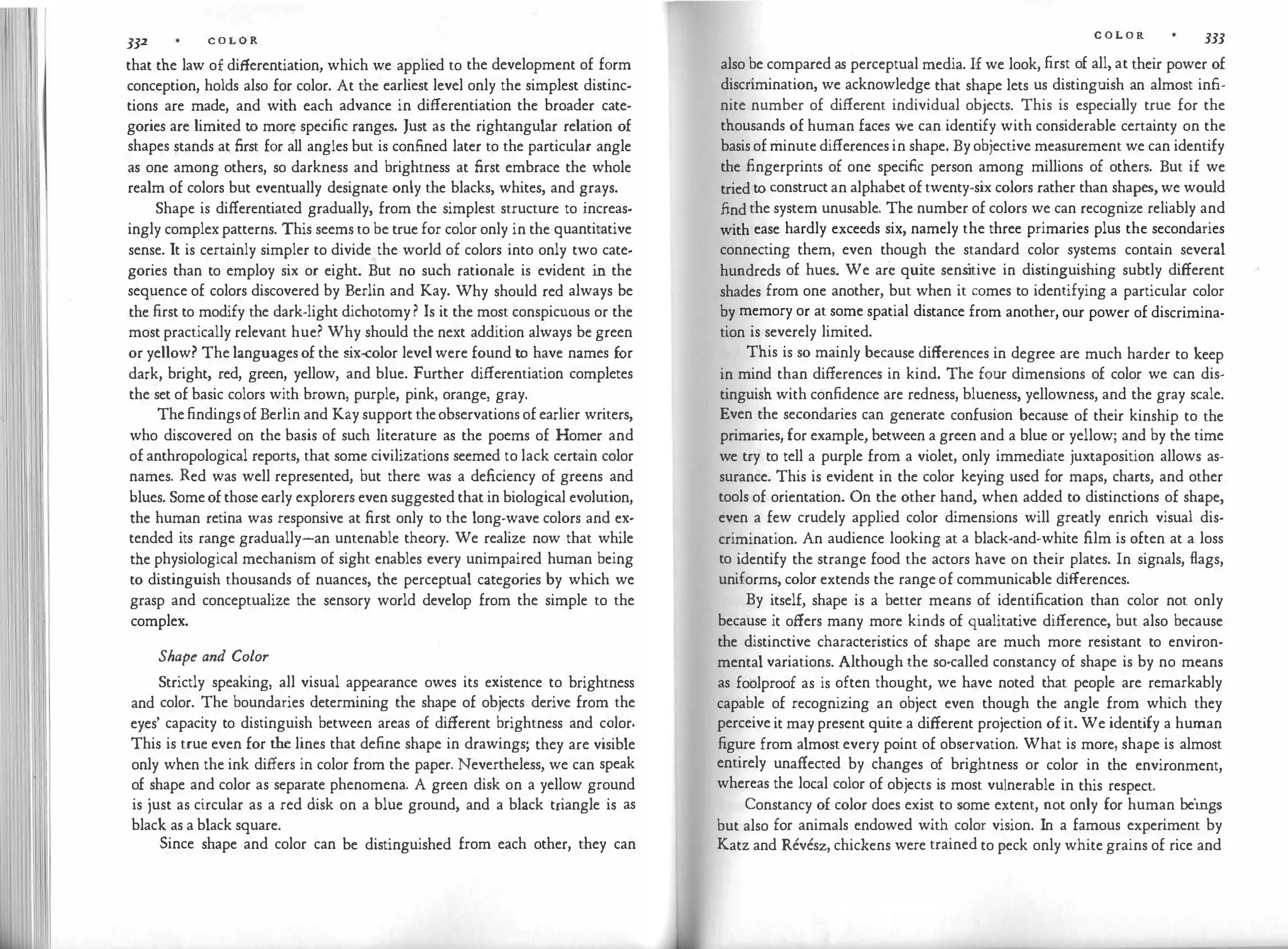 332 C O L O R
that the law of differentiation, which we applied to the development of form
conception, holds also for color. At the earliest level only the simplest distinc­
tions are made, and with each advance in differentiation the broader cate­
gories are limited to more specific ranges. Just as the rightangular relation of
shapes stands at first for all angles but is confined later to the particular angle
as one among others, so darkness and brightness at first embrace the whole
realm of colors but eventually designate only the blacks, whites, and grays.
Shape is differentiated gradually, from the simplest structure to increas­
ingly complex patterns. This seems to be true for color only in the quantitative
sense. It is certainly simpler to divide the world of colors into only two cate­
gories than to employ six or eight. But no such rationale is evident in the
sequence of colors discovered by Berlin and Kay. Why should red always be
the first to modify the dark-light dichotomy ? Is it the most conspicuous or the
most practically relevant hue? Why should the next addition always be green
or yellow? The languages of the six-color level were found to have names for
dark, bright, red, green, yellow, and blue. Further differentiation completes
the set of basic colors with brown, purple, pink, orange, gray.
Thefindingsof Berlin and Kay support theobservations of earlier writers,
who discovered on the basis of such literature as the poems of Homer and
of anthropological reports, that some civilizations seemed to lack certain color
names. Red was well represented, but there was a deficiency of greens and
blues. Some of those early explorers even suggested that in biological evolution,
the human retina was responsive at first only to the long-wave colors and ex­
tended its range gradually-an untenable theory. We realize now that while
the physiological mechanism of sight enables every unimpaired human being
to distinguish thousands of nuances, the perceptual categories by which we
grasp and conceptualize the sensory world develop from the simple to the
complex.
Shape and Color
Strictly speaking, all visual appearance owes its existence to brightness
and color. The boundaries determining the shape of objects derive from the
eyes' capacity to distinguish between areas of different brightness and color.
This is true even for the lines that define shape in drawings; they are visible
only when the ink differs in color from the paper. Nevertheless, we can speak
of shape and color as separate phenomena. A green disk on a yellow ground
is just as circular as a red disk on a blue ground, and a black triangle is as
black as a black square.
Since shape and color can be distinguished from each other, they can
C O L O R 333
also be compared as perceptual media. If we look, first of all, at their power of
discrimination, we acknowledge that shape lets us distinguish an almost infi­
nite number of different individual objects. This is especially true for the
thousands of human faces we can identify with considerable certainty on the
basis of minute differences in shape. By objective measurement we can identify
the fingerprints of one specific person among millions of others. But if we
tried to construct an alphabet of twenty-six colors rather than shapes, we would
find the system unusable. The number of colors we can recognize reliably and
with ease hardly exceeds six, namely the three primaries plus the secondaries
connecting them, even though the standard color systems contain several
hundreds of hues. We are quite sens
itive in distinguishing subtly different
shades from one another, but when it comes to identifying a particular color
by memory or at some spatial distance from another, our power of discrimina­
tion is severely limited.
This is so mainly because differences in degree are much harder to keep
in mind than differences in kind. The four dimensions of color we can dis­
tinguish with confidence are redness, blueness, yellowness, and the gray scale.
Even the secondaries can generate confusion because of their kinship to the
primaries, for example, between a green and a blue or yellow; and by the time
we try to tell a purple from a violet, only immediate juxtaposition allows as­
surance. This is evident in the color keying used for maps, charts, and other
tools of orientation. On the other hand, when added to distinctions of shape,
even a few crudely applied color dimensions will greatly enrich visual dis­
crimination. An audience looking at a black-and-white film is often at a loss
to identify the strange food the actors have on their plates. In signals, flags,
uniforms, color extends the range of communicable differences.
By itself, shape is a better means of identification than color not only
because it offers many more kinds of qualitative difference, but also because
the distinctive characteristics of shape are much more resistant to environ­
mental variations. Although the so-called constancy of shape is by no means
as foolproof as is often thought, we have noted that people are remarkably
capable of recognizing an object even though the angle from which they
perceive it may present quite a different projection of it. We identify a human
figure from almost every point of observation. What is more, shape is almost
entirely unaffected by changes of brightness or color in the environment,
whereas the local color of objects is most vulnerable in this respect.
Constancy of color does exist to some extent, not only for human beings
but also for animals endowed with color vision. In a famous experiment by
Katz and Revesz, chickens were trained to peck only white grains of rice and
 