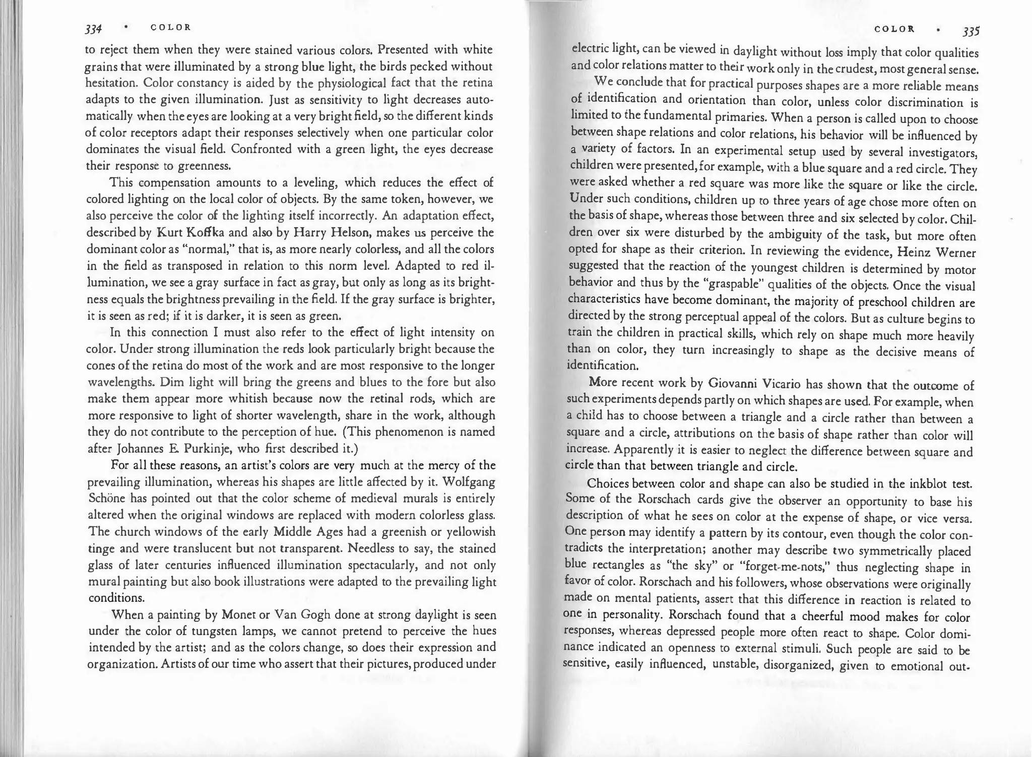 334 C O L O R
to reject them when they were stained various colors. Presented with white
grains that were illuminated by a strong blue light, the birds pecked without
hesitation. Color constancy is aided by the physiological fact that the retina
adapts to the given illumination. Just as sensitivity to light decreases auto­
matically when theeyes are looking at a verybrightfield, so the different kinds
of color receptors adapt their responses selectively when one particular color
dominates the visual field. Confronted with a green light, the eyes decrease
their response to greenness.
This compensation amounts to a leveling, which reduces the effect of
colored lighting on the local color of objects. By the same token, however, we
also perceive the color of the lighting itself incorrectly. An adaptation effect,
described by Kurt Koffka and also by Harry Helson, makes us perceive the
dominant color as "normal," that is, as more nearly colorless, and all the colors
in the field as transposed in relation to this norm level. Adapted to red il-
1umination, we see a gray surface in fact asgray, but only as long as its bright­
ness equals thebrightness prevailing in the field. If the gray surface is brighter,
it is seen as red; if it is darker, it is seen as green.
In this connection I must also refer to the effect of light intensity on
color. Under strong illumination the reds look particularly bright because the
cones of the retina do most of the work and are most responsive to the longer
wavelengths. Dim light will bring the greens and blues to the fore but also
make them appear more whitish because now the retinal rods, which are
more responsive to light of shorter wavelength, share in the work, although
they do not contribute to the perception of hue. (This phenomenon is named
after Johannes E. Purkinje, who first described it.)
For all these reasons, an artist's colors are very much at the mercy of the
prevailing illumination, whereas his shapes are little affected by it. Wolfgang
Schone has pointed out that the color scheme of medieval murals is entirely
altered when the original windows are replaced with modern colorless glass.
The church windows of the early Middle Ages had a greenish or yellowish
tinge and were translucent but not transparent. Needless to say, the stained
glass of later centuries influenced illumination spectacularly, and not only
muralpainting but also book illustrations were adapted to the prevailing light
conditions.
When a painting by Monet or Van Gogh done at strong daylight is seen
under the color of tungsten lamps, we cannot pretend to perceive the hues
intended by the artist; and as the colors change, so does their expression and
organization. Artistsofour time who assertthat their pictures,produced under
C O L O R 335
electric light, can be viewed in daylight without loss imply that color qualities
and colorrelations matterto the
irworkonly in thecrudest, mostgeneralsense.
We conclude that for practical purposes shapes are a more reliable means
of identification and orientation than color, unless color discrimination is
limited to ihe fundamental primaries. When a person is called upon to choose
between shape relations and color relations, his behavior will be influenced by
a variety of factors. In an experimental setup used by several investigators,
childrenwerepresented,for example, with a blue square and a red circle. They
were asked whether a red square was more like the square or like the circle.
Under such conditions, children up to three years of age chose more often on
the basis of shape,whereas those between three and six selected by color. Chil­
dren over six were disturbed by the ambiguity of the task, but more often
opted for shape as their criterion. In reviewing the evidence, Heinz Werner
suggested that the reaction of the youngest children is determined by motor
behavior and thus by the "graspable" qualities of the objects. Once the visual
characteristics have become dominant, the majority of preschool children are
directed by the strong perceptual appeal of the colors. But as culture begins to
train the children in practical skills, which rely on shape much more heavily
than on color, they turn increasingly to shape as the decisive means of
identification.
More recent work by Giovanni Vicario has shown that the outcome of
suchexperimentsdepends partly on which shapesare used. Forexample, when
a child has to choose between a triangle and a circle rather than between a
square and a circle, attributions on the basis of shape rather than color will
increase. Apparently it is easier to neglect the difference between square and
circle than that between triangle and circle.
Choices between color and shape can also be studied in the inkblot test.
Some of the Rorschach cards give the observer an opportunity to base his
description of what he sees on color at the expense of shape, or vice versa.
One person may identify a pattern by its contour, even though the color con­
tradicts the interpretation; another may describe two symmetrically placed
blue rectangles as "the sky" or "forget-me-nots," thus neglecting shape in
favor ofcolor. Rorschach and his followers, whose observations were originally
made on mental patients, assert that this difference in reaction is related to
one in personality. Rorschach found that a cheerful mood makes for color
responses, whereas depressed people more often react to shape. Color domi­
nance indicated an openness to external stimuli. Such people are said to be
sensitive, easily influenced, unstable, disorganized, given to emotional out-
 