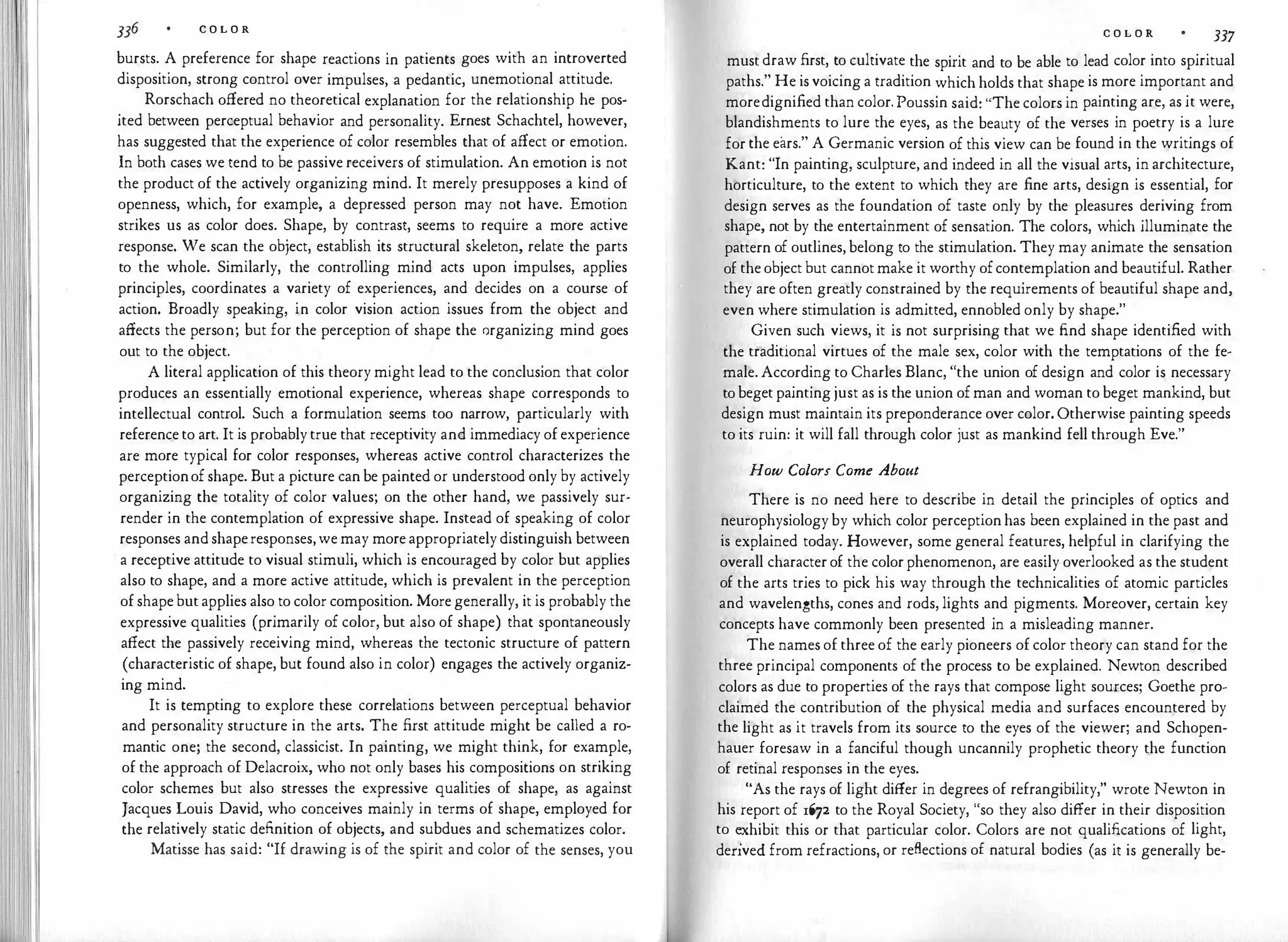 C O L O R
bursts. A preference for shape reactions in patients goes with an introverted
disposition, strong control over impulses, a pedantic, unemotional attitude.
Rorschach offered no theoretical explanation for the relationship he pos­
ited between perceptual behavior and personality. Ernest Schachtel, however,
has suggested that the experience of color resembles that of affect or emotion.
In both cases we tend to be passive receivers of stimulation. An emotion is not
the product of the actively organizing mind. It merely presupposes a kind of
openness, which, for example, a depressed person may not have. Emotion
strikes us as color does. Shape, by contrast, seems to require a more active
response. We scan the object, establish its structural skeleton, relate the parts
to the whole. Similarly, the controlling mind acts upon impulses, applies
principles, coordinates a variety of experiences, and decides on a course of
action. Broadly speaking, in color vision action issues from the object and
affects the person; but for the perception of shape the organizing mind goes
out to the object.
A literal application of this theory might lead to the conclusion that color
produces an essentially emotional experience, whereas shape corresponds to
intellectual control. Such a formulation seems too narrow, particularly with
referenceto art. It is probablytrue that receptivity and immediacy ofexperience
are more typical for color responses, whereas active control characterizes the
perceptionofshape. But a picture canbe painted or understood only by actively
organizing the totality of color values; on the other hand, we passively sur­
render in the contemplation of expressive shape. Instead of speaking of color
responses andshaperesponses,wemay moreappropriatelydistinguish between
a receptive attitude to visual stimuli, which is encouraged by color but applies
also to shape, and a more active attitude, which is prevalent in the perception
ofshapebutapplies also to color composition. Moregenerally, it is probably the
expressive qualities (primarily of color, but also of shape) that spontaneously
affect the passively receiving mind, whereas the tectonic structure of pattern
(characteristic of shape, but found also in color) engages the actively organiz­
ing mind.
It is tempting to explore these correlations between perceptual behavior
and personality structure in the arts. The first attitude might be called a ro­
mantic one; the second, classicist. In painting, we might think, for example,
of the approach of Delacroix, who not only bases his compositions on striking
color schemes but also stresses the expressive qualities of shape, as against
Jacques Louis David, who conceives mainly in terms of shape, employed for
the relatively static definition of objects, and subdues and schematizes color.
Matisse has said: "If drawing is of the spirit and color of the senses, you
C O L O R 337
mustdraw first, to cultivate the spirit and to be able to lead color into spiritual
paths." He isvoicing a tradition which holds that shape is more important and
moredignified than color.Poussin said: "The colors in painting are, as it were,
blandishments to lure the eyes, as the beauty of the verses in poetry is a lure
for the ears." A Germanic version of this view can be found in the writings of
Kant: "In painting, sculpture, and indeed in all the visual arts, in architecture,
horticulture, to the extent to which they are fine arts, design is essential, for
design serves as the foundation of taste only by the pleasures deriving from
shape, not by the entertainment of sensation. The colors, which illuminate the
pattern of outlines,belong to the stimulation. They may animate the sensation
of theobject but cannotmake it worthy ofcontemplation and beautiful. Rather
they are often greatly constrained by the requirements of beautiful shape and,
even where stimulation is admitted, ennobled only by shape."
Given such views, it is not surprising that we find shape identified with
the traditional virtues of the male sex, color with the temptations of the fe­
male.According to Charles Blanc, "the union of design and color is necessary
tobegetpaintingjust as is the union ofman and woman to beget mankind, but
design must maintain its preponderance over color. Otherwise painting speeds
to its ruin: it will fall through color just as mankind fell through Eve."
How Colors Come About
There is no need here to describe in detail the principles of optics and
neurophysiologyby which color perceptionhas been explained in the past and
is explained today. However, some general features, helpful in clarifying the
overall characterof the colorphenomenon, are easily overlooked as the student
of the arts tries to pick his way through the technicalities of atomic particles
and wavelengths, cones and rods, lights and pigments. Moreover, certain key
concepts have commonly been presented in a misleading manner.
The names of three of the early pioneers of color theory can stand for the
three principal components of the process to be explained. Newton described
colors as due to properties of the rays that compose light sources; Goethe pro­
claimed the contribution of the physical media and surfaces encountered by
the light as it travels from its source to the eyes of the viewer; and Schopen­
hauer foresaw in a fanciful though uncannily prophetic theory the function
of retinal responses in the eyes.
"As the rays of light differ in degrees of refrangibility," wrote Newton in
his report of 1672 to the Royal Society, "so they also differ in their disposition
to �xhibit this or that particular color. Colors are not qualifications of light,
denved from refractions, or reflections of natural bodies (as it is generally be-
 