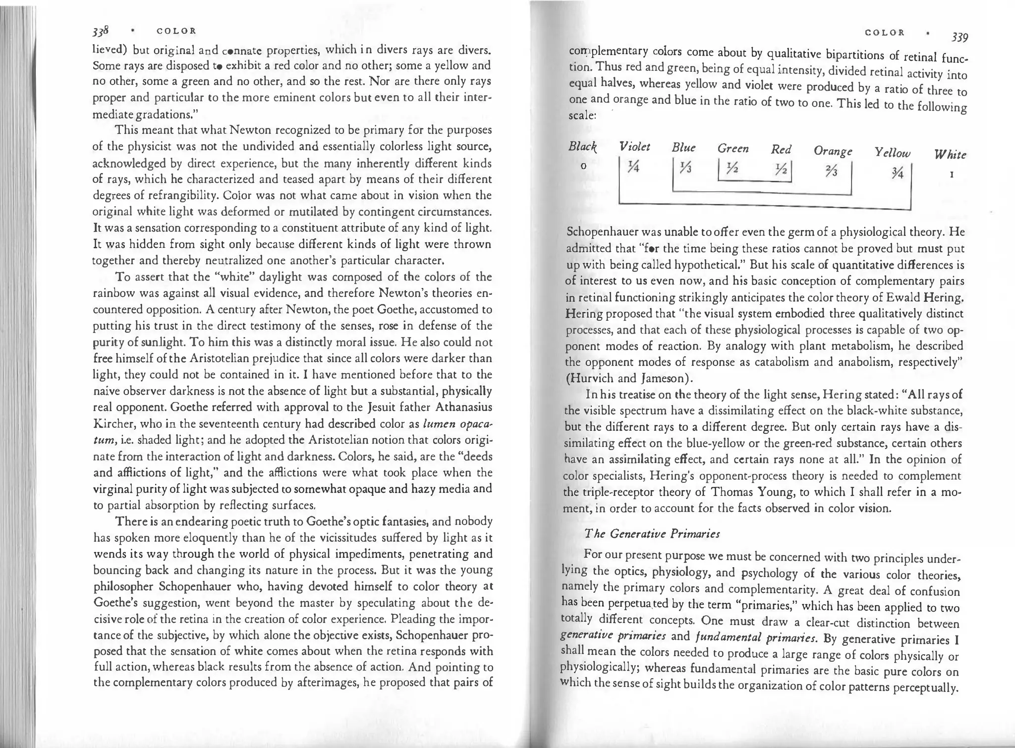 338 C O L O R
lieved) but original and connate properties, which in divers rays are divers.
Some rays are disposed to exhibit a red color and no other; some a yellow and
no other, some a green and no other, and so the rest. Nor are there only rays
proper and particular to the more eminent colors but even to all their inter­
mediategradations."
This meant that whatNewton recognized to be primary for the purposes
of the physicist was not the undivided and essentially colorless light source,
acknowledged by direct experience, but the many inherently different kinds
of rays, which he characterized and teased apart by means of their different
degrees of refrangibility. Color was not what came about in vision when the
original white light was deformed or mutilated by contingent circumstances.
It was a sensation corresponding to a constituent attribute of any kind of light.
It was hidden from sight only because different kinds of light were thrown
together and thereby neutralized one another's particular character.
To assert that the "white" daylight was composed of the colors of the
rainbow was against all visual evidence, and therefore Newton's theories en­
countered opposition. A century after Newton, the poet Goethe, accustomed to
putting his trust in the direct testimony of the senses, rose in defense of the
purity of sunlight. To him this was a distinctly moral issue. He also could not
free himself ofthe Aristotelian prejudice that since all colors were darker than
light, they could not be contained in it. I have mentioned before that to the
naive observer darkness is not the absence of light but a substantial, physically
real opponent. Goethe referred with approval to the Jesuit father Athanasius
Kircher, who in the seventeenth century had described color as lumen opaca­
tum, i.e. shaded light; and he adopted the Aristotelian notion that colors origi­
nate from the interaction of light and darkness. Colors, he said, are the "deeds
and affiictions of light," and the affiictions were what took place when the
virginal purityoflightwas subjected to somewhat opaque and hazy media and
to partial absorption by reflecting surfaces.
There is anendearing poetic truth to Goethe's optic fantasies, and nobody
has spoken more eloquently than he of the vicissitudes suffered by light as it
wends its way through the world of physical impediments, penetrating and
bouncing back and changing its nature in the process. But it was the young
philosopher Schopenhauer who, having devoted himself to color theory at
Goethe's suggestion, went beyond the master by speculating about the de­
cisive role of the retina in the creation of color experience. Pleading the impor­
tanceof the subjective, by which alone the object
ive exists, Schopenhauer pro­
posed that the sensation of white comes about when the retina responds with
full action,whereas black results from the absence of action. And pointing to
the complementary colors produced by afterimages, he proposed that pairs of
C O L O R 339
con:iplementary colors come about by qualitative bipartitions of retinal func­
tion. Thus red andgreen, being of equal intensity, divided retinal activity into
equal halves, whereas yellow and violet were produced by a ratio of three to
one and
.
orange and blue in the ratio of two to one. This led to the following
scale:
Black Violet Blue Green
Yi
Red
YiI
Orange
% /
111
Yellow
�,
White
0
1�
I
Schopenhauer was unable tooffer even the germof a physiological theory. He
admitted that "for the time being these ratios cannot be proved but must put
up with being called hypothetical." But his scale of quantitative differences is
of interest to us even now, and his basic conception of complementary pairs
in retinal functioning strikingly anticipates the color theory of Ewald Hering.
Heringproposed that "the visual system embodied three qualitatively distinct
processes, and that each of these physiological processes is capable of two op­
ponent modes of reaction. By analogy with plant metabolism, he described
the opponent modes of response as catabolism and anabolism, respectively"
(Hurvich and Jameson).
Inhis treatise on the theory of the light sense, Hering stated: "All rays of
the visible spectrum have a dissimilating effect on the black-white substance,
but the different rays to a different degree. But only certain rays have a dis­
similating effect on the blue-yellow or the green-red substance, certain others
have an assimilating effect, and certain rays none at all." In the opinion of
color specialists, Hering's opponent-process theory is needed to complement
the triple-receptor theory of Thomas Young, to which I shall refer in a mo­
ment, in order to account for the facts observed in color vision.
The Generative Primaries
For ourpresent purpose we must be concerned with two principles under­
lying the optics, physiology, and psychology of the various color theories,
namely the primary colors and complementarity. A great deal of confusion
has been perpetua_ted by the term "primaries," which has been applied to two
totally different concepts. One must draw a clear-cut distinction between
generative primaries and fundamental primaries. By generative primaries I
shall mean the colors needed to produce a large range of colors physically or
physiologically; whereas fundamental primaries are the basic pure colors on
which thesenseofsightbuildsthe organization of color patterns perceptually.
 