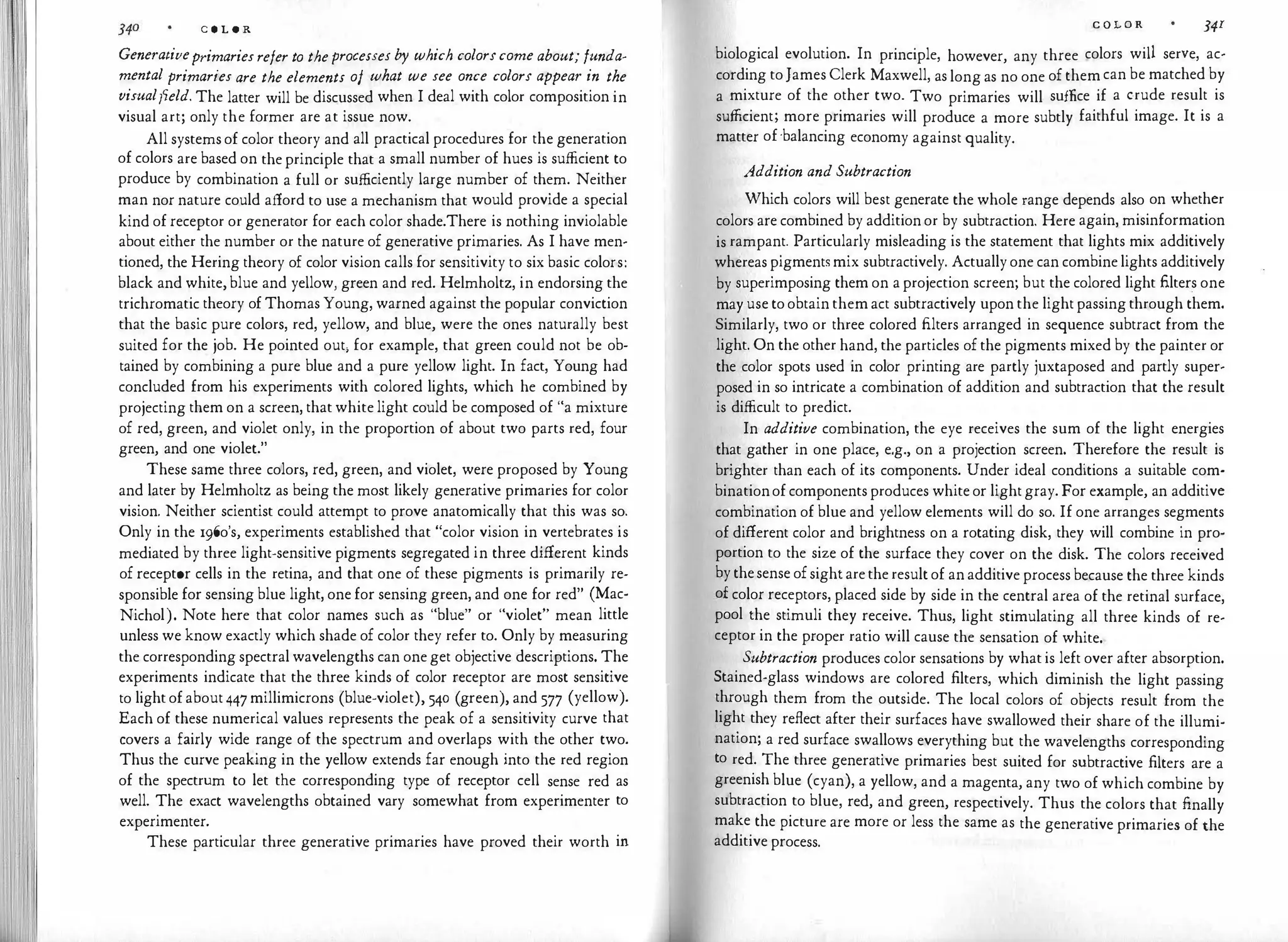 C O L O R
Generativeprimariesrefer to theprocesses by which colorscome about; funda­
mental primaries are the elements of what we see once colors appear in the
visualfield. The latter will be discussed when I deal with color composition in
visual art; only the former are at issue now.
All systemsof color theory and all practical procedures for the generation
of colors are based on theprinciple that a small number of hues is sufficient to
produce by combination a full or sufficiently large number of them. Neither
man nor nature could afford to use a mechanism that would provide a special
kind of receptor or generator for each color shade.There is nothing inviolable
about either the number or the nature of generative primaries. As I have men­
tioned, the Hering theory of color vision calls for sensitivity to six basic colors:
black and white,blue and yellow, green and red. Helmholtz, in endorsing the
trichromatic theory of Thomas Young, warned against the popular conviction
that the basic pure colors, red, yellow, and blue, were the ones naturally best
suited for the job. He pointed out, for example, that green could not be ob­
tained by combining a pure blue and a pure yellow light. In fact, Young had
concluded from his experiments with colored lights, which he combined by
projecting them on a screen, that white light could be composed of "a mixture
of red, green, and violet only, in the proportion of about two parts red, four
green, and one violet."
These same three colors, red, green, and violet, were proposed by Young
and later by Helmholtz as being the most likely generative primaries for color
vision. Neither scientist could attempt to prove anatomically that this was so.
Only in the 196o's, experiments established that "color vision in vertebrates is
mediated by three light-sensitive pigments segregated in three different kinds
of receptor cells in the retina, and that one of these pigments is primarily re­
sponsible for sensing blue light, one for sensing green, and one for red" (Mac­
Nichol). Note here that color names such as "blue" or "violet" mean little
unless we know exactly which shade of color they refer to. Only by measuring
the corresponding spectral wavelengths can oneget objective descriptions. The
experiments indicate that the three kinds of color receptor are most sensitive
to lightofabout447millimicrons (blue-violet), 540 (green), and 577 (yellow).
Each of these numerical values represents the peak of a sensitivity curve that
covers a fairly wide range of the spectrum and overlaps with the other two.
Thus the curve peaking in the yellow extends far enough into the red region
of the spectrum to let the corresponding type of receptor cell sense red as
well. The exact wavelengths obtained vary somewhat from experimenter to
experimenter.
These particular three generative primaries have proved their worth in
C O L O R 341
biological evolution. In principle, however, any three colors will serve, ac­
cording toJames Clerk Maxwell, as long as no one ofthemcan be matched by
a mixture of the other two. Two primaries will suffice if a crude result is
sufficient; more primaries will produce a more subtly faithful image. It is a
matter of·balancing economy against quality.
Addition and Subtraction
Which colors will best generate the whole range depends also on whether
colors are combined by additionor by subtraction. Here again, misinformation
is rampant. Particularly misleading is the statement that lights mix additively
whereaspigmentsmix subtractively. Actuallyone can combinelights additively
by superimposing them on aprojection screen; but the colored light filters one
may use toobtain themact subtractively upon the lightpassingthrough them.
Similarly, two or three colored filters arranged in sequence subtract from the
light. On the other hand, the particles ofthe pigments mixed by the painter or
the color spots used in color printing are partly juxtaposed and partly super­
posed in so intricate a combination of addition and subtraction that the result
is difficult to predict.
In additive combination, the eye receives the sum of the light energies
that gather in one place, e.g., on a projection screen. Therefore the result is
brighter than each of its components. Under ideal conditions a suitable com­
binationofcomponentsproduces whiteor lightgray. For example, an additive
combination of blue and yellow elements will do so. If one arranges segments
of different color and brightness on a rotating disk, they will combine in pro­
portion to the size of the surface they cover on the disk. The colors received
bythesense ofsightaretheresultof anadditive process because the three kinds
of color receptors, placed side by side in the central area of the retinal surface,
pool the stimuli they receive. Thus, light stimulating all three kinds of re­
ceptor in the proper ratio will cause the sensation of white.
Subtraction produces color sensations by whatis left over after absorption.
Stained-glass windows are colored filters, which diminish the light passing
through them from the outside. The local colors of objects result from the
light they reflect after their surfaces have swallowed their share of the illumi­
nation; a red surface swallows everything but the wavelengths corresponding
to red. The three generative primaries best suited for subtractive filters are a
greenish blue (cyan), a yellow, and a magenta, any two of which combine by
subtraction to blue, red, and green, respectively. Thus the colors that finally
make the picture are more or less the same as the generative primaries of the
additive process.
 