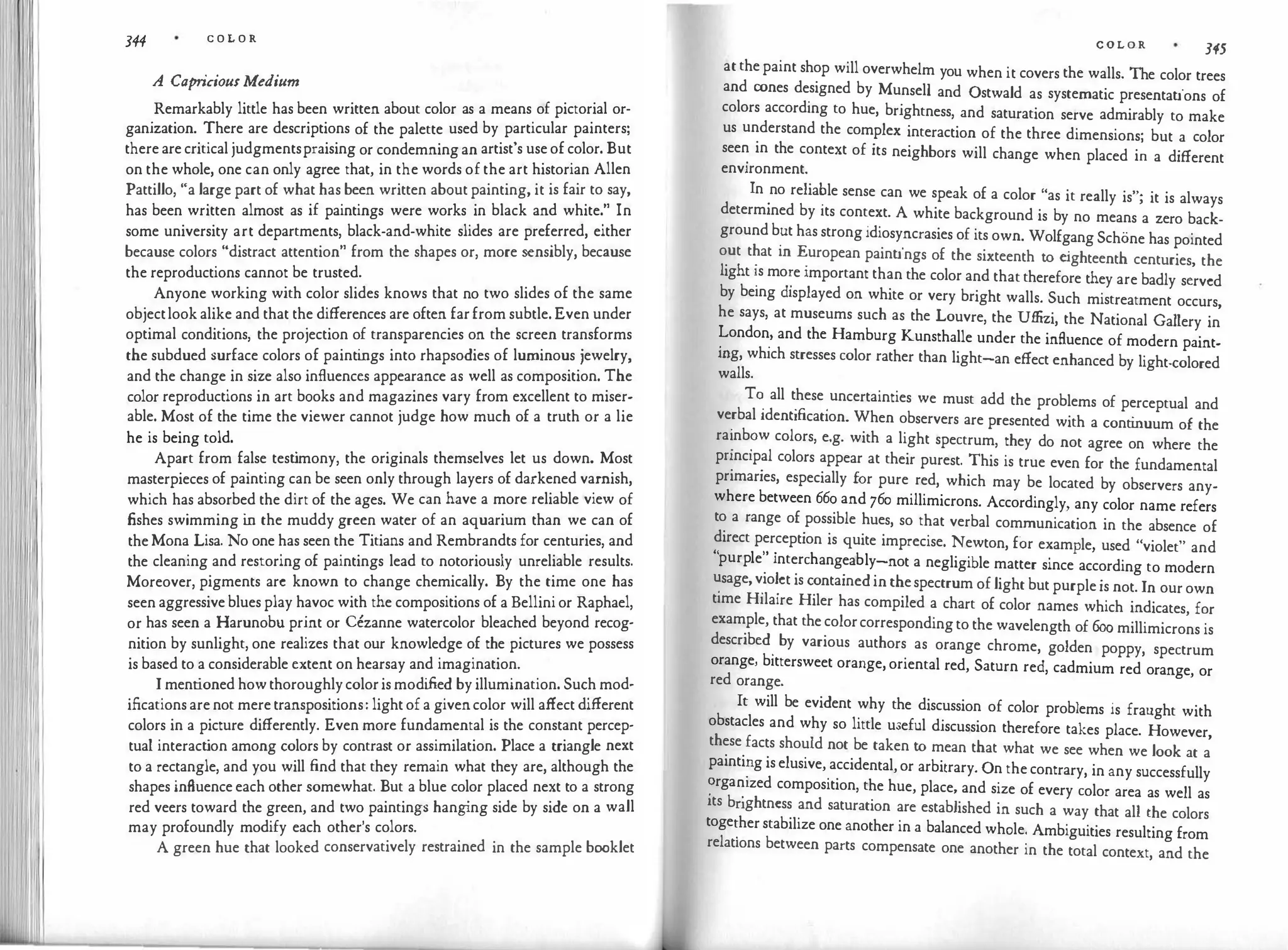 344 C O L O R
A Capriciou1Medium
Remarkably little has been written about color as a means of pictorial or­
ganization. There are descriptions of the palette used by particular painters;
there are critical judgmentspraising or condemning an artist's use of color. But
on the whole, one can only agree that, in the words of the art historian Allen
Pattillo, "a large part of what has been written about painting, it is fair to say,
has been written almost as if paintings were works in black and white." In
some university art departments, black-and-white slides are preferred, either
because colors "distract attention" from the shapes or, more sensibly, because
the reproductions cannot be trusted.
Anyone working with color slides knows that no two slides of the same
objectlook alike and that the differences are often far from subtle. Even under
optimal conditions, the projection of transparencies on the screen transforms
the subdued surface colors of painti
ngs into rhapsodies of luminous jewelry,
and the change in size also influences appearance as well as composition. The
color reproductions in art books and magazines vary from excellent to miser­
able. Most of the time the viewer cannot judge how much of a truth or a lie
he is being told.
Apart from false test
imony, the originals themselves let us down. Most
masterpieces of painting can be seen only through layers of darkened varnish,
which has absorbed the dirt of the ages. We can have a more reliable view of
fishes swimming i
n the muddy green water of an aquarium than we can of
the Mona Lisa. No one has seen the Titians and Rembrandts for centuries, and
the cleaning and restoring of paintings lead to notoriously unreliable results.
Moreover, pigments arc known to change chemically. By the time one has
seen aggressive blues play havoc with the compositions of a Bellini or Raphael,
or has seen a Harunobu print or Cezanne watercolor bleached beyond recog­
nition by sunlight, one realizes that our knowledge of the pictures we possess
is based to a considerable extent on hearsay and imagination.
I mentioned how thoroughly coloris modi
fied by illumination. Such mod­
ifications are not mere transpositions: light of a givencolor will affect different
colors in a picture differently. Even more fundamental is the constant percep­
tual interact
ion among colors by contrast or assimilation. Place a triangle next
to a rectangle, and you will find that they remain what they are, although the
shapes influence each other somewhat. But a blue color placed next to a strong
red veers toward the green, and two paintings hang
ing side by side on a wall
may profoundly modify each other's colors.
A green hue that looked conservatively restrained in the sample booklet
C O L O R 345
at the paint shop will overwhelm you when it covers the walls. The color trees
and cones de
.
signed by Munsell and Ostwald as systematic presentations of
colors according to hue, brightness, and saturation serve admirably to make
us understand the complex interaction of the three dimensions· but a color
see� in the context of its neighbors will change when placed i� a different
environment.
In
.
no relia�le sense can we speak of a color "as it really is"; it is always
determined by its context. A white background is by no means a zero back­
ground b�t has strong idiosyncrasies of its own. Wolfgang Schone has pointed
out that m European paintings of the sixteenth to e
ighteenth centuries the
light '.s mo�e important than the color and that therefore they are badly s:rvcd
by being displayed on white or very bright walls. Such mistreatment occurs,
he says, at museums such as the Louvre, the Uffizi, the National Gallery in
�ondon
:
and the Hamburg Kunsthalle under the influence of modern paint­
mg, which stresses color rather than light-an effect enhanced by light-colored
walls.
T� all t
.
hese
.
uncertainties we must add the problems of perceptual and
verbal 1dentificat1on. When observers are presented with a conti
nuum of the
ra'.nb?w colors, e.g. with a light spectrum, they do not agree on where the
pnnc1pal colors appear at their purest. This is true even for the fundamental
primaries, especially for pure red, which may be located by observers any­
where between 66o and 76o millimicrons. Accordingly, any color name refers
to a range of possible hues, so that verbal communication in the absence of
direct perception is quite imprecise. Newton, for example used "violet" and
" l " . h bl
'
purp e interc angea y-not a negligible matter since according to modern
�sage, v
.
io�ct is contained in thespectrum of light but purple is not. In our own
time Hilaire Hiler has compiled a chart of color names which indicates, for
example, that the colorcorresponding to the wavelength of 6oo millimicrons is
described
.
by various authors as orange chrome, golden poppy, spectrum
orange, bittersweet orange, oriental red, Saturn red, cadmium red orange, or
red orange.
It will be evident why the discussion of color problems is fraught with
obstacles and why so little useful discussion therefore takes place. However,
these facts should not be taken to mean that what we see when we look at a
painti�g is elusive, accidental, or arbitrary. On the contrary, in any successfully
�rga�1zed composition, the hue, place, and size of every color area as well as
its bnghtncss and saturation are established in such a way that all the colors
toge�her stabilize one another in a balanced whole. Ambiguities resulting from
relations between parts compensate one another in the total context, and the
 