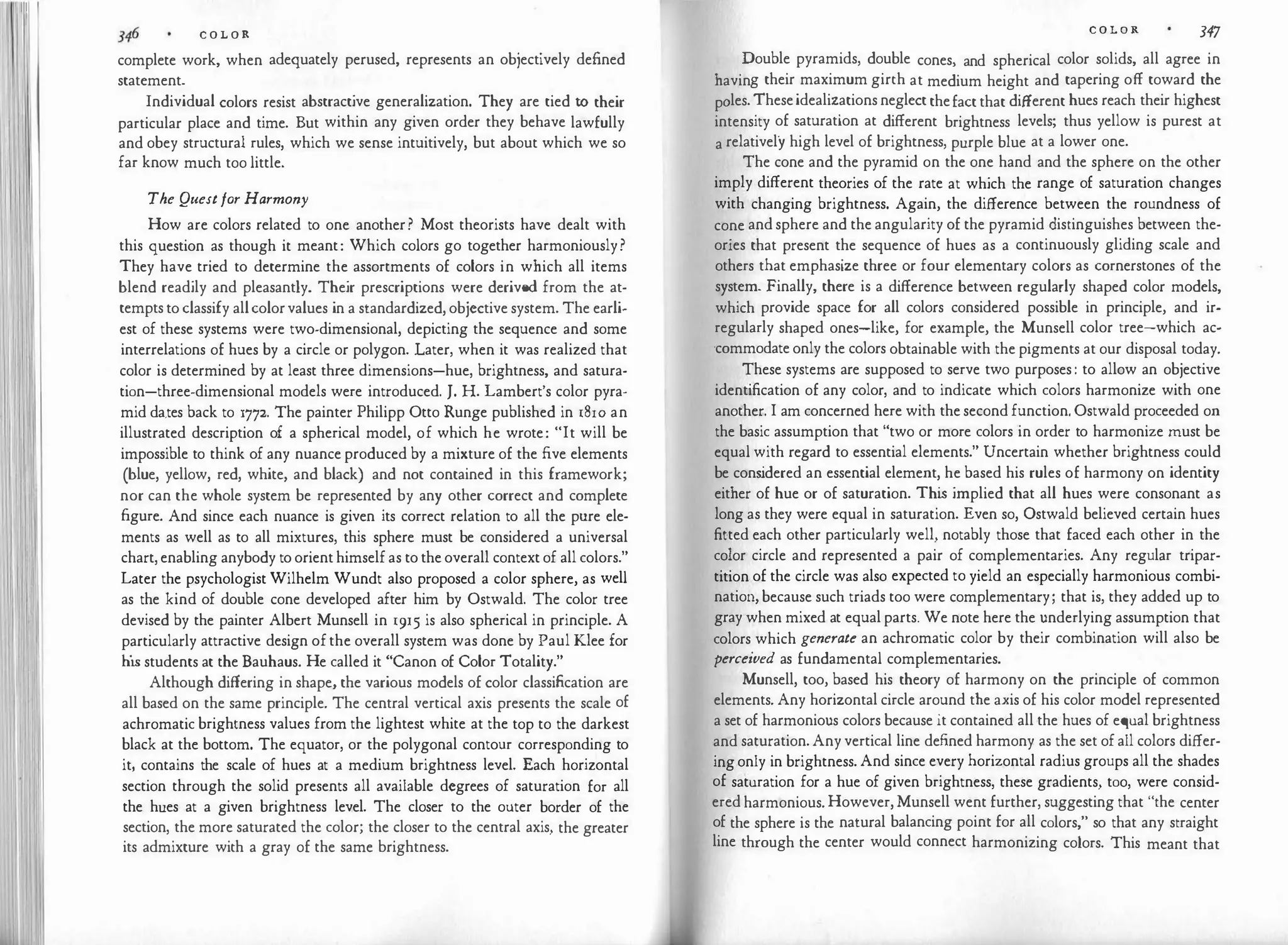 ·1 �11 C O L O R
complete work, when adequately perused, represents an objectively defined
statement.
Individual colors resist abstractive generalization. They are tied to their
particular place and time. But within any given order they behave lawfully
and obey structural rules, which we sense intuitively, but about which we so
far know much too little.
The Questfor Harmony
How are colors related to one another? Most theorists have dealt with
this question as though it meant: Which colors go together harmoniously?
They have tried to determine the assortments of colors in which all items
blend readily and pleasantly. Their prescriptions were derived from the at­
temptstoclassify allcolorvalues in a standardized, objective system. The earli­
est of these systems were two-dimensional, depicting the sequence and some
interrelations of hues by a circle or polygon. Later, when it was realized that
color is determined by at least three dimensions-hue, brightness, and satura­
tion-three-dimensional models were introduced. J. H. Lambert's color pyra­
mid da,tes back to 1772. The painter Philipp Otto Runge published in 1810 an
illustrated description of a spherical model, of which he wrote: "It will be
impossible to think of any nuance produced by a mixture of the five elements
(blue, yellow, red, white, and black) and not contained in this framework;
nor can the whole system be represented by any other correct and complete
figure. And since each nuance is given its correct relation to all the pure ele­
ments as well as to all mixtures, this sphere must be considered a universal
chart,enabling anybody toorienthimselfas totheoverall contextof all colors."
Later the psychologist Wilhelm Wundt also proposed a color sphere, as well
as the kind of double cone developed after him by Ostwald. The color tree
devised by the painter Albert Munsell in 1915 is also spherical in principle. A
particularly attractive design ofthe overall system was done by Paul Klee for
his students at the Bauhaus. He called it "Canon of Color Totality."
Although differing in shape, the various models of color classification are
all based on the same principle. The central vertical axis presents the scale of
achromatic brightness values from the lightest white at the top to the darkest
black at the bottom. The equator, or the polygonal contour corresponding to
it, contains the scale of hues at a medium brightness level. Each horizontal
section through the solid presents all available degrees of saturation for all
the hues at a given brightness level. The closer to the outer border of the
section, the more saturated the color; the closer to the central axis, the greater
its admixture with a gray of the same brightness.
C O L O R 347
Double pyramids, double cones, and spherical color solids, all agree in
having their maximum girth at medium height and tapering off toward the
pales.Theseidealizationsneglectthefactthat different hues reach their highest
intensity of saturation at different brightness levels; thus yellow is purest at
a relatively high level of brightness, purple blue at a lower one.
The cone and the pyramid on the one hand and the sphere on the other
imply different theories of the rate at which the range of saturation changes
with changing brightness. Again, the difference between the roundness of
cone andsphere and the angularity of the pyramid distinguishes between the­
ories that present the sequence of hues as a continuously gliding scale and
others that emphasize three or four elementary colors as cornerstones of the
system. Finally, there is a difference between regularly shaped color models,
which provide space for all colors considered possible in principle, and ir­
regularly shaped ones-like, for example, the Munsell color tree-which ac­
·commodateonly the colors obtainable with the pigments at our disposal today.
These systems are supposed to serve two purposes: to allow an objective
identification of any color, and to indicate which colors harmonize with one
another. I am concerned here with thesecond function. Ostwald proceeded on
the basic assumption that "two or more colors in order to harmonize must be
equal with regard to essential elements." Uncertain whether brightness could
be cons
idered an essential element, he based his rules of harmony on identity
either of hue or of saturation. Thi
s implied that all hues were consonant as
long as they were equal in saturation. Even so, Ostwald believed certain hues
fitted each other particularly well, notably those that faced each other in the
color circle and represented a pair of complementaries. Any regular tripar­
tition of the circle was also expected to yield an especially harmonious combi­
nation,because such triads too were complementary; that is, they added up to
gray when mixed at equalparts. We note here the underlying assumption that
colors which generate an achromatic color by their combination will also be
perceived as fundamental complementaries.
Munsell, too, based his theory of harmony on the principle of common
elements. Any horizontal circle around the axis of his color model represented
a set of harmonious colors because it contained all the hues of equal brightness
and saturation.Anyvertical line defined harmony as the set ofall colors differ­
ingonly in brightness. And since every horizontal radius groups all the shades
of saturation for a hue of given brightness, these gradients, too, were consid­
eredharmonious.However,Munsell went further, suggesting that "the center
of the sphere is the natural balancing point for all colors," so that any straight
line through the center would connect harmonizing colors. This meant that
 