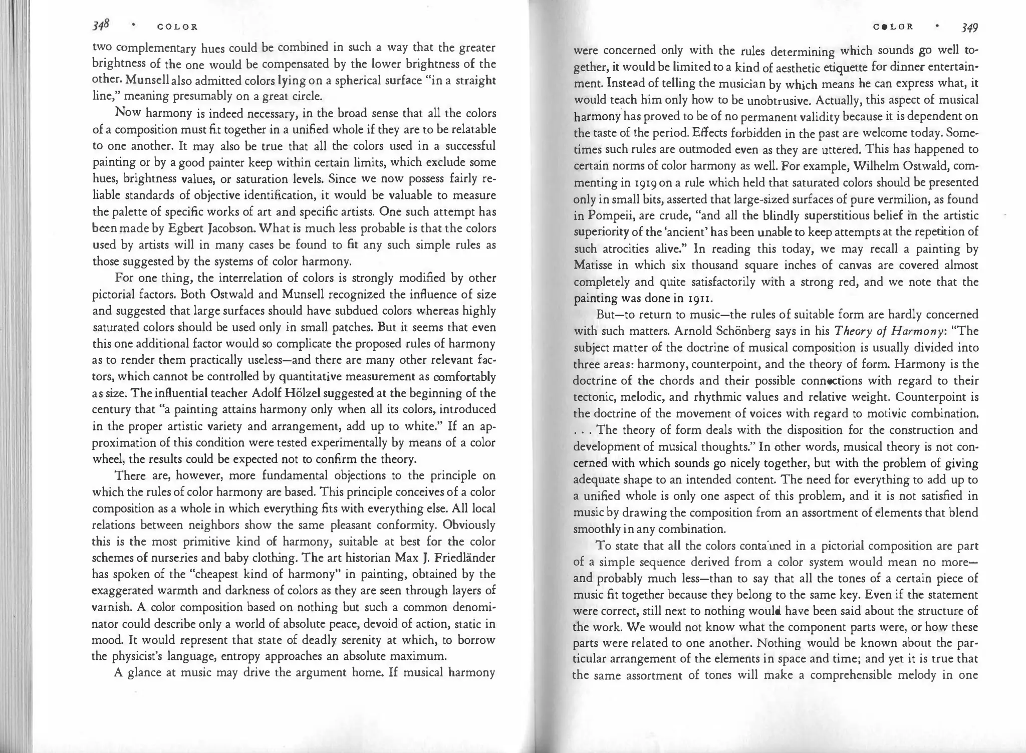 C O L O R
two complementary hues could be combined in such a way t�at the greater
brightness of the one would be compensated by the lower brightness of the
other. Munsell also admitted colors lying on a spherical surface "in a straight
line," meaning presumably on a great circle.
Now harmony is indeed necessary, in the broad sense that all the colors
of a composition must fit together in a unified whole if they are to be relatable
to one another. It may also be true that all the colors used in a successful
painting or by a good painter keep within certain limits, which exclude some
hues, brightness values, or saturation levels. Since we now possess fairly re­
liable standards of objective identification, it would be valuable to measure
the palette of specific works of art and specific artists. One such attempt has
been made by Egbert Jacobson. What is much less probable is that the colors
used by artists will in many cases be found to fit any such simple rules as
those suggested by the systems of color harmony.
For one thing, the interrelation of colors is strongly modified by other
pictorial factors. Both Ostwald and Munsell recognized the influence of size
and suggested that large surfaces should have subdued colors whereas highly
saturated colors should be used only in small patches. But it seems that even
this one additional factor would so complicate the proposed rules of harmony
as to render them practically useless-and there are many other relevant fac­
tors, which cannot be cont.rolled by quantitative measurement as comfortably
as size: The influential teacher Adolf Holze! suggested at the beginning of the
century that "a painting attains harmony only when all its colors, introduced
in the proper artistic variety and arrangement, add up to white." If an ap­
proximation of this condition were tested experimentally by means of a color
wheel, the results could be expected not to confirm the theory.
There are, however, more fundamental objections to the principle on
which the rules of color harmony are based. This principle conceives of a color
composition as a whole in which everything fits with everything else. All local
relations between neighbors show the same pleasant conformity. Obviously
this is the most primitive kind of harmony, suitable at best for the color
schemes of nurseries and baby cloth
ing. The art historian Max J. Friedlander
has spoken of the "cheapest kind of harmony" in painting, obtained by the
exaggerated warmth and darkness of colors as they are seen through layers of
varnish. A color composition based on nothing but such a common denomi­
nator could describe only a world of absolute peace, devoid of action, static in
mood. It would represent that state of deadly serenity at which, to borrow
the physicist's language, entropy approaches an absolute maximum.
A glance at music may drive the argument home. If musical harmony
C O L O R 349
were concerned only with the rules determining which sounds go well to­
gether, it would be limited to a kind of aesthetic etiquette for dinner entertain­
ment. Instead of telling the music
ian by which means he can express what, it
would teach him only how to be unobtrusive. Actually, this aspect of musical
harmony.has proved to be of no permanent validity because it is dependent on
the taste of the period. Effects forbidden in the past are welcome today. Some­
times such rules are outmoded even as they are uttered. This has happened to
certain norms of color harmony as well. For example, Wilhelm Ostwald, com­
menting in 1919 on a rule which held that saturated colors should be presented
only in small bits, asserted that large-sized surfaces of pure vermilion, as found
in Pompeii, are crude, "and all the blindly superstitious belief in the artistic
superiority of the 'ancient' has been unable to keep attempts at the repet
ition of
such atrocities alive." In reading this today, we may recall a painting by
Matisse in which six thousand square inches of canvas are covered almost
completely and quite satisfactorily with a strong red, and we note that the
painting was done in 1911.
But-to return to music-the rules of suitable form are hardly concerned
with such matters. Arnold Schonberg says in his Theory of Harmony: "The
subject matter of the doctrine of musical composition is usually divided into
three areas: harmony, counterpoint, and the theory of form. Harmony is the
doctrine of the chords and their possible connections with regard to their
tectonic, melodic, and rhythmic values and relative weight. Counterpoint is
the doctrine of the movement of voices with regard to motivic combination.
. . . The theory of form deals with the disposition for the construction and
development of musical thoughts." In other words, musical theory is not con­
cerned with which sounds go nicely together, but with the problem of giving
adequate shape to an intended content. The need for everything to add up to
a unified whole is only one aspect of this problem, and it is not satisfied in
music by drawing the composition from an assortment of elements that blend
smoothly in any combination.
To state that all the colors contained in a pictorial composition are part
of a simple sequence derived from a color system would mean no more­
and probably much less-than to say that all the tones of a certain piece of
music fit together because they belong to the same key. Even if the statement
were correct, still next to nothing would have been said about the structure of
the work. We would not know what the component parts were, or how these
parts were related to one another. Nothing would be known about the par­
ticular arrangement of the elements in space and time; and yet it is true that
the same assortment of tones will make a comprehensible melody in one
 