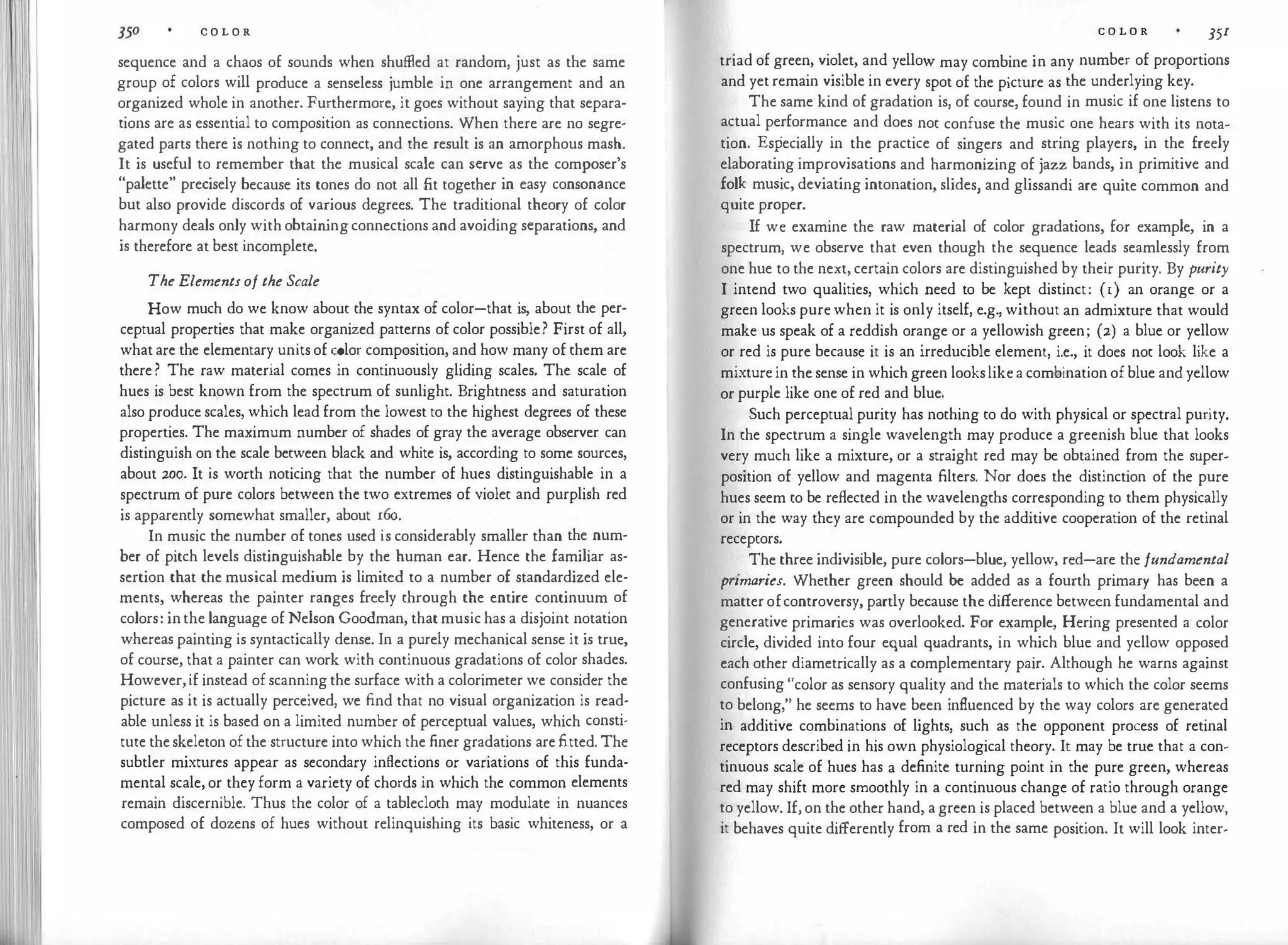 I 'Ill '
C O L O R
sequence and a chaos of sounds when shuffled at random, just as the same
group of colors will produce a senseless jumble in one arrangement and an
organized whole in another. Furthermore, it goes without saying that separa­
tions are as essential to composition as connections. When there are no segre­
gated parts there is nothing to connect, and the result is an amorphous mash.
It is useful to remember that the musical scale can serve as the composer's
"palette" precisely because its tones do not all fit together in easy consonance
but also provide discords of various degrees. The traditional theory of color
harmony deals only with obtain
ing connections and avoiding separations, and
is therefore at best incomplete.
The Elementsof the Scale
How much do we know about the syntax of color-that is, about the per­
ceptual properties that make organized patterns of color possible? First of all,
what are the elementary units of color composition, and how many of them are
there ? The raw material comes in continuously gliding scales. The scale of
hues is best known from the spectrum of sunlight. Brightness and saturation
also produce scales, which lead from the lowest to the highest degrees of these
properties. The maximum number of shades of gray the average observer can
distinguish on the scale between black and white is, according to some sources,
about 200. It is worth noticing that the number of hues distinguishable in a
spectrum of pure colors between the two extremes of violet and purplish red
is apparently somewhat smaller, about r6o.
In music the number of tones used is considerably smaller than the num­
ber of pitch levels distinguishable by the human ear. Hence the familiar as­
sertion that the musical medium is limited to a number of standardized ele­
ments, whereas the painter ranges freely through the entire continuum of
colors: inthe language of Nelson Goodman, that music has a disjoint notation
whereas painting is syntactically dense. In a purely mechanical sense it is true,
of course, that a painter can work with continuous gradations of color shades.
However,if instead of scanning the surface with a colorimeter we consider the
picture as it is actually perceived, we find that no visual organization is read­
able unless it is based on a limited number of perceptual values, which consti­
tute theskeleton of the structure into which the finer gradations are fitted. The
subtler mixtures appear as secondary inflections or variations of this funda­
mental scale, or they form a variety of chords in which the common elements
remain discernible. Thus the color of a tablecloth may modulate in nuances
composed of dozens of hues without relinquishing its basic whiteness, or a
C O L O R 35r
triad of green, violet, and yello� may combine in any number of proportions
and yet remain visible in every spot of the picture as the underlying key.
The same kind of gradation is, of course, found in music if one listens to
actual performance and does not confuse the music one hears with its nota­
tion. Especially in the practice of singers and string players, in the freely
elaborating improvisations and harmonizing of jazz bands, in primitive and
folk music, deviating intonation, slides, and glissandi are quite common and
quite proper.
If we examine the raw material of color gradations, for example, in a
spectrum, we observe that even though the sequence leads seamlessly from
one hue to the next, certain colors are distinguished by their purity. By purity
I intend two qualities, which need to be kept distinct: (1) an orange or a
green looks pure when it is only itself, e.g., without an admixture that would
make us speak of a reddish orange or a yellowish green; (2) a blue or yellow
or red is pure because it is an irreducible element, i.e., it does not look like a
mixture in the sense in which green lookslike a combination of blue and yellow
or purple like one of red and blue.
Such perceptual purity has nothing to do with physical or spectral purity.
In the spectrum a single wavelength may produce a greenish blue that looks
very much like a mixture, or a straight red may be obtained from the super­
position of yellow and magenta filters. Nor does the distinction of the pure
hues seem to be reflected in the wavelengths corresponding to them physically
or in the way they are compounded by the additive cooperation of the retinal
receptors.
The three indivisible, pure colors-blue, yellow, red-are the fundamental
primaries. Whether green should be added as a fourth primary has been a
matter ofcontroversy, partly because the difference between fundamental and
generative primaries was overlooked. For example, Hering presented a color
circle, divided into four equal quadrants, in which blue and yellow opposed
each other diametrically as a complementary pair. Although he warns against
confusing "color as sensory quality and the materials to which the color seems
to belong," he seems to have been influenced by the way colors are generated
in additive combinations of lights, such as the opponent process of retinal
receptors described in his own physiological theory. It may be true that a con­
tinuous scale of hues has a definite turning point in the pure green, whereas
red may shift more smoothly in a continuous change of ratio through orange
to yellow. If, on the other hand, a green is placed between a blue and a yellow,
it behaves quite differently from a red in the same position. It will look inter-
 