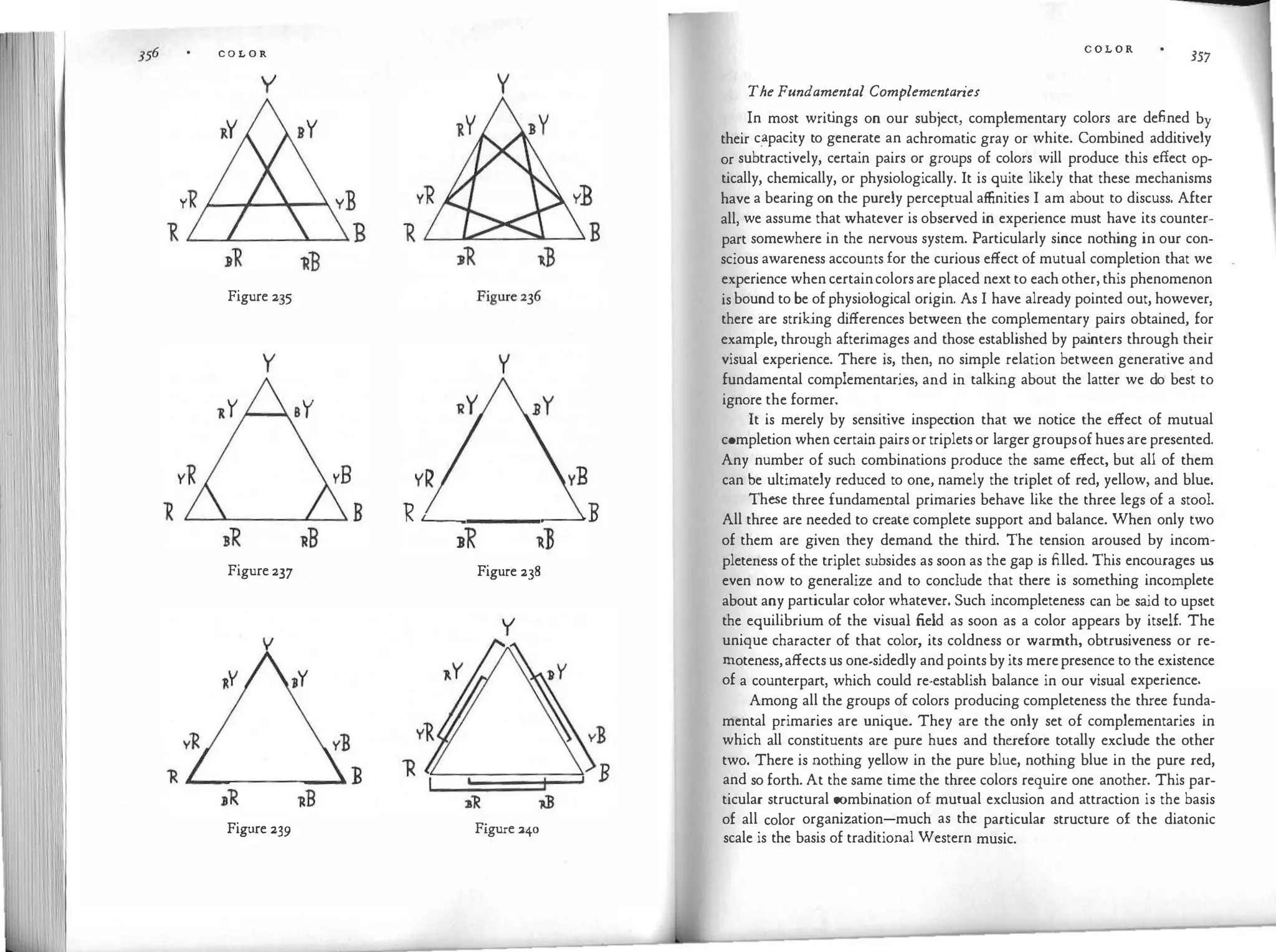 C O L O R
y y
Figure 235
y y
YR
� --.
_
_
___. B
Figure237 Figure 238
y
I
Figure 239 Figure240
C O L O R
357
The Fundamental Complementaries
In most writ
ings on our subject, complementary colors are defined by
their c�pacity to generate an achromatic gray or white. Combined additively
or subtractively, certain pairs or groups of colors will produce this effect op­
tically, chemically, or physiologically. It is quite likely that these mechanisms
have a bearing on the purely perceptual affinities I am about to discuss. After
all, we assume that whatever is observed in experience must have its counter­
part somewhere in the nervous system. Particularly since nothing in our con­
scious awareness accounts for the curious effect of mutual completion that we
experience whencertaincolorsareplaced next to eachother,this phenomenon
isbound to be ofphysiological origin. As I have already pointed out, however,
there are striking differences between the complementary pairs obtained, for
example, through afterimages and those established by pa
inters through their
visual experience. There is, then, no simple relation between generative and
fundamental complementaries, and in talking about the latter we do best to
ignore the former.
It is merely by sensitive inspection that we notice the effect of mutual
completion when certainpairsortripletsor larger groupsofhuesarepresented.
Any number of such combinations produce the same effect, but all of them
can be ultimately reduced to one, namely the triplet of red, yellow, and blue.
These three fundamental primaries behave like the three legs of a stool.
All three are needed to create complete support and balance. When only two
of them are given they demand the third. The tension aroused by incom­
pleteness of the triplet subsides as soon as the gap is filled. This encourages us
even now to generalize and to conclude that there is something incomplete
about any particular color whatever. Such incompleteness can be said to upset
the equilibrium of the visual field as soon as a color appears by itself. The
unique character of that color, its coldness or warmth, obtrusiveness or re­
moteness,affectsus one-sidedly andpointsbyits merepresence to the existence
of a counterpart, which could re-establish balance in our visual experience.
Among all the groups of colors producing completeness the three funda­
mental primaries are unique. They are the only set of complementaries in
which all constituents are pure hues and therefore totally exclude the other
two. There is nothing yellow in the pure blue, nothing blue in the pure red,
and so forth. At the same time the three colors require one another. This par­
ticular structural combination of mutual exclusion and attraction is the basis
of all color organization-much as the particular structure of the diatonic
scale is the basis of traditional Western music.
 