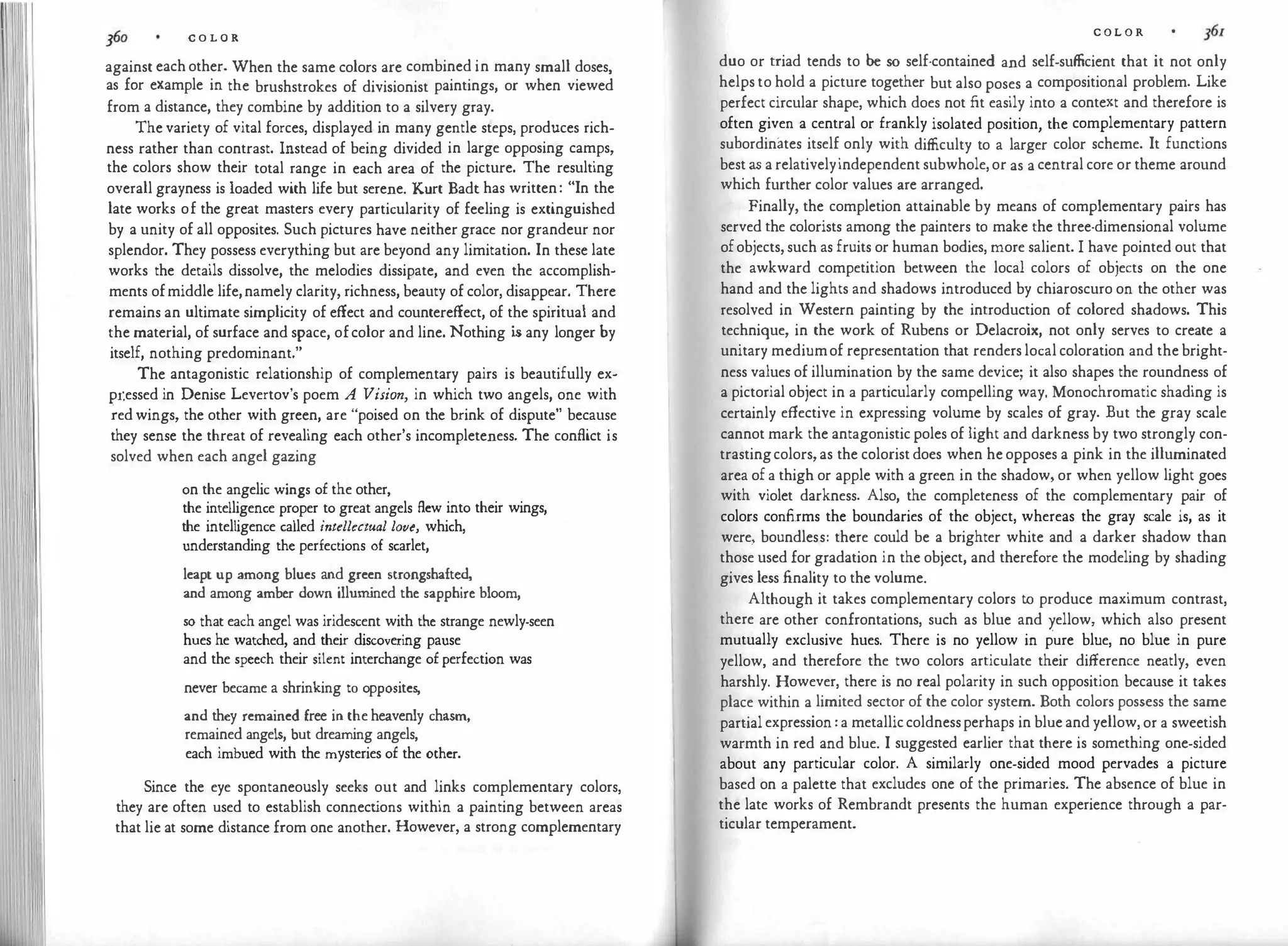 C O L O R
against each other. When the same colors are combined in many small doses,
as for example in the brushstrokes of divisionist paintings, or when viewed
from a distance, they combine by addition to a silvery gray.
The variety of vital forces, displayed in many gentle steps, produces rich­
ness rather than contrast. Instead of being divided in large opposing camps,
the colors show their total range in each area of the picture. The resulting
overall grayness is loaded with life but serene. Kurt Bade has written: "In the
late works of the great masters every particularity of feeling is extinguished
by a unity of all opposites. Such pictures have neither grace nor grandeur nor
splendor. They possess everything but are beyond any limitation. In these late
works the details dissolve, the melodies dissipate, and even the accomplish­
ments ofmiddle life,namely clarity, richness, beauty of color, disappear. There
remains an ultimate simplicity of effect and countereffect, of the spiritual and
the material, of surface and space, ofcolor and line. Nothing i
s any longer by
itself, nothing predominant."
The antagonistic relationship of complementary pairs is beautifully ex­
pr.essed in Denise Levertov's poem A Vision, in which two angels, one with
�ed wings, the other with green, are "poised on the brink of dispute" because
they sense the threat of revealing each other's incompleteness. The conflict is
solved when each angel gazing
on the angelic wings of the other,
the intelligence proper to great angels flew into their wings,
the intelligence called intellectual love, which,
understanding the perfections of scarlet,
leapt up among blues and green strongshafted,
and among amber down illum
ined the sapphire bloom,
so that each angel was iridescent with the strange newly-seen
hues he watched, and their discovering pause
and the speech their silent interchange of perfection was
never became a shrinking to opposites,
and they remained free in the heavenly chasm,
remained angels, but dreaming angels,
each imbued with the mysteries of the other.
Since the eye spontaneously seeks out and links complementary colors,
they are often used to establish connect
ions within a painting between areas
that lie at some distance from one another. However, a strong complementary
C O L O R
duo or triad tends to be so self-contained and self-sufficient that it not only
helps to hold a picture together but also poses a compositional problem. Like
perfect circular shape, which does not fit easily into a context and therefore is
often given a central or frankly isolated position, the complementary pattern
subordinates itself only with difficulty to a larger color scheme. It functions
best as a relativelyindependent subwhole, or as a central core or theme around
which further color values are arranged.
Finally, the completion attainable by means of complementary pairs has
served the colorists among the painters to make the three-dimensional volume
ofobjects, such as fruits or human bodies, more salient. I have pointed out that
the awkward competition between the local colors of objects on the one
hand and the lights and shadows introduced by chiaroscuro on the other was
resolved in Western painting by the introduction of colored shadows. This
technique, in the work of Rubens or Delacroix, not only serves to create a
unitary mediumof representation that renders local coloration and the bright­
ness values of illumination by the same device; it also shapes the roundness of
a pictorial object in a particularly compelling way. Monochromatic shading is
certainly effective in expressing volume by scales of gray. But the gray scale
cannot mark the antagonistic poles of light and darkness by two strongly con­
trastingcolors, as the colorist does when he opposes a pink in the illuminated
area of a thigh or apple with a green in the shadow, or when yellow light goes
with violet darkness. Also, the completeness of the complementary pair of
colors confirms the boundaries of the object, whereas the gray scale is, as it
were, boundless: there could be a brighter white and a darker shadow than
those used for gradation in the object, and therefore the modeling by shading
gives less finality to the volume.
Although it takes complementary colors to produce maximum contrast,
there are other confrontations, such as blue and yellow, which also present
mutually exclusive hues. There is no yellow in pure blue, no blue in pure
yellow, and therefore the two colors articulate their difference neatly, even
harshly. However, there is no real polarity in such opposition because it takes
place within a limited sector of the color system. Both colors possess the same
partial expression : a metalliccoldnessperhaps in blue and yellow, or a sweetish
warmth in red and blue. I suggested earlier that there is something one-sided
about any particular color. A similarly one-sided mood pervades a picture
based on a palette that excludes one of the primaries. The absence of blue in
the late works of Rembrandt presents the human experience through a par­
ticular temperament.
 