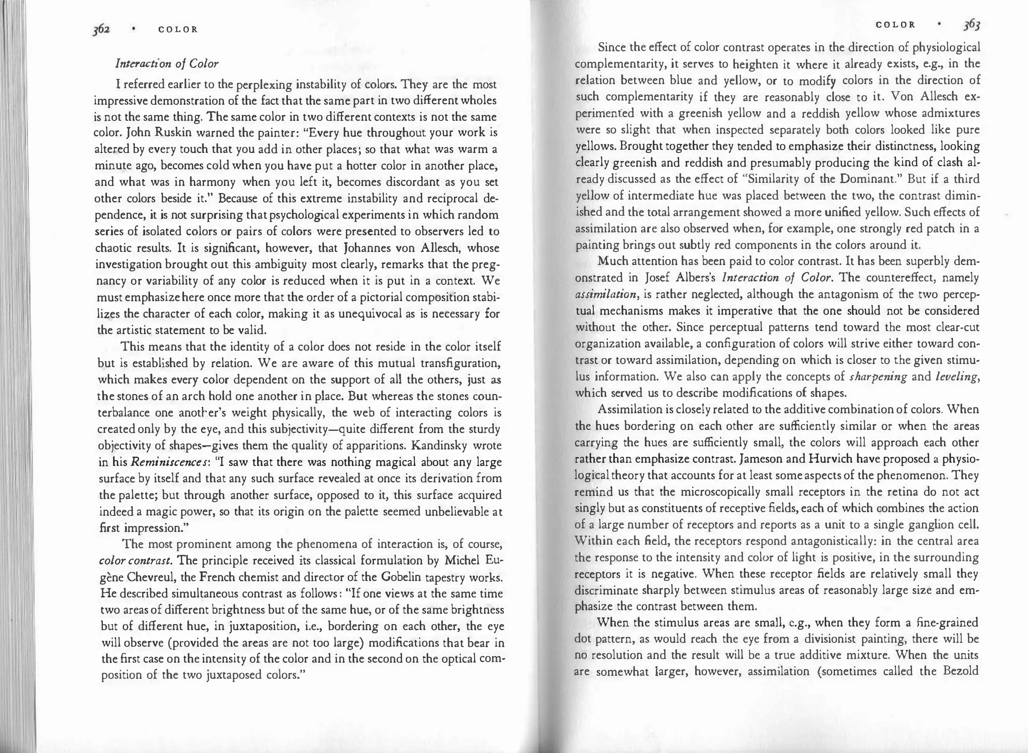 C O L O R
Interaction of Color
I referred earlier to the perplexing instability of colors. They are the most
impressivedemonstration of the factthat the samepart in two differentwholes
is not the same thing. The same color in two differentcontexts is not the same
color. John Ruskin warned the painter: "Every hue throughout your work is
altered by every touch that you add in other places; so that what was warm a
minute ago, becomes coldwhen you have put a hotter color in another place,
and what was in harmony when you left it, becomes discordant as you set
other colors beside it." Because of this extreme instability and reciprocal de­
pendence, it is not surprising thatpsycholog
ical experiments in which random
series of isolated colors or pairs of colors were presented to observers led to
chaotic results. It is significant, however, that Johannes von Allesch, whose
investigation brought out this ambiguity most clearly, remarks that the preg­
nancy or variability of any ·color is reduced when it is put in a context. We
mustemphasizehere once more that the order of a pictorial composition stabi­
lizes the character of each color, making it as unequivocal as is necessary for
the artistic statement to be valid.
This means that the identity of a color does not reside in the color itself
but is established by relation. We are aware of this mutual transfiguration,
which makes every color dependent on the support of all the others, just as
thestones of an arch hold one another in place. But whereas the stones coun­
terbalance one anotl-.er's weight physically, the web of interacting colors is
createdonly by the eye, and this subjectivity-quite different from the sturdy
objectivity of shapes-gives them the quality of apparitions. Kandinsky wrote
in his Reminiscences: "I saw that there was nothing magical about any large
surface by itself and that any such surface revealed at once its derivation from
the palette; but through another surface, opposed to it, this surface acquired
indeed a magic power, so that its origin on the palette seemed unbelievable at
first impression."
The most prominent among the phenomena of interaction is, of course,
colorcontrast. The principle received its classical formulation by Michel Eu­
gene Chevreul, the French chemist and director of the Gobelin tapestry works.
He described simultaneous contrast as follows: "Ifone views at the same time
two areasofdifferent brightness but of the same hue, or of the same brightness
but of different hue, in juxtaposition, i.e., bordering on each other, the eye
will observe (provided the areas are not too large) modifications that bear in
thefirst case on the intensity of the color and in the second on the optical com­
position of the two juxtaposed colors."
C O L O R
Since the effect of color contrast operates in the direction of physiological
complementarity, it serves to heighten it where it already exists, e.g., in the
relation between blue and yellow, or to modify colors in the direction of
such complementarity if they are reasonably close to it. Von Allesch ex­
perimented with a greenish yellow and a reddish yellow whose admixtures
were so slight that when inspected separately both colors looked like pure
yellows. Brought together they tended to emphasize their distinctness, looking
dearly greenish and reddish and presumably producing the kind of clash al­
ready discussed as the effect of "Similarity of the Dominant." But if a third
yellow of intermediate hue was placed between the two, the contrast dimin­
ished and the total arrangement showed a more unified yellow. Such effects of
assimilation are also observed when, for example, one strongly red patch in a
painting brings out subtly red components in the colors around it.
Much attention has been paid to color contrast. It has been superbly dem­
onstrated in Josef Albers's Interaction of Color. The countere.ffect, namely
assimilation, is rather neglected, although the antagonism of the two percep­
tual mechanisms makes it imperative that the one should not be considered
without the other. Since perceptual patterns tend toward the most clear-cut
organization available, a configuration of colors will strive either toward con­
trast or toward assimilation, depending on which is closer to the given stimu­
lus information. We also can apply the concepts of sharpening and leveling,
which served us to describe modifications of shapes.
Assimilation is closelyrelated to the additivecombinationof colors. When
the hues bordering on each other are sufficiently similar or when the areas
carrying the hues are sufficiently small, the colors will approach each other
ratherthan emphasize contrast. Jameson and Hurvich have proposed a physio­
logicaltheory that accounts for at least someaspectsof the phenomenon. They
remind us that the microscopically small receptors in the retina do not act
singly but as constituents of receptive fields,each of which combines the action
of a large number of receptors and reports as a unit to a single gang l
ion cell.
Within each field, the receptors respond antagonistically: in the central area
the response to the intensity and color of light is positive, in the surrounding
receptors it is negative. When these receptor fields are relatively small they
discriminate sharply between stimulus areas of reasonably large size and em­
phasize the contrast between them.
When the stimulus areas are small, e.g., when they form a fine-grained
dot pattern, as would reach the eye from a divisionist painting, there will be
no resolution and the result will be a true additive mixture. When the units
are somewhat larger, however, assimilation (sometimes called the Bezold
 