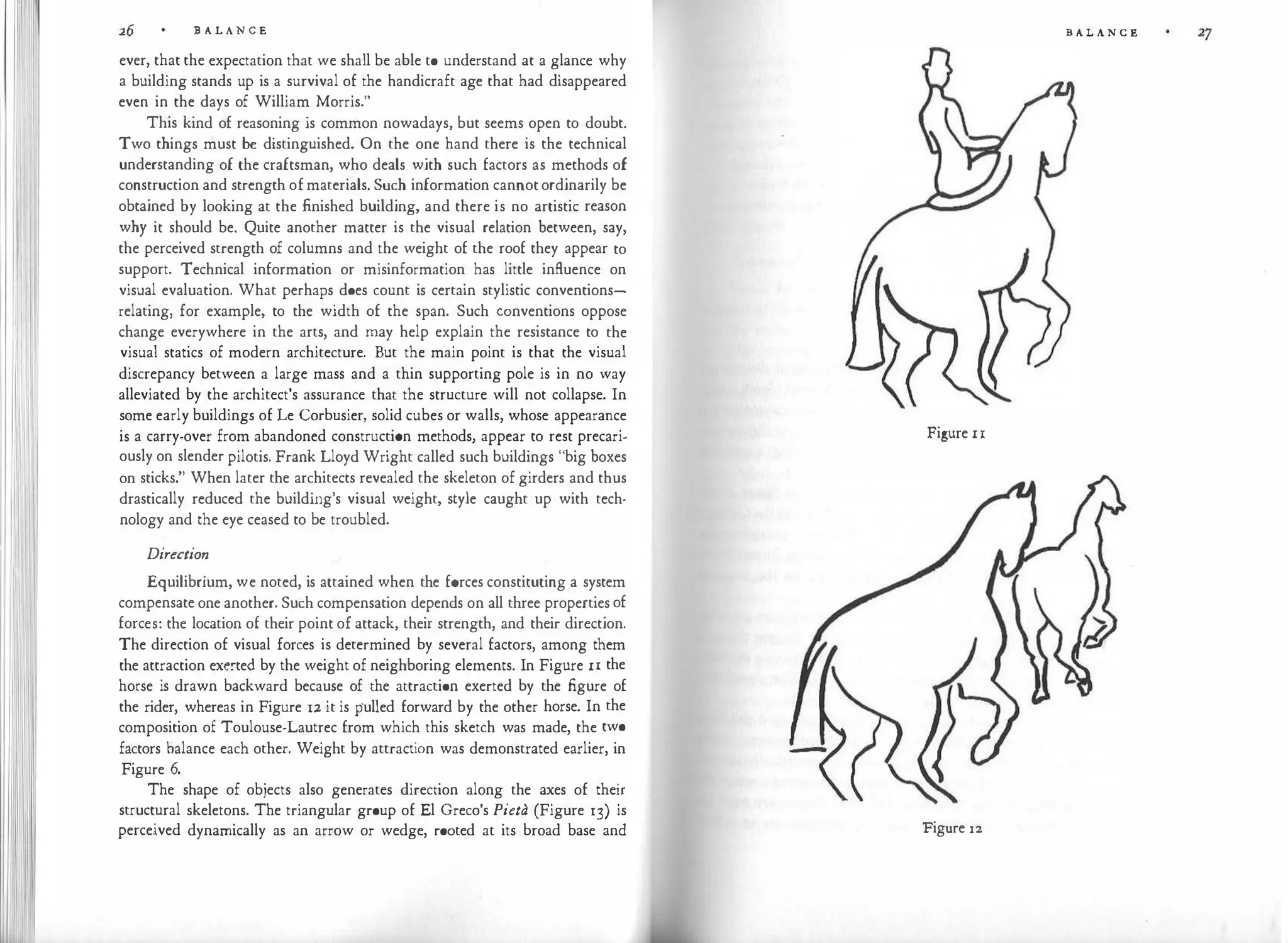 I
' Ill
I
26 B A L A N C E
ever, that the expectation that we shall be able to understand at a glance why
a building stands up is a survival of the handicraft age that had disappeared
even in the days of William Morris."
This kind of reasoning is common nowadays, but seems open to doubt.
Two things must be distinguished. On the one hand there is the technical
understanding of the craftsman, who deals with such factors as methods of
construction and strength ofmaterials. Such information cannot ordinarily be
obtained by looking at the finished building, and there is no artistic reason
why it should be. Quite another matter is the visual relation between, say,
the perceived strength of columns and the weight of the roof they appear to
support. Technical information or misinformation has little influence on
visual evaluation. What perhaps does count is certain stylistic conventions­
relating, for example, to the width of the span. Such conventions oppose
change everywhere in the arts, and may help explain the resistance to the
visual statics of modern architecture. But the main point is that the visual
discrepancy between a large mass and a thin supporting pole is in no way
alleviated by the architect's assurance that the structure will not collapse. In
some early buildings of Le Corbusier, solid cubes or walls, whose appearance
is a carry-over from abandoned construction methods, appear to rest precari­
ously on slender pilotis. Frank Lloyd Wright called such buildings "big boxes
on sticks." When later the architects revealed the skeleton of girders and thus
drastically reduced the building's visual weight, style caught up with tech­
nology and the eye ceased to be troubled.
Direction
Equilibrium, we noted, is attained when the forces constituting a system
compensate one another. Such compensation depends on all three properties of
forces: the location of their point of attack, their strength, and their direction.
The direction of visual forces is determined by several factors, among them
the attraction exe!"te<l by the weight of neighboring elements. In Figure I I the
horse is drawn backward because of the attraction exerted by the figure of
the rider, whereas in Figure 12 it is pulled forward by the other horse. In the
composition of Toulouse-Lautrec from which this sketch was made, the two
factors balance each other. Weight by attraction was demonstrated earlier, in
Figure 6.
The shape of objects also generates direction along the axes of their
structural skeletons. The triangular group of El Greco's Pieta (Figure 13) is
perceived dynamically as an arrow or wedge, rooted at its broad base and
B A L A N C E
Figure I I
Figure 12
 
