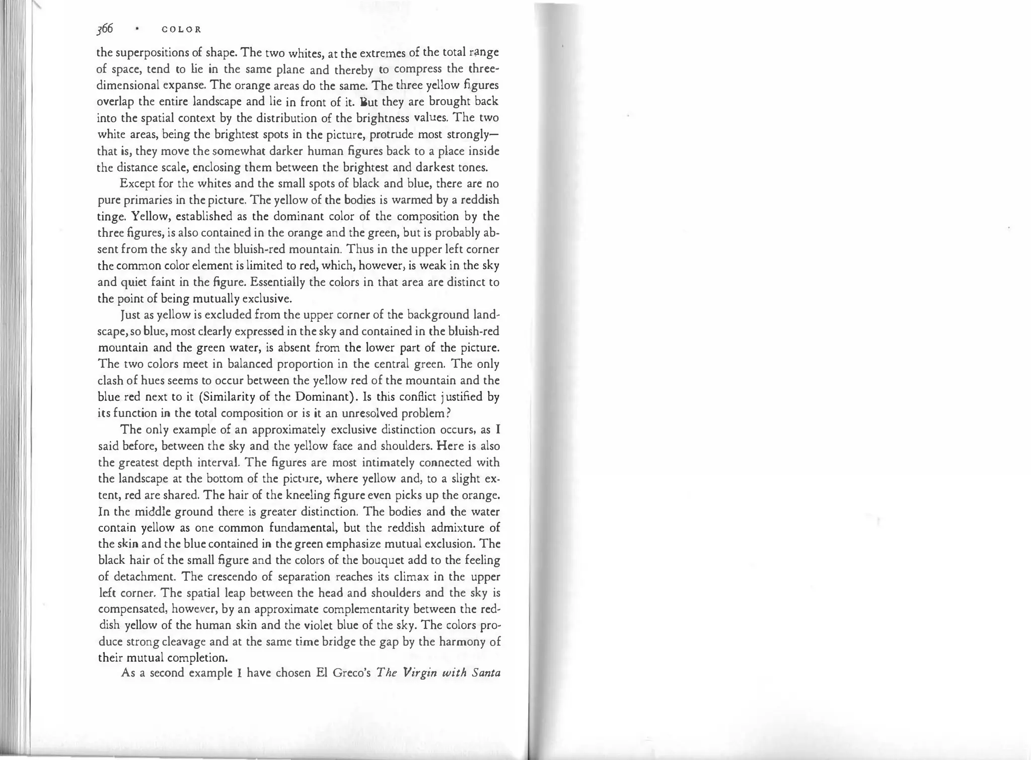 366 C O L O R
the superpositions of shape. The two whites, at the extremes of the total r;rnge
of space, tend to l
ie in the same plane and thereby to compress the three­
dimensional expanse. The orange areas do the same. The three yellow figures
overlap the entire landscape and lie in front of it. But they are brought back
into the spatial context by the distribution of the brightness values. The two
white areas, being the brightest spots in the picture, protrude most strongly­
that is, they move the somewhat darker human figures back to a place inside
the distance scale, enclosing them between the brightest and darkest tones.
Except for the whites and the small spots of black and blue, there are no
pure primaries in the picture. The yellow of the bodies is warmed by a reddish
tinge. Yellow, established as the dominant color of the composition by the
three figures, is also contained in the orange and the green, but is probably ab­
sent from the sky and the bluish-red mountain. Thus in the upper left corner
the common color element is limited to red, which, however, is weak in the sky
and quiet faint in the figure. Essentially the colors in that area are distinct to
the point of being mutually exclusive.
Just as yellow is excluded from the upper corner of the background land­
scape,so blue, most clearly expressed in the sky and contained in the bluish-red
mountain and the green water, is absent from the lower part of the picture.
The two colors meet in balanced proportion in the central green. The only
clash of hues seems to occur between the yellow red of the mountain and the
blue red next to it (Similarity of the Dominant). Is this conflict j ustified by
its function in the total composition or is it an unresolved problem?
The only example of an approximately exclusive distinction occurs, as I
said before, between the sky and the yellow face and shoulders. Here is also
the greatest depth interval. The figures are most intimately connected with
the landscape at the bottom of the pict11re, where yellow and, to a slight ex­
tent, red are shared. The hair of the kneeling figure even picks up the orange.
In the middle ground there is greater distinction. The bodies and the water
contain yellow as one common fundamental, but the reddish admixture of
the skin and the blue contained in the green emphasize mutual exclusion. The
black hair of the small figure and the colors of the bouquet add to the feeling
of detachment. The crescendo of separation reaches its climax in the upper
left corner. The spat
ial leap between the head and shoulders and the sky is
compensated, however, by an approximate complementarity between the red­
dish yellow of the human skin and the violet blue of the sky. The colors pro­
duce strong cleavage and at the same time bridge the gap by the harmony of
their mutual completion.
As a second example I have chosen El Greco's The Virgin with Santa
 