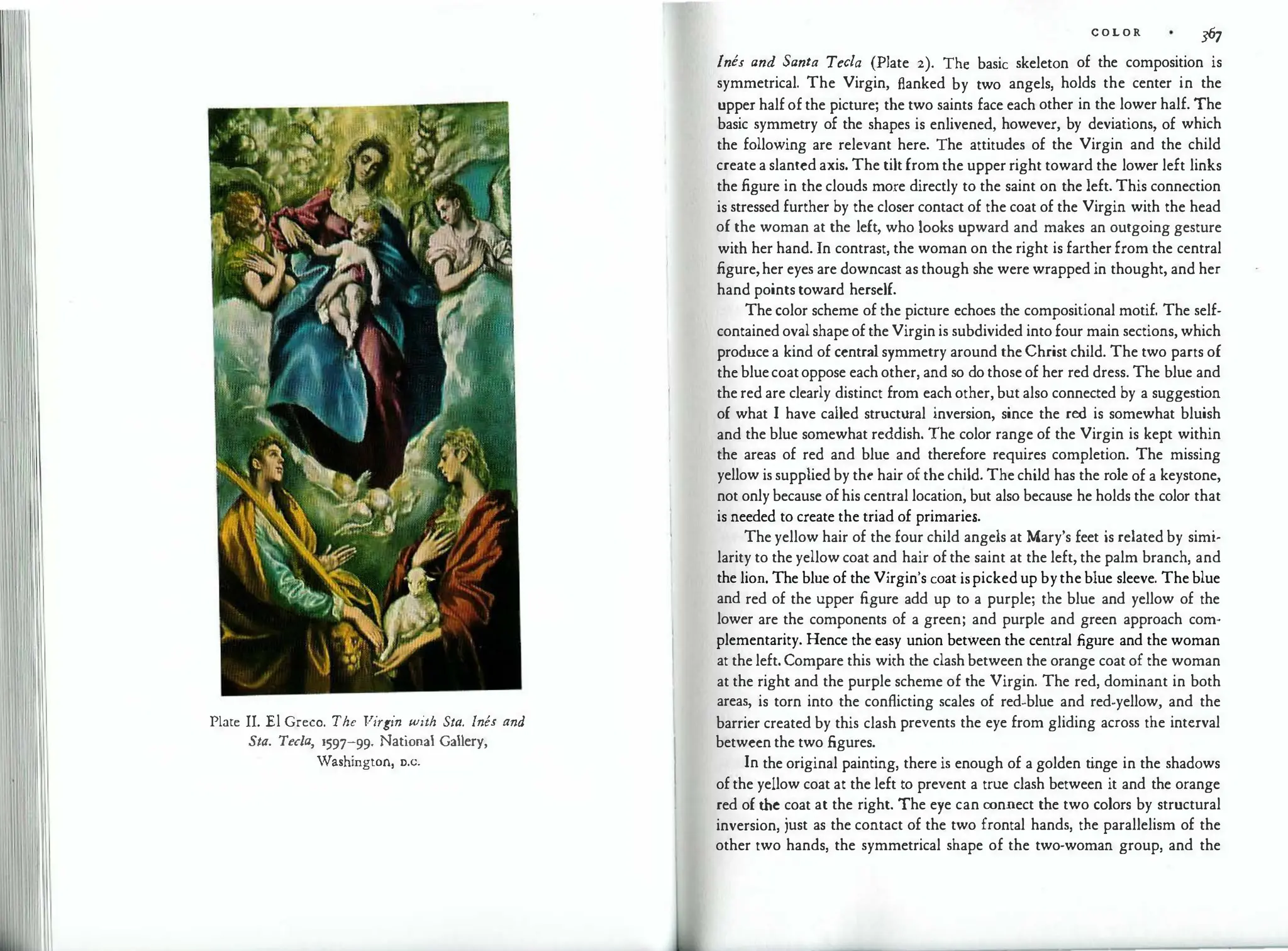 Plate II. El Greco. The Virgin with Sta. Ines and
Sta. Tecla, i597-99. National Gallery,
¥ashington, o.c.
C O L O R
367
Ines and Santa Tee/a (Plate 2). The basic skeleton of the composition is
symmetrical. The Virgin, flanked by two angels, holds the center in the
upper half of the picture; the two saints face each other in the lower half. The
basic symmetry of the shapes is enlivened, however, by deviations, of which
the following are relevant here. The attitudes of the Virgin and the child
create a slanted axis. The tilt from the upper right toward the lower left links
the figure in the clouds more directly to the saint on the left. This connection
is stressed further by the closer contact of the coat of the Virgin with the head
of the woman at the left, who looks upward and makes an outgoing gesture
with her hand. In contrast, the woman on the right is farther from the central
figure,her eyes are downcast as though she were wrapped in thought, and her
hand points toward herself.
The color scheme of the picture echoes the compositional motif. The self­
contained oval shape of the Virgin is subdivided into four main sections, which
produce a kind of central symmetry around the Christ child. The two parts of
the bluecoatoppose each other, and so do those of her red dress. The blue and
the red are clearly distinct from each other, but also connected by a suggestion
of what I have called structural inversion, since the red is somewhat bluish
and the blue somewhat reddish. The color range of the Virgin is kept within
the areas of red and blue and therefore requires completion. The missing
yellow is supplied by the hair of the child. The child has the role of a keystone,
not only because of his central location, but also because he holds the color that
is needed to create the triad of primaries.
The yellow hair of the four child angels at Mary's feet is related by simi­
larity to the yellow coat and hair of the saint at the left, the palm branch, and
the lion. The blue of the Virgin's coat ispicked up bythe blue sleeve. The blue
and red of the upper figure add up to a purple; the blue and yellow of the
lower are the components of a green; and purple and green approach com­
plementarity. Hence the easy union between the central figure and the woman
at the left. Compare this with the clash between the orange coat of the woman
at the right and the purple scheme of the Virgin. The red, dominant in both
areas, is torn into the conflicting scales of red-blue and red-yellow, and the
barrier created by this clash prevents the eye from gliding across the interval
between the two figures.
In the original painting, there is enough of a golden tinge in the shadows
of the yellow coat at the left to prevent a true clash between it and the orange
red of the coat at the right. The eye can connect the two colors by structural
inversion, just as the contact of the two frontal hands, the parallelism of the
other two hands, the symmetrical shape of the two-woman group, and the
 