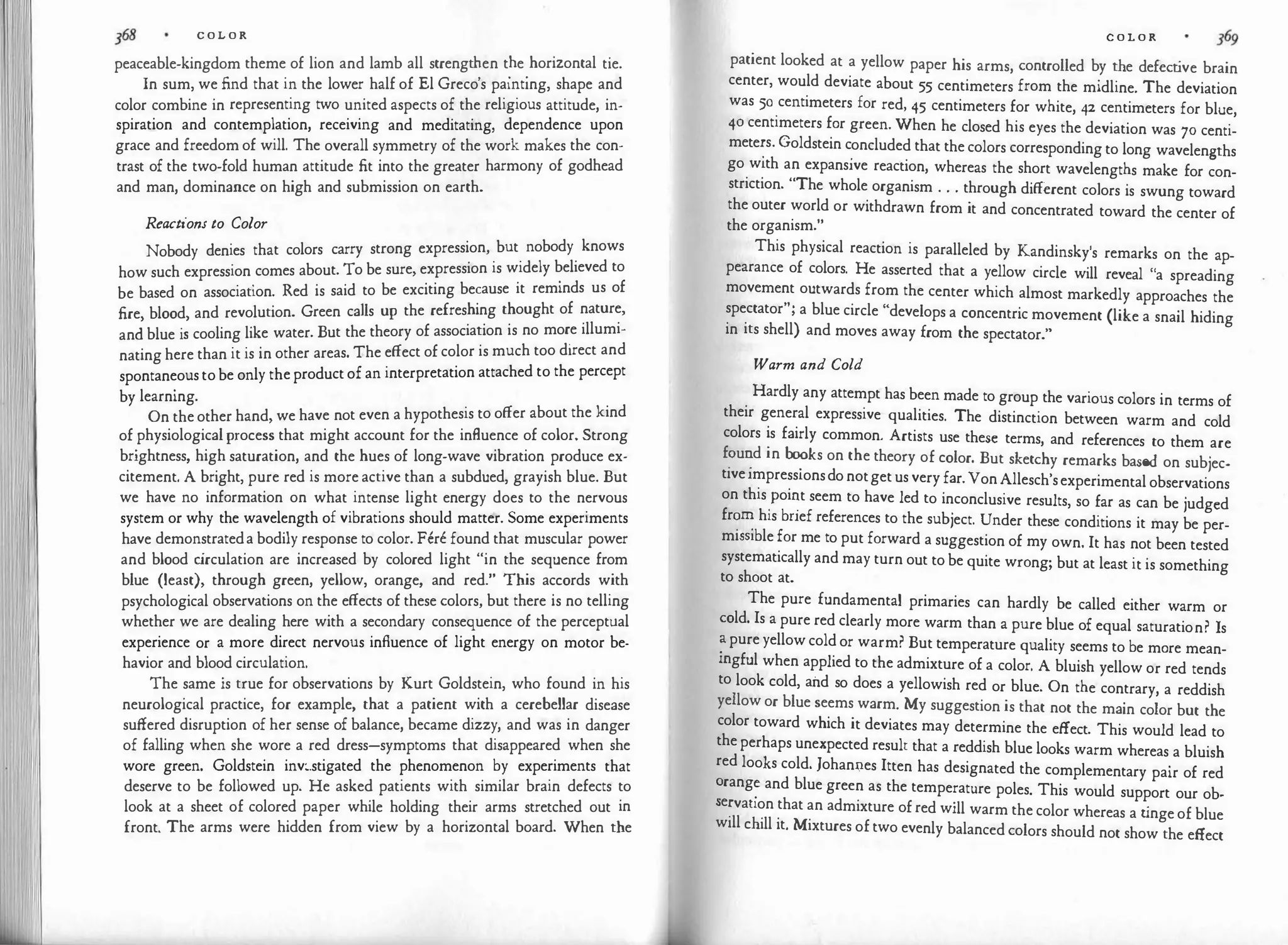 C O L O R
peaceable-kingdom theme of lion and lamb all strengt�en t�e
.
horizontal tie.
In sum, we find that in the lower half of El Grecos painting, shape and
color combine in representing two united aspects of the religious attitude, in­
spiration and contemplation, receiving and meditating, dependence upon
grace and freedom of will. The overall symmetry of the work makes the con­
trast of the two-fold human attitude fit into the greater harmony of godhead
and man, dominance on high and submission on earth.
Reactions to Color
Nobody denies that colors carry strong expression, but nobody knows
how such expression comes about. To be sure, expression is widely believed to
be based on association. Red is said to be exciting because it reminds us of
fire blood and revolution. Green calls up the refreshing thought of nature,
andblue i�cooling like water. But the theory of association is no more illumi­
nating here than it is in other areas. The effect of color is much too direct and
spontaneous to be only the product of an interpretation attached to the percept
by learning.
On the other hand, we have not even a hypothesis to offer about the kind
of physiologicalprocess that might account for the influence of color. Strong
brightness, high saturation, and the hues of long-wave vibration produce ex­
citement. A bright, pure red is more active than a subdued, grayish blue. But
we have no information on what intense light energy does to the nervous
system or why the wavelength of vibrations should matter. Some experiments
have demonstrateda bodily response to color. Fere found that muscular power
and blood c
irculation are increased by colored light "in the sequence from
blue (least), through green, yellow, orange, and red." This accords with
psychological observations on the effects of these colors, but there is no telling
whether we are dealing here with a secondary consequence of the perceptual
experience or a more direct nervous influence of light energy on motor be­
havior and blood circulation.
The same is true for observations by Kurt Goldstein, who found in his
neurological practice, for example, that a patient with a cerebellar disease
suffered disruption of her sense of balance, became dizzy, and was in danger
of falling when she wore a red dress-symptoms that disappeared when she
wore green. Goldstein inv:.stigated the phenomenon by experiments that
deserve to be followed up. He asked patients with similar brain defects to
look at a sheet of colored paper while holding their arms stretched out in
front. The arms were hidden from view by a horizontal board. When the
C O L O R
patient looked at a yellow paper his arms, controlled by the defect
ive brain
center, would deviate about 55 centimeters from the midline. The deviation
was 50 centimeters for red, 45 centimeters for white, 42 centimeters for blue,
40 centimeters for green. When he closed his eyes the deviation was 70 centi­
mete�s. Goldstein c
.
oncluded that the colors corresponding to long wavelengths
go with an expansive reaction, whereas the short wavelengths make for con­
striction. "The whole organism . . . through different colors is swung toward
the outer world or withdrawn from it and concentrated toward the center of
the organism."
This physical reaction is paralleled by Kandinsky's remarks on the ap­
pearance of colors. He asserted that a yellow circle will reveal "a spreading
movement outwards from the center which almost markedly approaches the
spectator"; a blue circle "develops a concentric movement (like a snail hiding
in its shell) and moves away from the spectator."
Warm and Cold
Hardly any attempt has been made to group the various colors in terms of
their general expressive qualities. The distinction between warm and cold
colors is fairly common. Artists use these terms, and references to them are
f?u�d in b�ks on the theory of color. But sketchy remarks based on subjec­
tiveimpressionsdo notget us very far.Von Allesch'sexperimental observations
on this
_
Poi�t seem to have led to inconclusive results, so far as can be judged
fr�� his bnef references to the subject. Under these conditions it may be per­
miSSlble for me to put forward a suggestion of my own. It has not been tested
systematically and may turn out to be quite wrong; but at least it is something
to shoot at.
The pure fundamental primaries can hardly be called either warm or
cold. Is a pure red clearly more warm than a pure blue of equal saturation? Is
� pure yellow cold or warm? But temperature quality seems to be more mean­
mgful when applied to the admixture of a color. A bluish yellow or red tends
to look cold, and so does a yellowish red or blue. On the contrary, a reddish
yellow or blue seems warm. My suggestion is that not the main color but the
color toward which it deviates may determine the effect. This would lead to
the perhaps unexpected result that a reddish blue looks warm whereas a bluish
red looks cold. Johannes Itten has designated the complementary pair of red
�rang
� and blue green as the temperature poles. This would support our ob-
e�vation that an admixture of red will warm the color whereas a t
inge of blue
will chill it. Mixtures of two evenly balanced colors should not show the effect
 