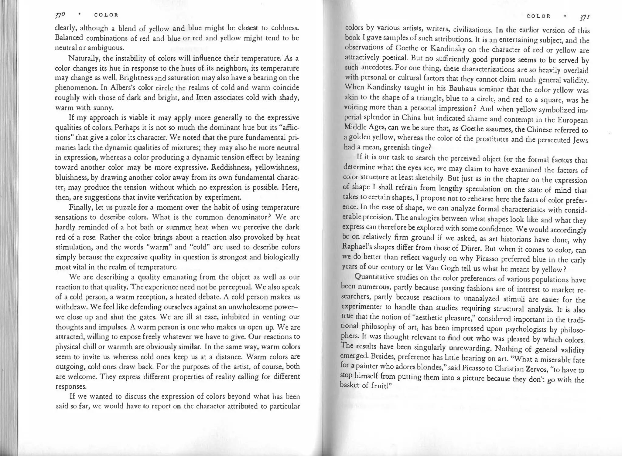37° C O L O R
clearly, although a blend of yellow and blue might be closest to coldness.
Balanced combinations of red and blue or red and yellow might tend to be
neutral or ambiguous.
Naturally, the instability of colors will influence their temperature. As a
color changes its hue in response to the hues of its neighbors, its temperature
may change as well. Brightness and saturation may also have a bearing on the
phenomenon. In Albers's color circle the realms of cold and warm coincide
roughly with those of dark and bright, and lttcn associates cold with shady,
warm with sunny.
If my approach is viable it may apply more generally to the expressive
qualities of colors. Perhaps it is not so much the dominant hue but its "affiic­
tions" that give a color its character. We noted that the pure fundamental pri­
maries lack the dynamic qualities of mixtures; they may also be more neutral
in expression, whereas a color producing a dynamic tension effect by leaning
toward another color may be more expressive. Reddishness, yellowishness,
bluishness, by drawing another color away from its own fundamental charac­
ter, may produce the tension without which no expression is possible. Here,
then, are suggestions that invite verification by experiment.
Finally, let us puzzle for a moment over the habit of using temperature
sensations to describe colors. What is the common denominator? We are
hardly reminded of a hot bath or summer heat when we perceive the dark
red of a rose. Rather the color brings about a reaction also provoked by heat
stimulation, and the words "warm" and "cold" are used to describe colors
simply because the expressive quality in question is strongest and biologically
most vital in the realm of temperature.
We arc describing a quality emanating from the object as well as our
reaction to that quality. The experience need not be perceptual. We also speak
of a cold person, a warm reception, a heated debate. A cold person makes us
withdraw. We feel like defending ourselves against an unwholesome power­
we close up and shut the gates. We are ill at ease, inhibited in venting our
thoughts and impulses. A warm person is one who makes us open up. We are
attracted, willing to expose freely whatever we have to give. Our react
ions to
physical chill or warmth are obviously similar. In the same way, warm colors
seem to invite us whereas cold ones keep us at a distance. Warm colors are
outgoing, cold ones draw back. For the purposes of the artist, of course, both
are welcome. They express different properties of reality calling for different
responses.
If we wanted to discuss the expression of colors beyond what has been
said so far, we would have to report on the character attributed to particular
C O L O R 371
colors by various artists, writers, civilizations. In the earlier version of this
book I gave samples of such attributions. It is an entertaining subject, and the
observations of Goethe or Kandinsky on the character of red or yellow are
attractively poetical. But no sufficiently good purpose seems to be served by
such anecdotes. For one thing, these characterizations are so heavily overlaid
with personal or cultural factors that they cannot claim much general validity.
When Kandinsky taught in his Bauhaus seminar that the color yellow was
akin to the shape of a triangle, blue to a circle, and red to a square, was he
voicing more than a personal impression ? And when yellow symbolized im­
perial splendor in China but indicated shame and contempt in the European
Middle Ages, can we be sure that, as Goethe assumes, the Chinese referred to
a golden yellow, whereas the color of the prostitutes and the persecuted Jews
had a mean, greenish tinge?
If it is our task to search the perceived object for the formal factors that
determine what the eyes see, we may claim to have examined the factors of
color structure at least sketchily. But just as in the chapter on the expression
of shape I shall refrain from lengthy speculation on the state of mind that
takes to certain shapes, I propose not to rehearse here the facts of color prefer­
ence. In the case of shape, we can analyze formal characteristics with consid­
erable precision. The analogies between what shapes look like and what they
express can therefore be explored with some confidence. We would accordingly
be on relatively firm ground if we asked, as art historians have done, why
Raphael's shapes differ from those of Diirer. But when it comes to color, can
we do better than reflect vaguely on why Picasso preferred blue in the early
years of our century or let Van Gogh tell us what he meant by yellow?
Quantitative studies on the color preferences of various populations have
been numerous, partly because passing fashions are of interest to market re­
searchers, partly because reactions to unanalyzed stimuli are easier for the
experimenter to handle than studies requiring structural analysis. It is also
true that the notion of "aesthetic pleasure," considered important in the tradi­
tional philosophy of art, has been impressed upon psychologists by philoso­
phers. It was thought relevant to find out who was pleased by whkh colors.
The results have been singularly unrewarding. Nothing of general validity
emerged. Besides, preference has little bearing on art. "What a miserable fate
for a painter who adores blondes," said Picassoto Christian Zervos "to have to
stop himself from putting them into a picture because they don't �o with the
basket of fruit!"
 