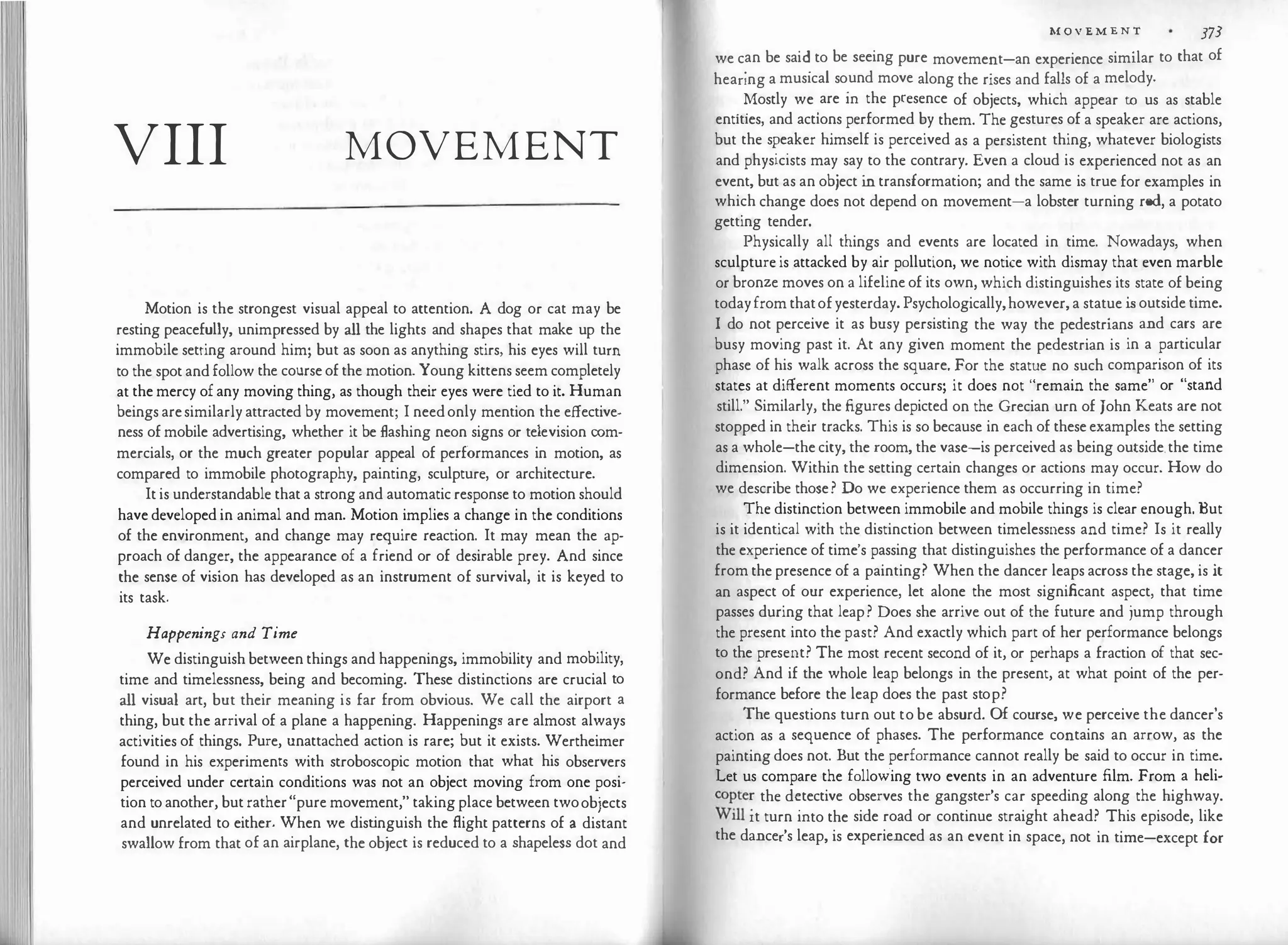 VIII MOVEMENT
Motion is the strongest visual appeal to attention. A dog or cat may be
resting peacefully, unimpressed by all the lights and shapes that make up the
immobile setting around him; but as soon as anything stirs, his eyes will tum
to the spotandfollow the courseofthe motion. Young kittens seem completely
at the mercy ofany moving thing, as though their eyes were tied to it. Human
beingsaresimilarlyattracted by movement; I needonly mention the effective­
ness ofmobile advertising, whether it be flashing neon signs or television com­
mercials, or the much greater popular appeal of performances in motion, as
compared to immobile photography, painting, sculpture, or architecture.
Itis understandable thata strong and automaticresponse to motion should
have developed in animal and man. Motion implies a change in the conditions
of the environment, and change may require reaction. It may mean the ap­
proach of danger, the appearance of a friend or of desirable prey. And since
the sense of vision has developed as an instrument of survival, it is keyed to
its task.
Happenings and Time
We distinguish between things and happenings, immobility and mobility,
time and timelessness, being and becoming. These distinctions are crucial to
all visual art, but their meaning is far from obvious. We call the airport a
thing, but the arrival of a plane a happening. Happenings are almost always
activities of things. Pure, unattached action is rare; but it exists. Wertheimer
found in his experiments with stroboscopic motion that what his observers
perceived under certain conditions was not an object moving from one posi­
tion toanother, butrather"pure movement," takingplace between twoobjects
and unrelated to either. When we dist
inguish the flight patterns of a distant
swallow from that of an airplane, the object is reduced to a shapeless dot and
M O V E M E N T 373
we c
.
an be sai�to be seeing pure movement-an experience similar to that of
heanng a musical so.und move along the rises and falls of a melody.
. �ostly we
.
are m the presence of objects, which appear to us as stable
entities, and actions performed by them. The gestures of a speaker are actions,
but the s�e
.
aker himself is perceived as a persistent thing, whatever biologists
and physicists may say to the contrary. Even a cloud is experienced not as an
event, but as an object in transformation; and the same is true for examples in
which change does not depend on movement-a lobster turning red, a potato
getting tender.
Physically all things and events are located in time. Nowadays, when
sculptureis attacked by air pollution, we notice with dismay that even marble
or bronze moves on a lifelineof its own, which distinguishes its state of being
todayfromthatofyesterday. Psychologically,however,a statue is outsidetime.
I do not perceive it as busy persisting the way the pedestrians and cars are
busy moving past it. At any given moment the pedestrian is in a particular
phase of his walk across the square. For the statue no such comparison of its
states at different moments occurs; it does not "remain the same" or "stand
still." Similarly, the figures depicted on the Grecian urn of John Keats are not
stopped in their tracks. This is so because in each of theseexamples the setting
as a whole-thecity, the room, the vase-is perceived as being outside.the time
dimension. Within the setting certain changes or actions may occur. How do
we describe those? Do we experience them as occurring in time?
The distinction between immobile and mobile things is clear enough. But
is it identical with the distinction between timelessness and time? Is it really
the experience of time's passing that distinguishes the performance of a dancer
from thepresence of a painting? When the dancer leaps across the stage, is it
an aspect of our experience, let alone the most significant aspect, that time
passes during that leap? Does she arrive out of the future and jump through
the present into the past? And exactly which part of her performance belongs
to the present? The most recent second of it, or perhaps a fraction of that sec­
ond? And if the whole leap belongs in the present, at what point of the per­
formance before the leap does the past stop?
The questions turn out to be absurd. Of course, we perceive the dancer's
action as a sequence of phases. The performance contains an arrow, as the
painting does not. But the performance cannot really be said to occur in time.
Let us compare the following two events in an adventure film. From a heli­
c
o
�te� the d�tective observes the gangster's car speeding along the highway.
W1ll 1t turn mto the side road or continue straight ahead? This episode, like
the dancer's leap, is experienced as an event in space, not in time-except for
 