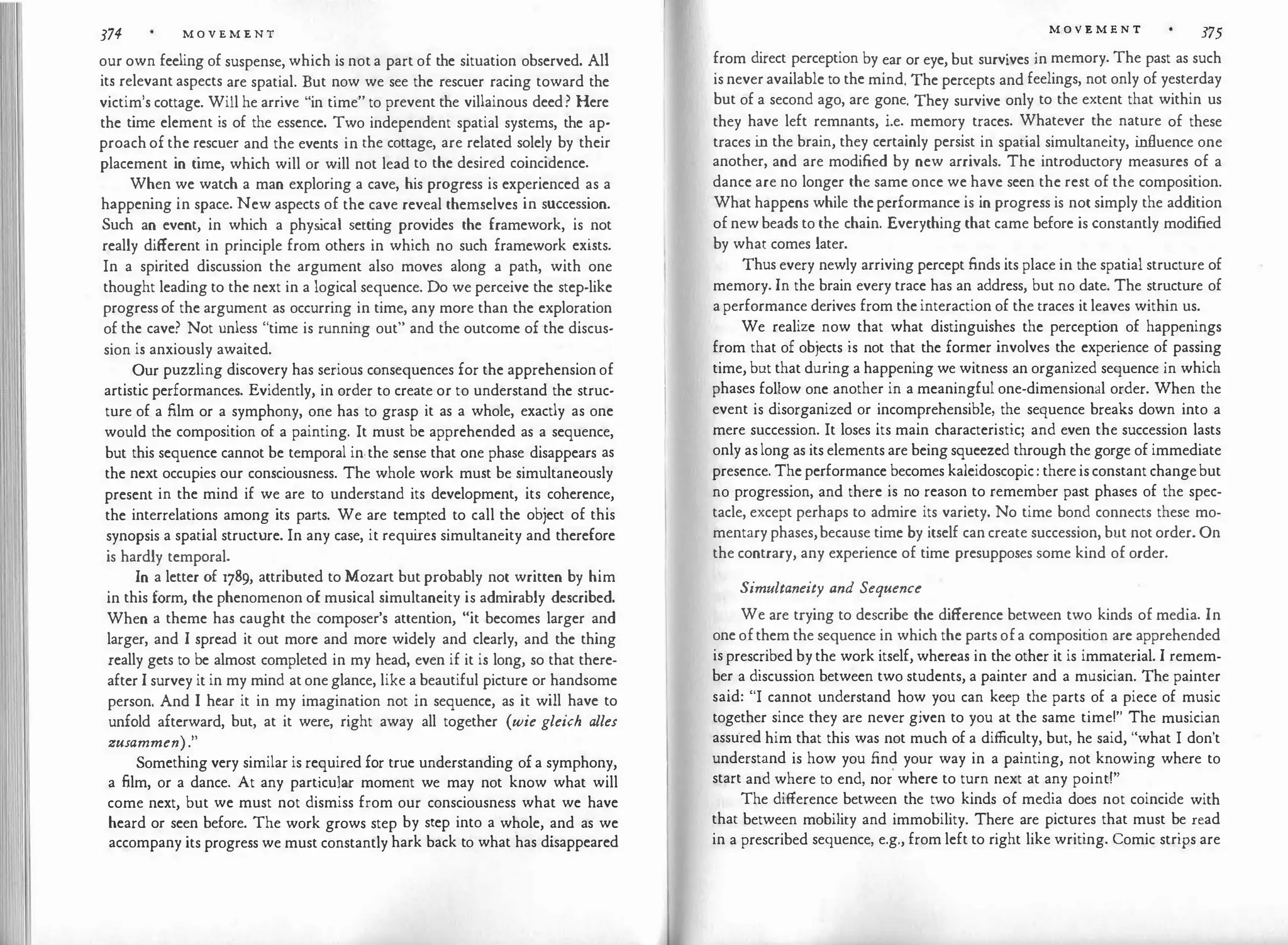 374 M O V E M E N T
our own feeling of suspense, which is not a part of the situation observed. All
its relevant aspects are spatial. But now we see the rescuer racing toward the
victim's cottage. Will he arrive "in time" to prevent the villainous deed? Here
the time element is of the essence. Two independent spatial systems, the ap­
proach of the rescuer and the events in the cottage, are related solely by their
placement in time, which will or will not lead to the desired coincidence.
When we watch a man exploring a cave, his progress is experienced as a
happening in space. New aspects of the cave reveal themselves in succession.
Such an event, in which a phys
ical setting provides the framework, is not
really different in principle from others in which no such framework exists.
In a spirited discussion the argument also moves along a path, with one
thought leading to the next in a logical sequence. Do we perceive the step-like
progress of the argument as occurring in time, any more than the exploration
of the cave? Not unless "time is running out" and the outcome of the discus­
sion is anxiously awaited.
Our puzzling discovery has serious consequences for the apprehension of
artistic performances. Evidently, in order to create or to understand the struc­
ture of a film or a symphony, one has to grasp it as a whole, exactly as one
would the composition of a painting. It must be apprehended as a sequence,
but this sequence cannot be temporal in the sense that one phase disappears as
the next occupies our consciousness. The whole work must be simultaneously
present in the mind if we are to understand its development, its coherence,
the interrelations among its parts. We are tempted to call the object of this
synopsis a spatial structure. In any case, it requi
res simultaneity and therefore
is hardly temporal.
In a letter of 1789, attributed to Mozart but probably not written by him
in this form, the phenomenon of musical simultaneity is admirably described.
When a theme has caught the composer's attention, "it becomes larger and
larger, and I spread it out more and more widely and clearly, and the thing
really gets to be almost completed in my head, even if it is long, so that there­
after I survey it in my mind at one glance, like a beautiful picture or handsome
person. And I hear it in my imagination not in sequence, as it will have to
unfold afterward, but, at it were, right away all together (wie gleich alles
zusammen)."
Something very similar is required for true understanding of a symphony,
a film, or a dance. At any particular moment we may not know what will
come next, but we must not dismiss from our consciousness what we have
heard or seen before. The work grows step by step into a whole, and as we
accompany its progress we must constantly hark back to what has disappeared
M O V E M E N T 375
from direct perception by ear or eye, but survives in memory. The past as such
is never available to the mind. The percepts and feelings, not only of yesterday
but of a second ago, are gone. They survive only to the extent that within us
they have left remnants, i.e. memory traces. Whatever the nature of these
traces i
n the brain, they certainly persist in spatial simultaneity, i
nfluence one
another, and are modified by new arrivals. The introductory measures of a
dance are no longer the same once we have seen the rest of the composition.
What happens while theperformance is in progress is not simply the addition
of new beads to the chain. Everything that came before is constantly modified
by what comes later.
Thus every newly arriving percept finds its place in the spatial structure of
memory. In the brain every trace has an address, but no date. The structure of
a performance derives from the interaction of the traces it leaves within us.
We realize now that what distinguishes the perception of happenings
from that of objects is not that the former involves the experience of passing
time, but that during a happening we witness an organized sequence in which
phases follow one another in a meaningful one-dimensional order. When the
event is disorganized or incomprehensible, the sequence breaks down into a
mere succession. It loses its main characteristic; and even the succession lasts
only as long as its elements are being squeezed through the gorge of immediate
presence. The performance becomes kaleidoscopic: there is constant changebut
no progression, and there is no reason to remember past phases of the spec­
tacle, except perhaps to admire its variety. No time bond connects these mo­
mentary phases,because time by itself can create succession, but not order. On
the contrary, any experience of time presupposes some kind of order.
Simultaneity and Sequence
We are trying to describe the difference between two kinds of media. In
one ofthem the sequence in which the parts ofa composit
ion are apprehended
is prescribed by the work itself, whereas in the other it is immaterial. I remem­
ber a discussion between two students, a painter and a musician. The painter
said: "I cannot understand how you can keep the parts of a piece of music
together since they are never given to you at the same time!" The musician
assured him that this was not much of a difficulty, but, he said, "what I don't
understand is how you find your way in a painting, not knowing where to
start and where to end, nor
'
where to turn next at any point!"
The difference between the two kinds of media does not coincide with
that between mobility and immobility. There are pictures that must be read
in a prescribed sequence, e.g., from left to right like writing. Comic strips are
 