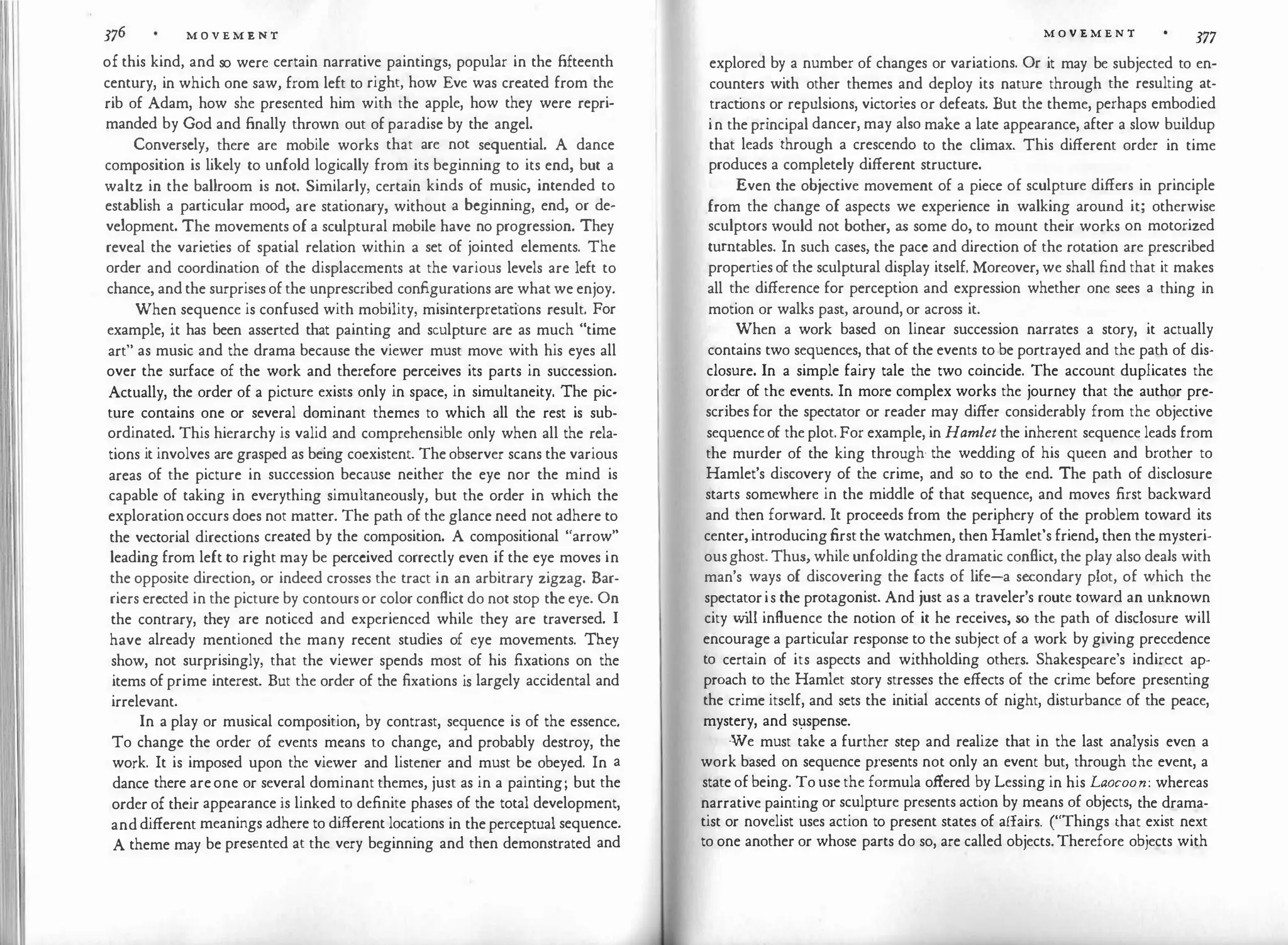 376 M O V E M E N T
of this kind, and so were certain narrative paintings, popular in the fifteenth
century, in which one saw, from left to right, how Eve was created from the
rib of Adam, how she presented him with the apple, how they were repri­
manded by God and finally thrown out of paradise by the angel.
Conversely, there are mobile works that are not sequential. A dance
composition is likely to unfold logically from its beginning to its end, but a
waltz in the ballroom is not. Similarly, certain kinds of music, intended to
establish a particular mood, are stationary, without a beginning, end, or de­
velopment. The movements of a sculptural mobile have no progression. They
reveal the varieties of spatial relation within a set of jointed elements. The
order and coordination of the displacements at the various levels are left to
chance, and the surprises of the unprescribed configurations are what we enjoy.
When sequence is confused with mobility, misinterpretations result. For
example, it has been asserted that painting and sculpture are as much "time
art" as music and the drama because the viewer must move with his eyes all
over the surface of the work and therefore perceives its parts in succession.
Actually, the order of a picture exists only in space, in simultaneity. The pic­
ture contains one or several dominant themes to which all the rest is sub­
ordinated. This hierarchy is valid and comprehensible only when all the rela­
tions it involves are grasped as being coexistent. The observer scans the various
areas of the picture in succession because neither the eye nor the mind is
capable of taking in everything simultaneously, but the order in which the
explorationoccurs does not matter. The path of the glance need not adhere to
the vectorial directions created by the composition. A compositional "arrow"
leading from left to right may be perceived correctly even if the eye moves in
the opposite direction, or indeed crosses the tract in an arbitrary zigzag. Bar­
riers erected in the picture by contours or color conflict do not stop the eye. On
the contrary, they are noticed and experienced while they are traversed. I
have already mentioned the many recent studies of eye movements. They
show, not surprisingly, that the viewer spends most of his fixations on the
items of prime interest. But the order of the fixations is largely accidental and
irrelevant.
In a play or musical composition, by contrast, sequence is of the essence.
To change the order of events means to change, and probably destroy, the
work. It is imposed upon the viewer and listener and must be obeyed. In a
dance there areone or several dominant themes, just as in a painting; but the
order of their appearance is linked to definite phases of the total development,
and different meanings adhere to different locations in the perceptual sequence.
A theme may be presented at the very beginning and then demonstrated and
M O V E M E N T
377
explored by a number of changes or variations. Or it may be subjected to en­
counters with other themes and deploy its nature through the resulting at­
tract
ions or repulsions, victories or defeats. But the theme, perhaps embodied
in the principal dancer, may also make a late appearance, after a slow buildup
that leads through a crescendo to the climax. This different order in time
produces a completely different structure.
Even the objective movement of a piece of sculpture differs in principle
from the change of aspects we experience in walking around it; otherwise
sculptors would not bother, as some do, to mount their works on motorized
turntables. In such cases, the pace and direction of the rotation are prescribed
properties of the sculptural display itself. Moreover, we shall find that it makes
all the difference for perception and expression whether one sees a thing in
motion or walks past, around, or across it.
When a work based on linear succession narrates a story, it actually
contains two sequences, that of the events to be portrayed and the path of dis­
closure. In a simple fairy tale the two coincide. The account duplicates the
or�er of the events. In more complex works the journey that the author pre­
scribes for the spectator or reader may differ considerably from the objective
sequence of the plot. For example, in Hamlet the inherent sequence leads from
the murder of the king through· the wedding of his queen and brother to
Hamlet's discovery of the crime, and so to the end. The path of disclosure
starts somewhere in the middle of that sequence, and moves first backward
and then forward. It proceeds from the periphery of the problem toward its
center, introducing first the watchmen, then Hamlet's friend, then the mysteri­
ousghost. Thus, while unfolding the dramatic conflict, the play also deals with
man's ways of discovering the facts of life-a secondary plot, of which the
spectatoris the protagonist. And just as a traveler's route toward an unknown
city w
ill influence the notion of it he receives, so the path of disclosure will
encourage a particular response to the subject of a work by giving precedence
to certain of its aspects and withholding others. Shakespeare's indirect ap­
proach to the Hamlet story stresses the effects of the crime before presenting
the crime itself, and sets the initial accents of night, disturbance of the peace,
mystery, and S1:Jspense.
We must take a further step and realize that in the last analysis even a
work based on sequence p,resents not only an event but, through the event, a
state of being. To use the formula offered by Lessing in his Laocoon: whereas
narrative painting or sculpture presents action by means of objects, the drama­
tist or novelist uses action to present states of affairs. ("Things that exist next
to one another or whose parts do so, are called objects. Therefore objects with
 