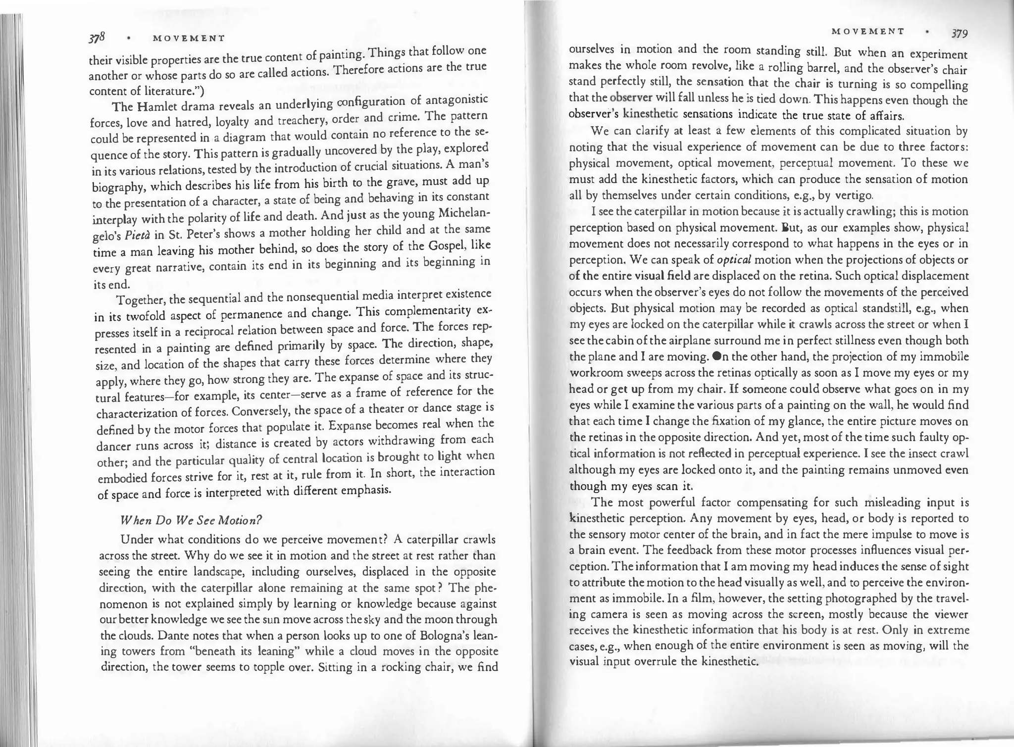 378 M O V E M E N T
their visible properties are the true conte.nt of painting. Thing� that follow one
another or whose parts do so are called actions. Therefore actions are the true
content of literature.")
The Hamlet drama reveals an underlying configuration of antagonistic
forces, love and hatred, loyalty and treachery, order and crime. The pattern
could be represented in a diagram that would contain no reference to the se­
quence of the story. This pattern is gradually uncovered by the play, explored
in its various relations, tested by the introduction of crucial situations. A man's
biography, which describes his life from his birth to the grave, must add up
to the presentation of a character, a state of being and behaving in its constant
i
nterplay with the polarity of life and death. And just as the young Michelan­
gelo's Pieta in St. Peter's shows a mother holding her child and at the same
time a man leaving his mother behind, so does the story of the Gospel, like
every great narrative, contain its end in its beginning and its beginning in
its end.
Together, the sequential and the nonsequential media interpret existence
in its twofold aspect of permanence and change. This complementarity ex­
presses itself in a reciprocal relation between space and force. The forces rep­
resented in a painting are defined pr
imarily by space. The direction, shape,
size, and location of the shapes that carry these forces determine where they
apply, where they go, how strong they are. The expanse of space and its struc­
tural features-for example, its center-serve as a frame of reference for the
characterization of forces. Conversely, the space of a theater or dance stage is
defined by the motor forces that populate it. Expanse becomes real when the
dancer runs across it; distance is created by actors withdrawing from each
other; and the particular quality of central location is brought to light when
embodied forces strive for it, rest at it, rule from it. In short, the interaction
of space and force is interpreted with different emphasis.
When Do We See Motion?
Under what conditions do we perceive movement? A caterpillar crawls
across the street. Why do we see it in motion and the street at rest rather than
seeing the entire landscape, including ourselves, displaced in the opposite
direction, with the caterpillar alone remaining at the same spot ? The phe·
nomenon is not explained simply by learning or knowledge because against
ourbetterknowledge we see the sun move across thesky and the moon through
the clouds. Dante notes that when a person looks up to one of Bologna's lean­
ing towers from "beneath its leaning" while a cloud moves in the opposite
direction, the tower seems to topple over. Sitting in a rocking chair, we find
M O V E M E N T 379
ourselves in motion and the room standing still But h
·
.
· w en an experiment
makes the whole
_
room revolve
�
like a rolling barrel, and the observer's chair
stand perfectly st1l�, the sensation
.
th�t the chair is turning is so compelling
that the
.
�bs
�rver w1�l fall un�ess h�1s
.
tied down. This happens even though the
observer s kmesthetic sensat10ns md1cate the true state of affairs.
We can clarify at least a few elements of this complicated situation by
noting that the visual experience of movement can be due to three factors:
physical movement, optical movement, perceptual movement. T0 these we
must add the kinesthetic factors, which can produce the sensation of motion
all by themselves under certain conditions, e.g., by vertigo.
I see the caterpillar in motion because it is actually crawling; this is motion
perception based on physical movement. But, as our examples show, physical
movement does not necessarily correspond to what happens in the eyes or in
perception. We can speak of optical motion when the projections of objects or
of the entire visual field are displaced on the retina. Such optical displacement
occurs when the observer's eyes do not follow the movements of the perceived
objects. But physical motion may be recorded as optical standstill, e.g., when
my eyes are locked on the caterpillar while it crawls across the street or when I
see thecabin ofthe airplane surround me in perfect stillness even though both
the plane and I are moving. On the other hand, the projection of my immobile
workroom sweeps across the retinas optically as soon as I move my eyes or my
head or get up from my chair. If someone could observe what goes on in my
eyes while I examine the various parts of a painting on the wall, he would find
that each time I change the fixation of my glance, the entire picture moves on
the retinas in the opposite direction. And yet, most of the time such faulty op­
tical information is not reflected in perceptual experience. I see the insect crawl
although my eyes are locked onto it, and the painting remains unmoved even
though my eyes scan it.
The most powerful factor compensating for such misleading input is
kinesthetic perception. Any movement by eyes, head, or body is reported to
the sensory motor center of the brain, and in fact the mere impulse to move is
a brain event. The feedback from these motor processes influences visual per­
ception. Theinformation that I am moving my head induces the sense of sight
to attribute themotion to the head visually as well, and to perceive the environ­
ment as immobile. In a film, however, the setting photographed by the travel­
ing camera is seen as moving across the screen, mostly because the viewer
receives the kinesthetic information that his body is at rest. Only in extreme
cases, e.g., when enough of the entire environment is seen as moving, will the
visual input overrule the kinesthetic.
 