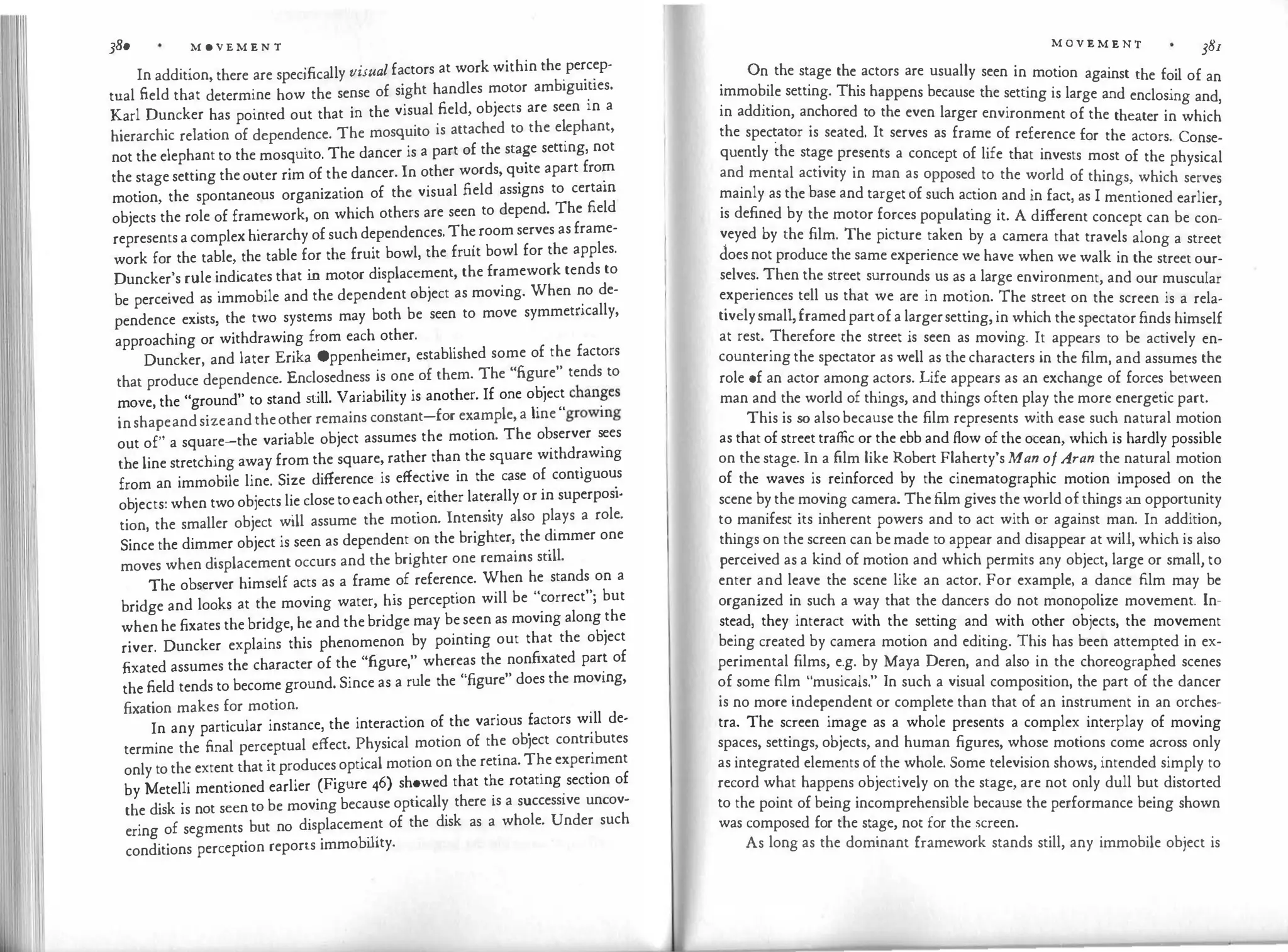 380 M 0 V E M E N T
. . .fi ll
·
l f ctors at work within the percep-
In add1t1on, there are spec1 ca y visua a . .
.
tual field that determine how the sense of sight handles motor ambigui�ies.
Karl Duncker has pointed out that in the visual field, objects are seen in a
hierarchic relation of dependence. The mosquito is attached to the e�ephant,
not the elephant to the mosquito. The dancer is a part of the sta�
e semng, not
the stage setting the outer rim of the dancer. In other words, q
�
1te apart fro�
motion, the spontaneous organization of the visual field assigns to certam
objects the role of framework, on which others are seen to depend. The field
represents a complex hierarchy of such dependences. Th
�
room serves as frame­
work for the table, the table for the fruit bowl, the fruit bowl for the apples.
Duncker's rule indicates that in motor displacement, the framework tends to
be perceived as immobile and the dependent object as moving. When �
o de­
pendence exists, the two systems may both be seen to move symmemcally,
approaching or withdrawing from each
.
other.
.
Duncker and later Erika Oppenheimer, established some of the factors
that produce
'
dependence. Enclosedness is one of them. The "figu.
re" tends to
Ve the "ground" to stand still. Variability is another. If one obiect chan
.
ges
mo
' r "
.
inshapeandsizeand theother remains constant-for ex
�
mple, a me growing
out of" a square-the variable object assumes the motion. The o�server s
_
ees
the line stretching away from the square, rather than the square withdr
.
awrng
from an immobile line. Size difference is effecti
.
ve in the case o� conuguo�
s
objects: when two objects lie close toeach othe�
, either lat�
rally or m superposi­
tion, the smaller object will assume the mouon. Inte�
s1ty also pl
.
ays a role.
Since the dimmer object is seen as dependent on the bnghter,
.
the �immer one
moves when displacement occurs and the brighter one remains sull.
The observer himself acts as a frame of reference. When he stands on a
bridge and looks at the moving water, his perception will be "
�
orrect"; but
when he fixates the bridge, he and the bridge may be seen as moving along
.
the
river. Duncker explains this phenomenon by pointing out that the obiect
fixated assumes the character of the "figure," whereas the nonfixated par� of
the field tends to become ground. Since as a rule the "figure" does the movrng,
fixation makes for motion. .
In any particular instance, the interaction of the various �actors w
�
ll de-
termine the final perceptual effect. Physical motion of th
.
e obiect contr
'
.butes
only to the extent that it produces optical motion on the retina. T�e exper
:
ment
by Metelli mentioned earlier (Figure 46) sh�
wed that t�e rotatrng
.
section of
the disk is not seen to be moving because opucally there is a successive uncov­
ering of segments but no displacem��t of the disk as a whole. Under such
conditions perception reports immobility.
M O V E M E N T 38I
On the stage the actors are usually seen in motion against the foil of an
immobile setting. This happens because the setting is large and enclosing and,
in addition, anchored to the even larger environment of the theater in which
the spec�ator is seated. It serves as frame of reference for the actors. Conse­
quently the stage presents a concept of life that invests most of the physical
and mental activity in man as opposed to the world of things, which serves
mainly as the base and target of such action and in fact, as I mentioned earlier,
is defined by the motor forces populating it. A different concept can be con­
veyed by the film. The picture taken by a camera that travels along a street
does not produce the same experience we have when we walk in the street our­
selves. Then the street surrounds us as a large environment, and our muscular
experiences tell us that we are in motion. The street on the screen is a rela­
tivelysmall,framedpartof a largersetting, in which the spectator finds himself
at rest. Therefore the street is seen as moving. It appears to be actively en­
countering the spectator as well as the characters in the film, and assumes the
role of an actor among actors. Life appears as an exchange of forces between
man and the world of things, and things often play the more energetic part.
This is so alsobecause the film represents with ease such natural motion
as that of street traffic or the ebb and flow of the ocean, which is hardly possible
on the stage. In a film like Robert Flaherty's Man ofAran the natural motion
of the waves is reinforced by the cinematographic motion imposed on the
scene by the moving camera. The film gives the world of things an opportunity
to manifest its inherent powers and to act with or against man. In addition,
things on the screen can be made to appear and disappear at will, which is also
perceived as a kind of motion and which permits any object, large or small, to
enter and leave the scene like an actor. For example, a dance film may be
organized in such a way that the dancers do not monopolize movement. In­
stead, they interact with the setting and with other objects, the movement
being created by camera motion and editing. This has been attempted in ex­
perimental films, e.g. by Maya Deren, and also in the choreographed scenes
of some film "musicals." In such a visual composition, the part of the dancer
is no more independent or complete than that of an instrument in an orches­
tra. The screen image as a whole presents a complex interplay of moving
spaces, settings, objects, and human figures, whose motions come across only
as integrated elements of the whole. Some television shows, intended simply to
record what happens objectively on the stage, are not only dull but distorted
to the point of being incomprehensible because the performance being shown
was composed for the stage, not for the screen.
As long as the dominant framework stands still, any immobile object is
 