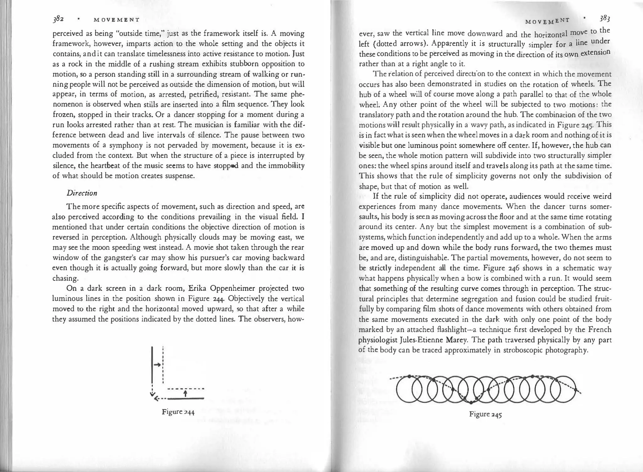 382 M OV E M E N T
perceived as being "outside time," just as the framework itself is. A moving
framework, however, imparts action to the whole setting and the objects it
contains, andit can translate timelessness into active resistance to motion. Just
as a rock in the middle of a rushing stream exhibits stubborn opposition to
motion, so a person standing still in a surrounding stream of walking or run­
ningpeople will not be perceived as outside the dimension of motion, but will
appear, in terms of motion, as arrested, petrified, resistant. The same phe­
nomenon is observed when stills are inserted into a film sequence. They look
frozen, stopped in their tracks. Or a dancer stopping for a moment during a
run looks arrested rather than at rest. The musician is familiar with the dif­
ference between dead and live intervals of silence. The pause between two
movements of a symphony is not pervaded by movement, because it is ex­
cluded from the context. But when the structure of a piece is interrupted by
silence, the heartbeat of the music seems to have stopped and the immobility
of what should be motion creates suspense.
Direction
The more specific aspects of movement, such as direction and speed, arc
also perceived according to the conditions prevailing in the visual field. I
mentioned that under certain conditions the objective direction of motion is
reversed in perception. Although physically clouds may be moving east, we
may see the moon speeding west instead. A movie shot taken through the rear
window of the gangster's car may show his pursuer's car moving backward
even though it is actually going forward, but more slowly than the car it is
chasing.
On a dark screen in a dark room, Erika Oppenheimer projected two
luminous lines in the position shown in Figure 244. Objectively the vertical
moved to the right and the horizontal moved upward, so that after a while
they assumed the positions indicated by the dotted lines. The observers, how-
.
•
I
... .I
..., '
<···-
---
-
-
Figure 244
M O V E MENT 383
ever, saw the vertical line move downward and the horizontal move to the
left (dotte�.
arrows). App�rently it is structurally simpler for a line under
these cond1t1ons to be perceived as moving in the direction of its own extension
rather than at a right angle to it.
The relation of perceived direction to the context in which the movement
occurs has also been demonstrated in studies on the rotation of wheels. The
hub of a wheel will of course move along a path parallel to that of the whole
wheel. Any other point of the wheel will be subjected to two motions : the
translatory path and the rotation around the hub. The combination of the two
motions will result physically in a wavy path, as indicated in Figure 245. This
is in factwhat is seenwhen thewheelmoves in a dark room and nothing of it is
visible but one luminous point somewhere off center. If, however, the hub can
be seen, the whole motion pattern will subdivide into two structurally simpler
ones: the wheel spins around itself and travels along its path at the same time.
This shows that the rule of simplicity governs not only the subdivision of
shape, but that of motion as well.
If the rule of simplicity did not operate, audiences would receive weird
experiences from many dance movements. When the dancer turns somer­
saults, his body is seen as movingacross the floor and at the same time rotating
around its center. Any but the simplest movement is a combination of sub­
systems, which function independently and add up to a whole. When the arms
are moved up and down while the body runs forward, the two themes must
be, and are, distinguishable. The partial movements, however, do not seem to
be strictly independent all the time. Figure 246 shows in a schematic way
what happens physically when a bow is combined with a run. It would seem
that something of the resulting curve comes through in perception. The struc­
tural principles that determine segregation and fusion could be studied fruit­
fully by comparing film shots of dance movements with others obtained from
the same movements executed in the dark with only one point of the body
marked by an attached flashlight-a technique first developed by the French
physiologist Jules-Etienne Marey. The path traversed physically by any part
of the body can be traced approximately in stroboscopic photography.
Figure 245
 