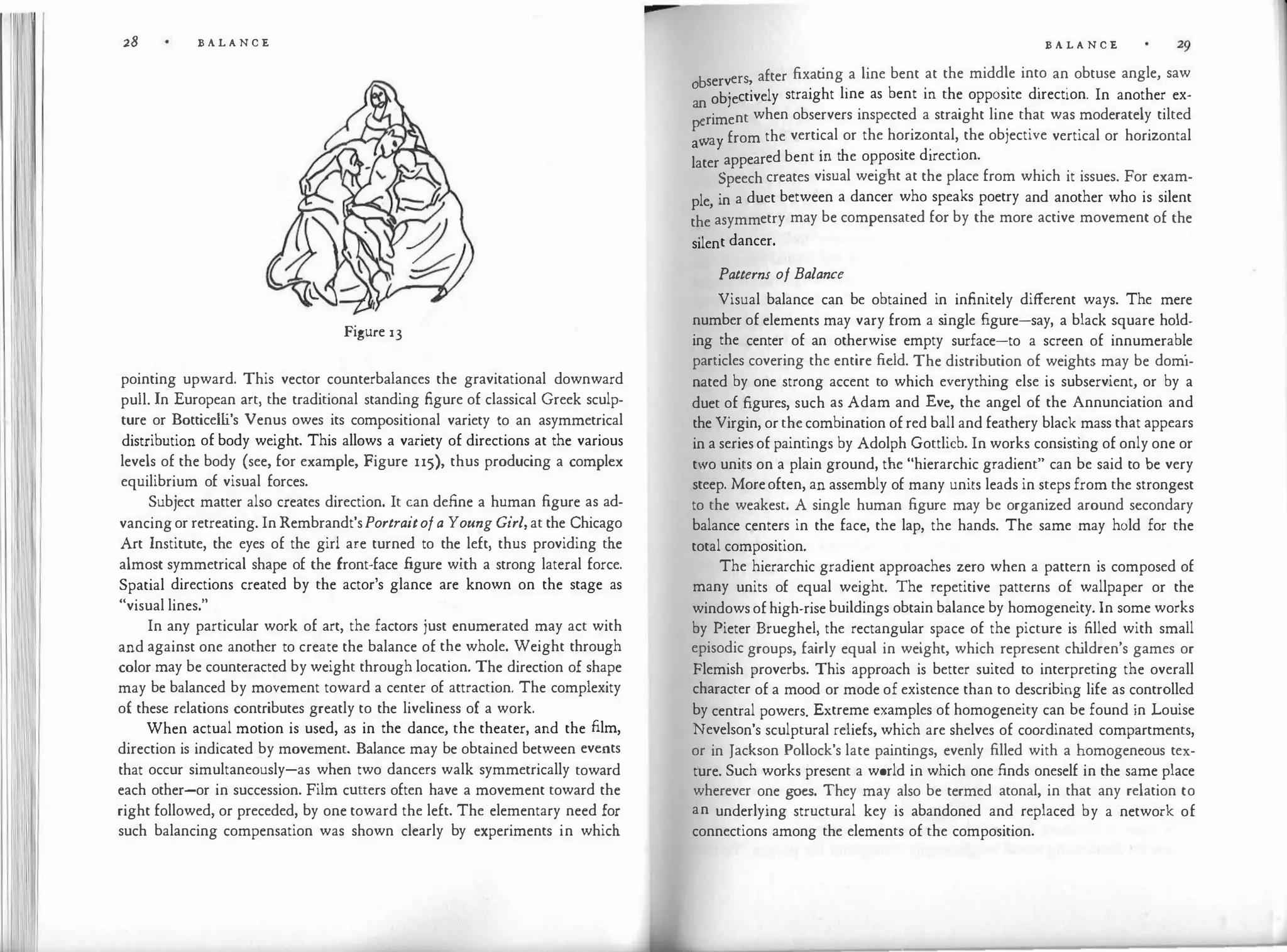 28 B A L A N C E
Figure 13
pointing upward. This vector counterbalances the gravitational downward
pull. In European art, the traditional standing figure of classical Greek sculp­
ture or Botticelli's Venus owes its compositional variety to an asymmetrical
distribution of body weight. This allows a variety of directions at the various
levels of the body (see, for example, Figure n5), thus producing a complex
equilibrium of visual forces.
Subject matter also creates direction. It can define a human figure as ad­
vancingor retreating. InRembrandt'sPortraitofa Young Girl,at the Chicago
Art Institute, the eyes of the girl are turned to the left, thus providing the
almost symmetrical shape of the front-face figure with a strong lateral force.
Spatial directions created by the actor's glance are known on the stage as
"visual lines."
In any particular work of art, the factors just enumerated may act with
and against one another to create the balance of the whole. Weight through
color may be counteracted by weight through location. The direction of shape
may be balanced by movement toward a center of attraction. The complexity
of these relations contributes greatly to the liveliness of a work.
When actual motion is used, as in the dance, the theater, and the film,
direction is indicated by movement. Balance may be obtained between events
that occur simultaneously-as when two dancers walk symmetrically toward
each other-or in succession. Film cutters often have a movement toward the
right followed, or preceded, by one toward the left. The elementary need for
such balancing compensation was shown clearly by experiments in which
B A L A N C E
b ers after fixat
ing a line bent at the middle into an obtuse angle, saw
0 serv , . . . . .
objectively straight line as bent m the opposite direction. In another ex-
an
riment when observers inspected a straight line that was moderately tilted
p
:a from the vertical or the horizontal, the objective vertical or horizontal
a y
· h
·
d
' ·
later appeared bent m t e opposite irect1on.
Speech creates visual weight at the place from which it issues. For exam­
ple, in a duet between a dancer who speaks poetry and another who is silent
the asymmetry may be compensated for by the more active movement of the
silent dancer.
Patterns of Balance
Visual balance can be obtained in infinitely different ways. The mere
number of elements may vary from a s
ingle figure-say, a black square hold­
ing the center of an otherwise empty surface-to a screen of innumerabl
.
e
particles covering the entire field. The distribution of weights may be domi­
nated by one strong accent to which everything else is subservient, or by a
duet of figures, such as Adam and Eve, the angel of the Annunciation and
the Virgin, orthecombination ofred ball and feathery black mass that appears
in a seriesof paintings by Adolph Gottlieb. In works consisting of only one or
two units on a plain ground, the "hierarchic gradient" can be said to be very
steep. Moreoften, an assembly of many units leads in steps from the strongest
to the weakest. A single human figure may be organized around secondary
balance centers in the face, the lap, the hands. The same may hold for the
total composition.
The hierarchic gradient approaches zero when a pattern is composed of
many units of equal weight. The repetitive patterns of wallpaper or the
windowsofhigh-rise buildings obtain balance by homogeneity. In some works
by Pieter Brueghel, the rectangular space of the picture is filled with small
episodic groups, fairly equal in weight, which represent ch
ildren's games or
Flemish proverbs. This approach is better suited to interpreting the overall
character of a mood or mode of existence than to describing life as controlled
by central powers. Extreme examples of homogeneity can be found in Louise
Nevelson's sculptural reliefs, which are shelves of coordinated compartments,
or in Jackson Pollock's late paintings, evenly filled with a homogeneous tex­
ture. Such works present a world in which one finds oneself in the same place
wherever one goes. They may also be termed atonal, in that any relation to
an underlying structural key is abandoned and replaced by a network of
connections among the elements of the composition.
 